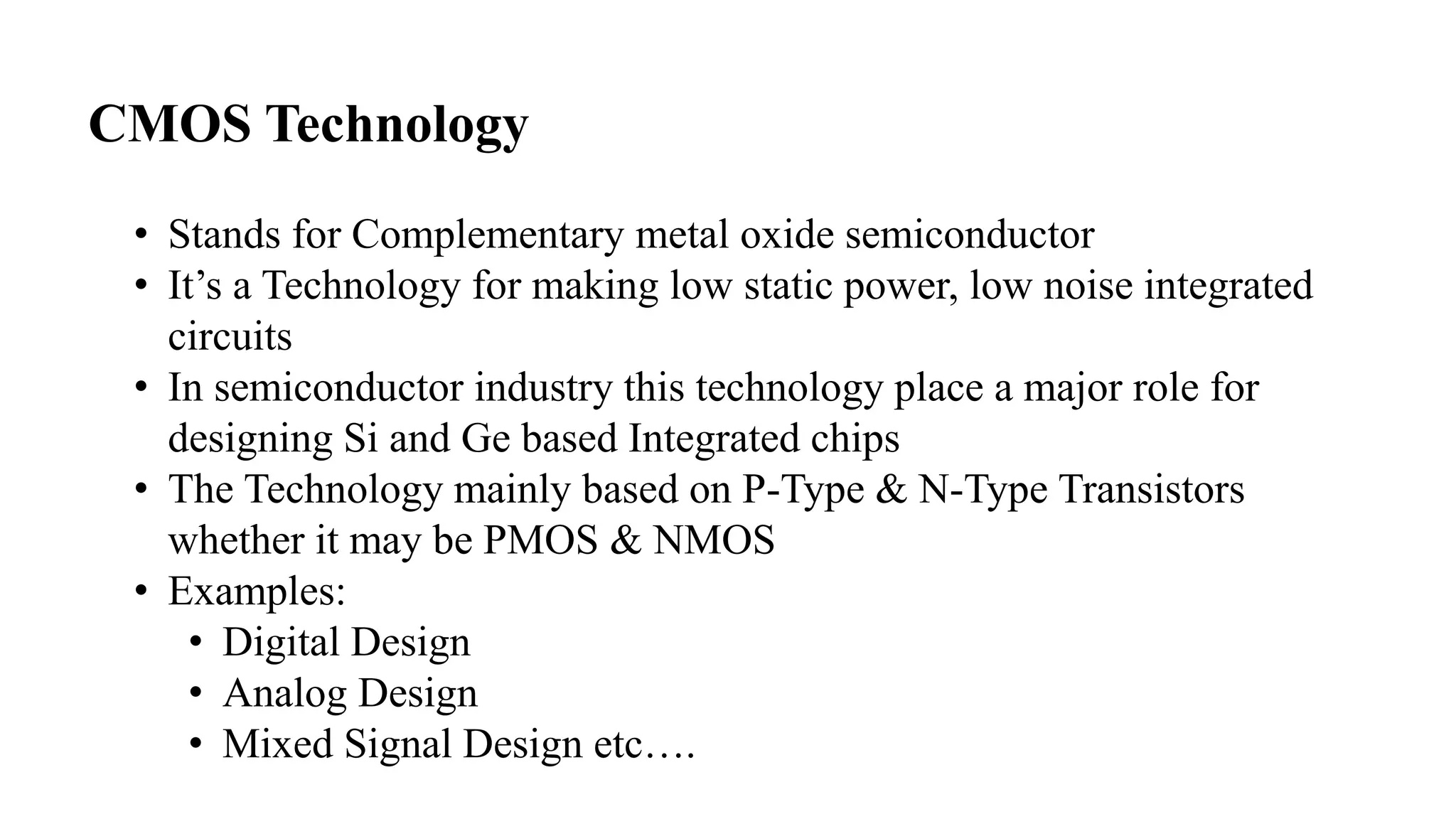 CMOS Technology
• Stands for Complementary metal oxide semiconductor
• It’s a Technology for making low static power, low noise integrated
circuits
• In semiconductor industry this technology place a major role for
designing Si and Ge based Integrated chips
• The Technology mainly based on P-Type & N-Type Transistors
whether it may be PMOS & NMOS
• Examples:
• Digital Design
• Analog Design
• Mixed Signal Design etc….
 