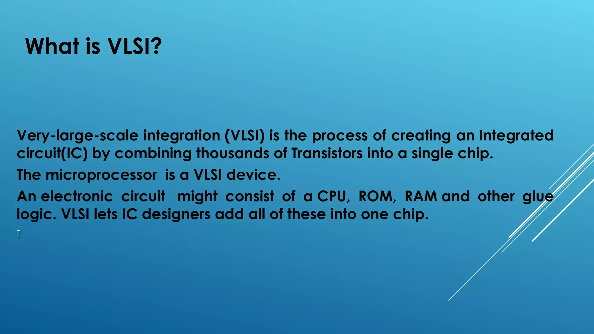 What is VLSI?
Very-large-scale integration (VLSI) is the process of creating an Integrated
circuit(IC) by combining thousands of Transistors into a single chip.
The microprocessor  is a VLSI device.
An electronic circuit  might consist of a CPU, ROM, RAM and other glue
logic. VLSI lets IC designers add all of these into one chip.

 
