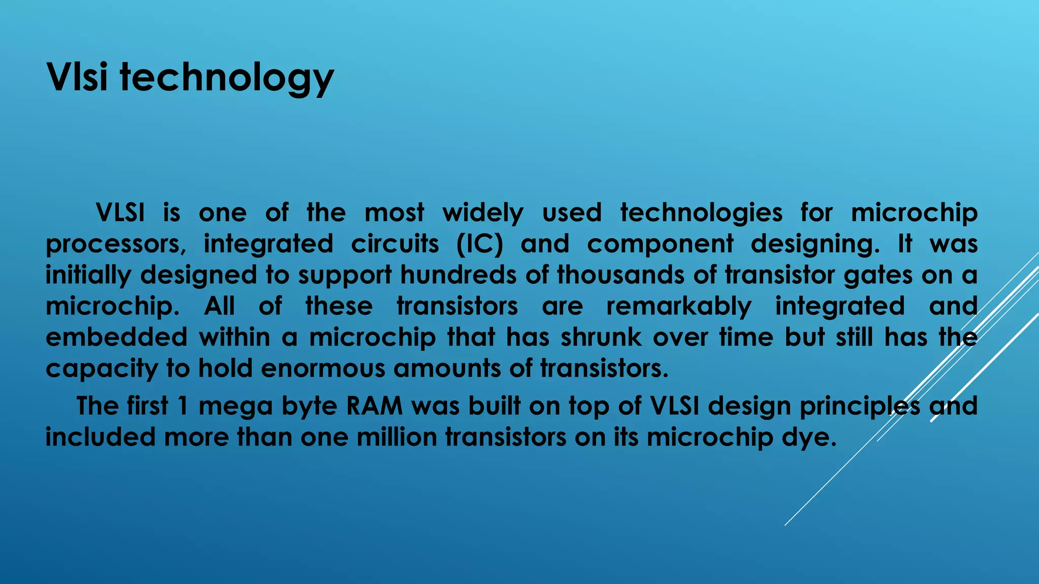 Vlsi technology
VLSI is one of the most widely used technologies for microchip
processors, integrated circuits (IC) and component designing. It was
initially designed to support hundreds of thousands of transistor gates on a
microchip. All of these transistors are remarkably integrated and
embedded within a microchip that has shrunk over time but still has the
capacity to hold enormous amounts of transistors.
The first 1 mega byte RAM was built on top of VLSI design principles and
included more than one million transistors on its microchip dye.
 