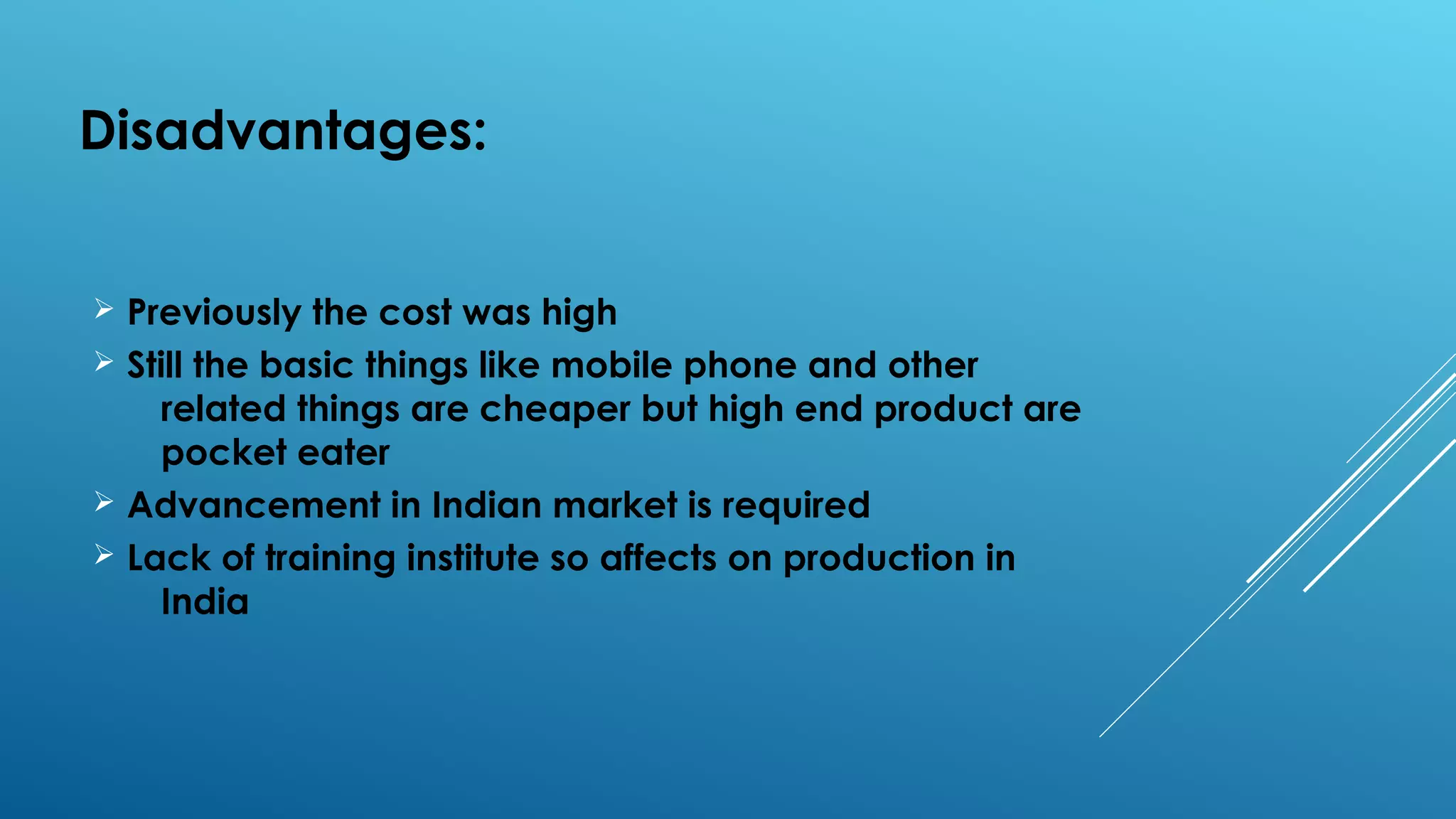 Disadvantages:
Ø Previously the cost was high
Ø Still the basic things like mobile phone and other
related things are cheaper but high end product are
pocket eater
Ø Advancement in Indian market is required
Ø Lack of training institute so affects on production in
India
 