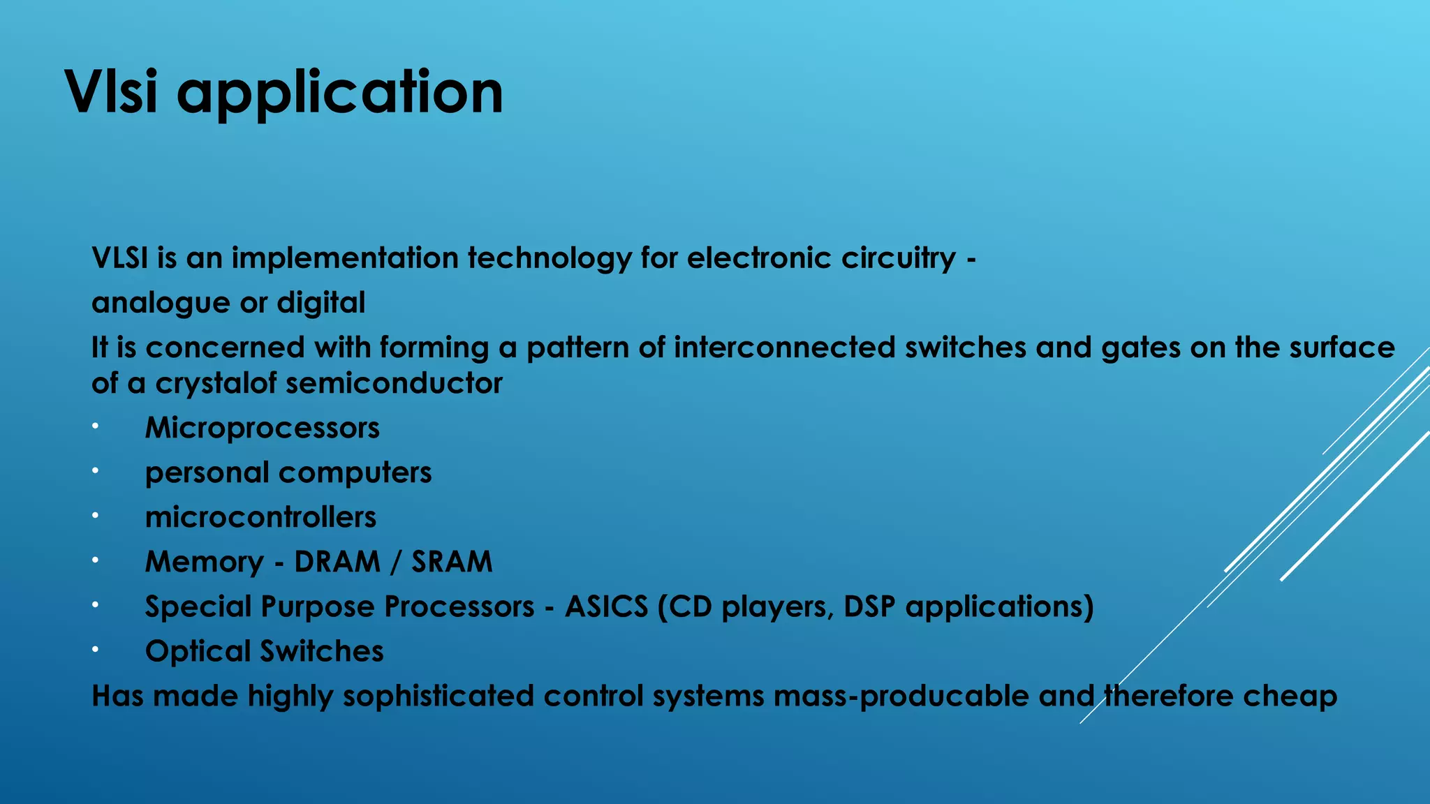 Vlsi application
VLSI is an implementation technology for electronic circuitry -
analogue or digital
It is concerned with forming a pattern of interconnected switches and gates on the surface
of a crystalof semiconductor
• Microprocessors
• personal computers
• microcontrollers
• Memory - DRAM / SRAM
• Special Purpose Processors - ASICS (CD players, DSP applications)
• Optical Switches
Has made highly sophisticated control systems mass-producable and therefore cheap
 