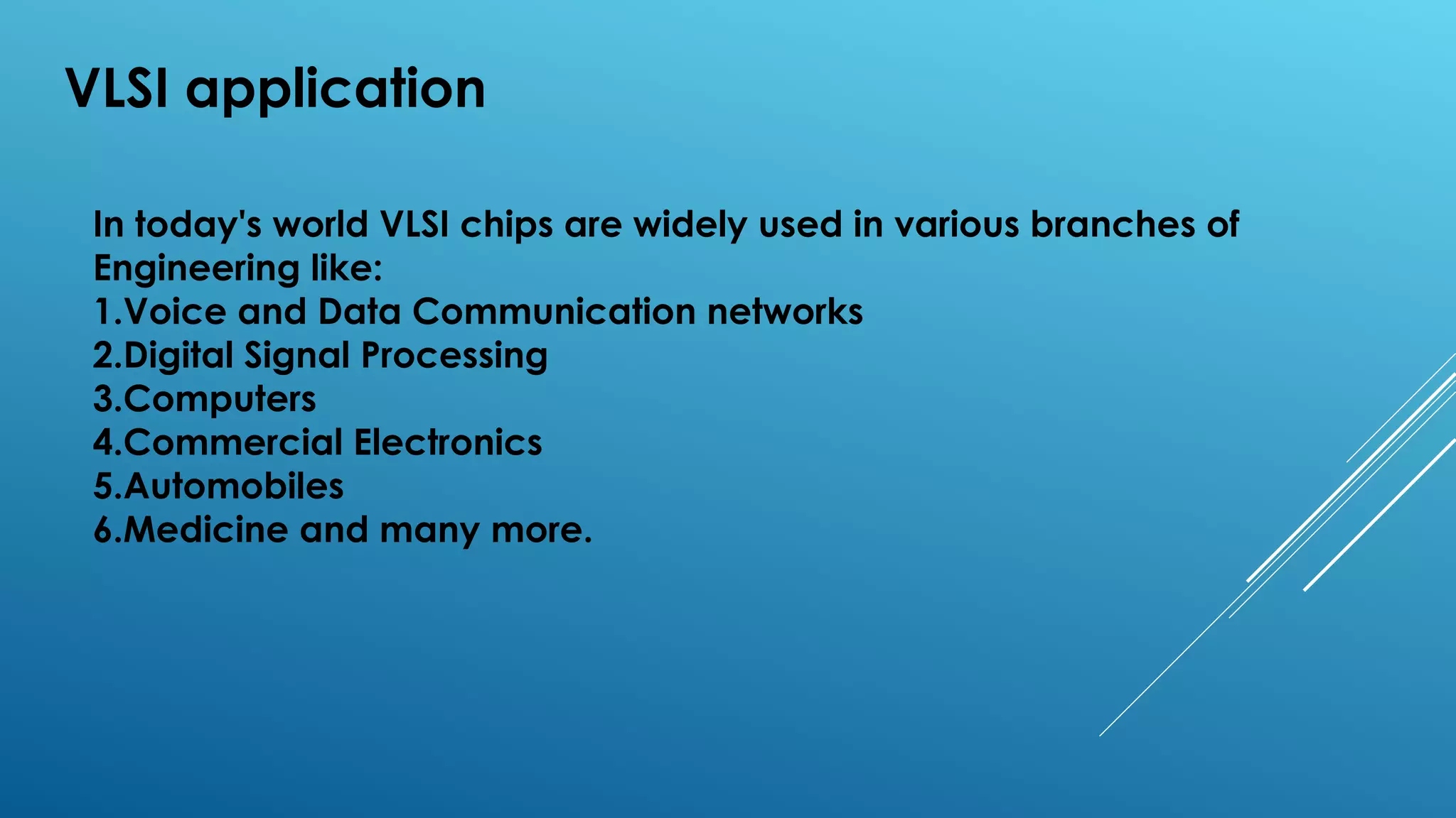 VLSI application
In today's world VLSI chips are widely used in various branches of
Engineering like:
1.Voice and Data Communication networks
2.Digital Signal Processing
3.Computers
4.Commercial Electronics
5.Automobiles
6.Medicine and many more.
 