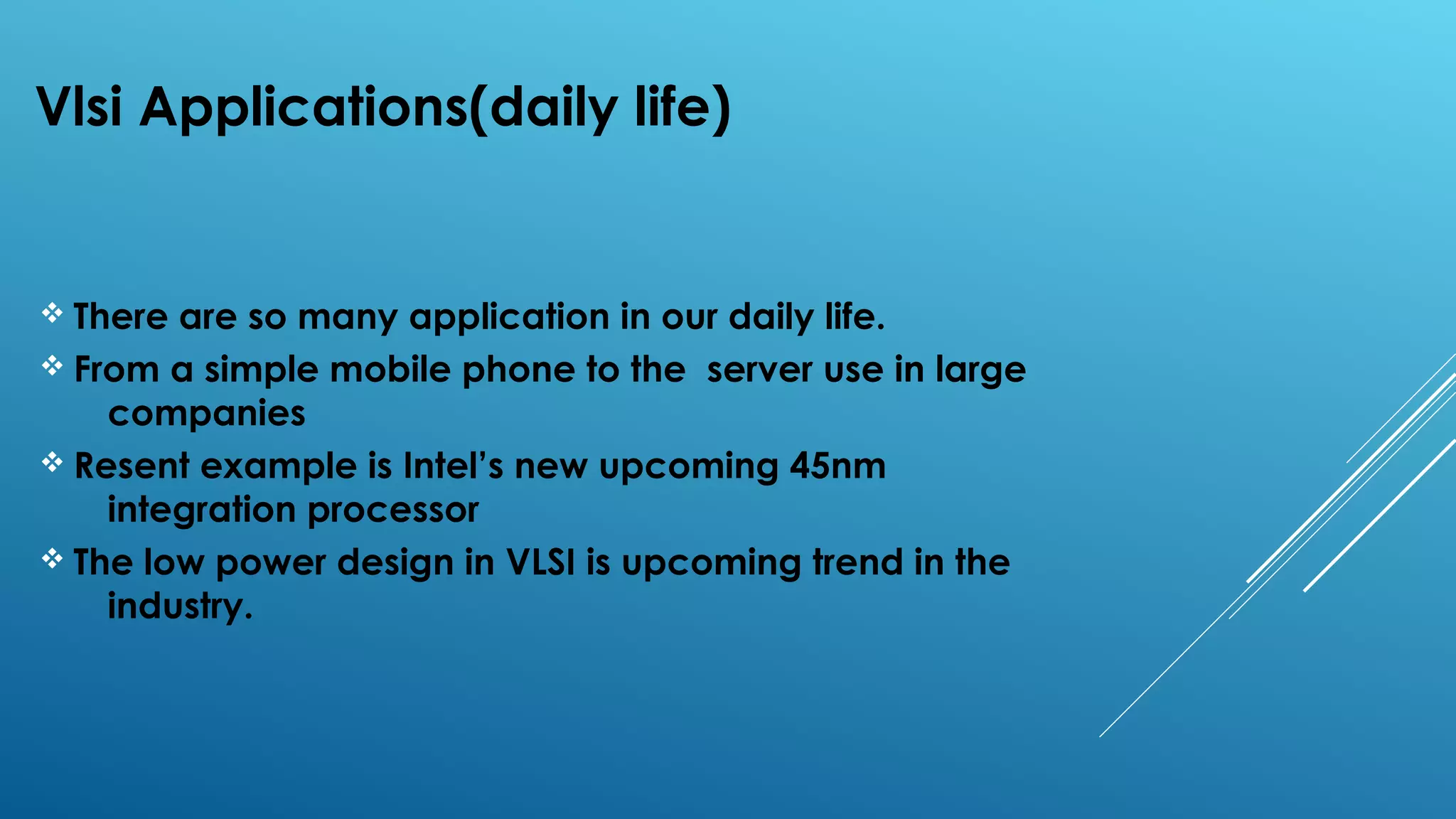 Vlsi Applications(daily life)
v There are so many application in our daily life.
v From a simple mobile phone to the server use in large
companies
v Resent example is Intel’s new upcoming 45nm
integration processor
v The low power design in VLSI is upcoming trend in the
industry.
 