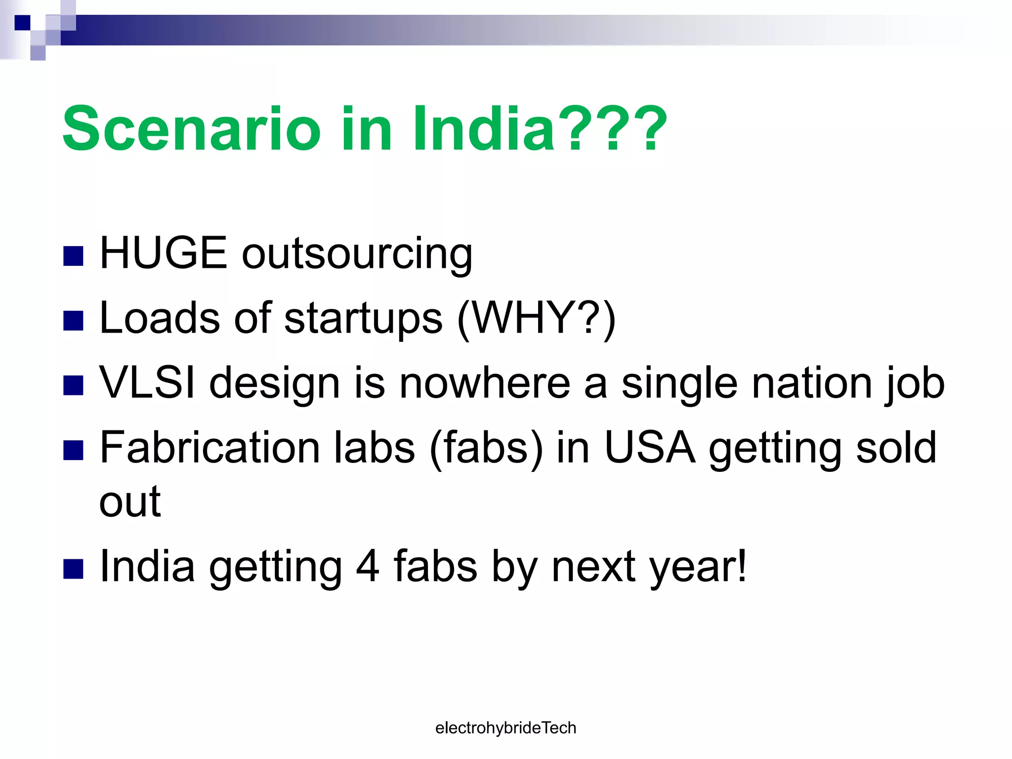 Scenario in India???
 HUGE outsourcing
 Loads of startups (WHY?)
 VLSI design is nowhere a single nation job
 Fabrication labs (fabs) in USA getting sold
out
 India getting 4 fabs by next year!
electrohybrideTech
 