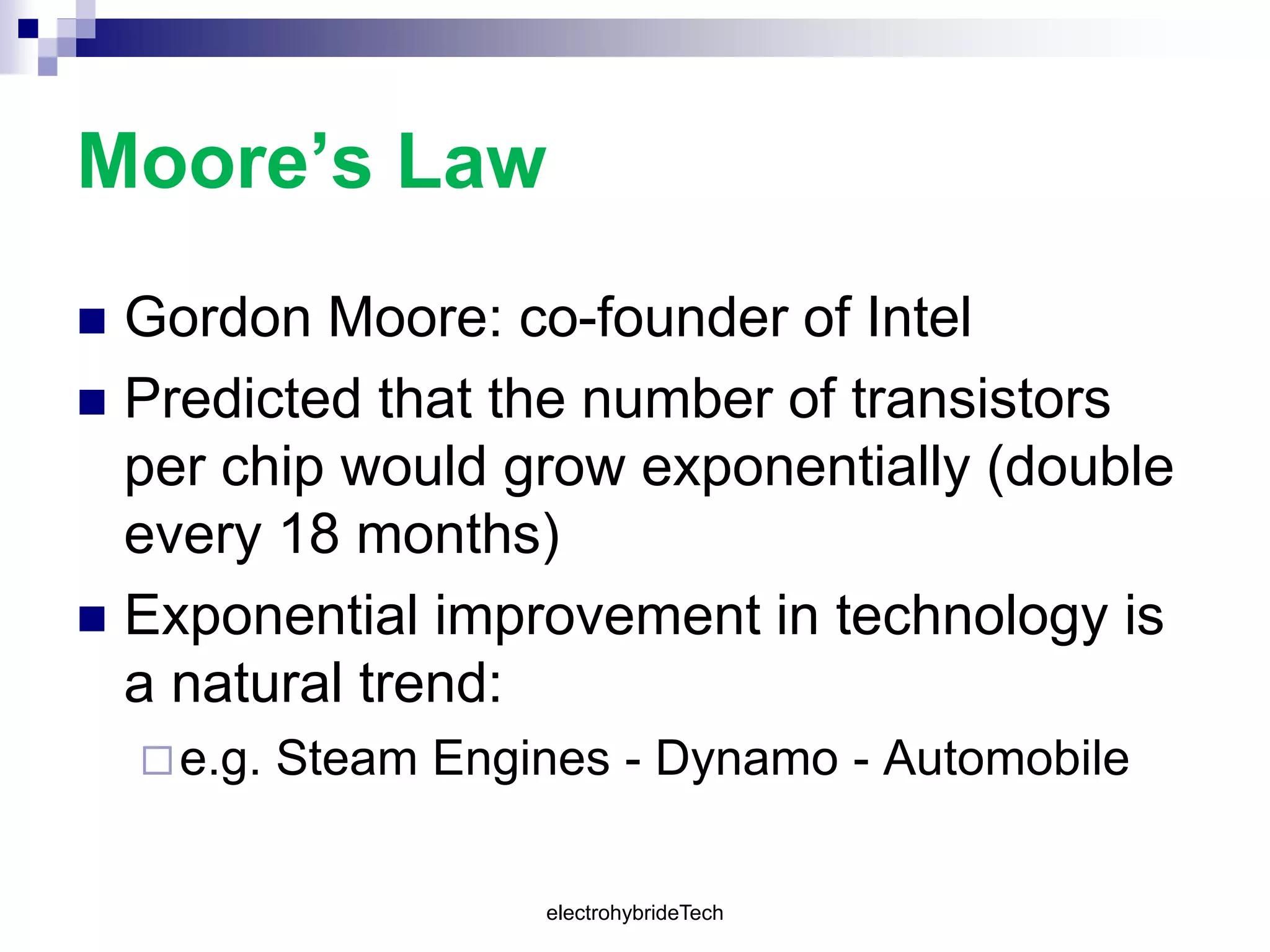 Moore’s Law
 Gordon Moore: co-founder of Intel
 Predicted that the number of transistors
per chip would grow exponentially (double
every 18 months)
 Exponential improvement in technology is
a natural trend:
e.g. Steam Engines - Dynamo - Automobile
electrohybrideTech
 