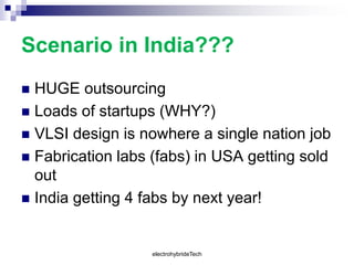 Scenario in India???
 HUGE outsourcing
 Loads of startups (WHY?)
 VLSI design is nowhere a single nation job
 Fabrication labs (fabs) in USA getting sold
out
 India getting 4 fabs by next year!
electrohybrideTech
 