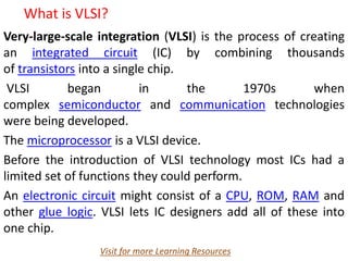 What is VLSI?
Very-large-scale integration (VLSI) is the process of creating
an integrated circuit (IC) by combining thousands
of transistors into a single chip.
VLSI began in the 1970s when
complex semiconductor and communication technologies
were being developed.
The microprocessor is a VLSI device.
Before the introduction of VLSI technology most ICs had a
limited set of functions they could perform.
An electronic circuit might consist of a CPU, ROM, RAM and
other glue logic. VLSI lets IC designers add all of these into
one chip.
Visit for more Learning Resources
 