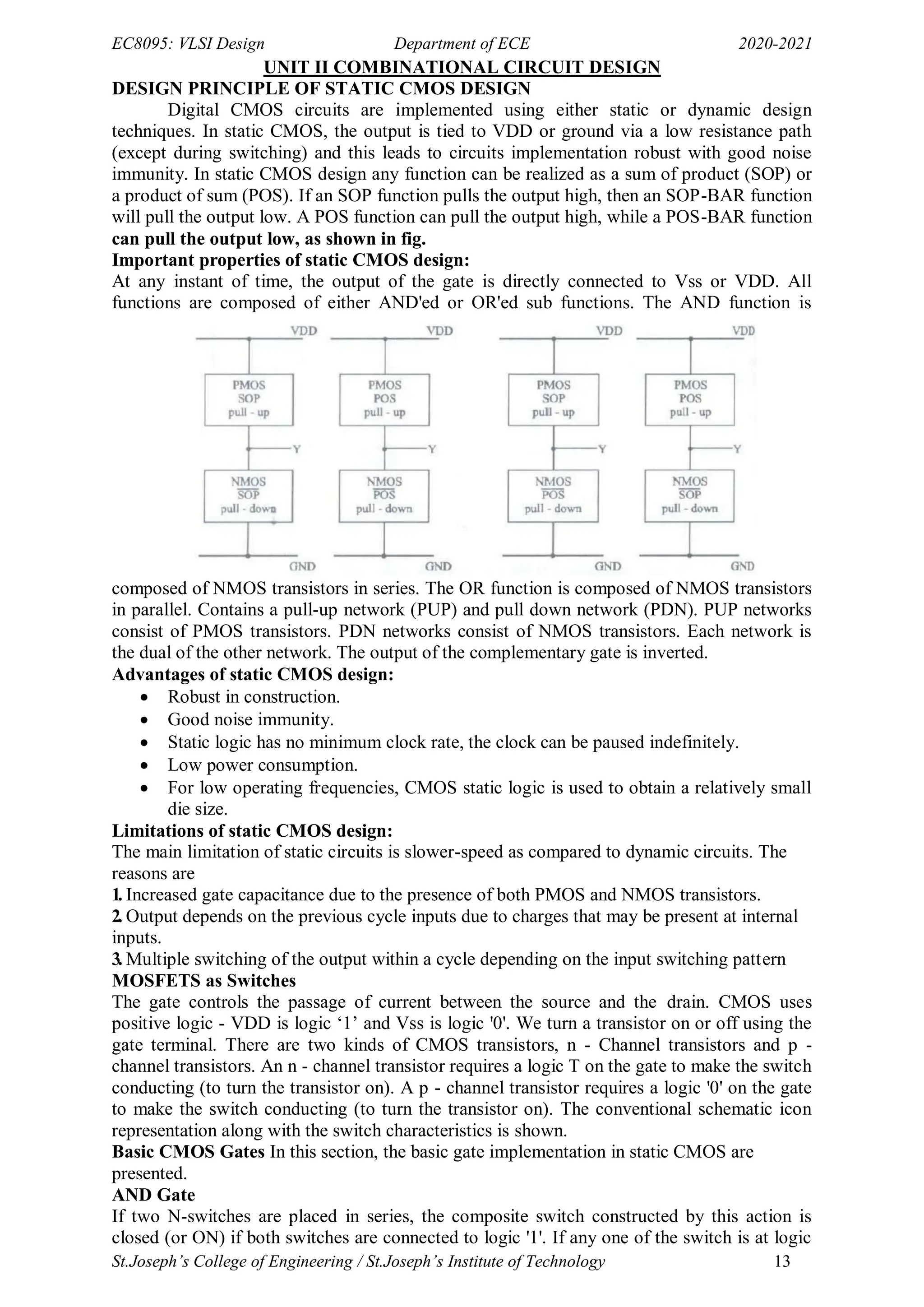 EC8095: VLSI Design Department of ECE 2020-2021
St.Joseph’s College of Engineering / St.Joseph’s Institute of Technology 13
UNIT II COMBINATIONAL CIRCUIT DESIGN
DESIGN PRINCIPLE OF STATIC CMOS DESIGN
Digital CMOS circuits are implemented using either static or dynamic design
techniques. In static CMOS, the output is tied to VDD or ground via a low resistance path
(except during switching) and this leads to circuits implementation robust with good noise
immunity. In static CMOS design any function can be realized as a sum of product (SOP) or
a product of sum (POS). If an SOP function pulls the output high, then an SOP-BAR function
will pull the output low. A POS function can pull the output high, while a POS-BAR function
can pull the output low, as shown in fig.
Important properties of static CMOS design:
At any instant of time, the output of the gate is directly connected to Vss or VDD. All
functions are composed of either AND'ed or OR'ed sub functions. The AND function is
composed of NMOS transistors in series. The OR function is composed of NMOS transistors
in parallel. Contains a pull-up network (PUP) and pull down network (PDN). PUP networks
consist of PMOS transistors. PDN networks consist of NMOS transistors. Each network is
the dual of the other network. The output of the complementary gate is inverted.
Advantages of static CMOS design:
 Robust in construction.
 Good noise immunity.
 Static logic has no minimum clock rate, the clock can be paused indefinitely.
 Low power consumption.
 For low operating frequencies, CMOS static logic is used to obtain a relatively small
die size.
Limitations of static CMOS design:
The main limitation of static circuits is slower-speed as compared to dynamic circuits. The
reasons are
1. Increased gate capacitance due to the presence of both PMOS and NMOS transistors.
2. Output depends on the previous cycle inputs due to charges that may be present at internal
inputs.
3. Multiple switching of the output within a cycle depending on the input switching pattern
MOSFETS as Switches
The gate controls the passage of current between the source and the drain. CMOS uses
positive logic - VDD is logic ‗1‘ and Vss is logic '0'. We turn a transistor on or off using the
gate terminal. There are two kinds of CMOS transistors, n - Channel transistors and p -
channel transistors. An n - channel transistor requires a logic T on the gate to make the switch
conducting (to turn the transistor on). A p - channel transistor requires a logic '0' on the gate
to make the switch conducting (to turn the transistor on). The conventional schematic icon
representation along with the switch characteristics is shown.
Basic CMOS Gates In this section, the basic gate implementation in static CMOS are
presented.
AND Gate
If two N-switches are placed in series, the composite switch constructed by this action is
closed (or ON) if both switches are connected to logic '1'. If any one of the switch is at logic
 