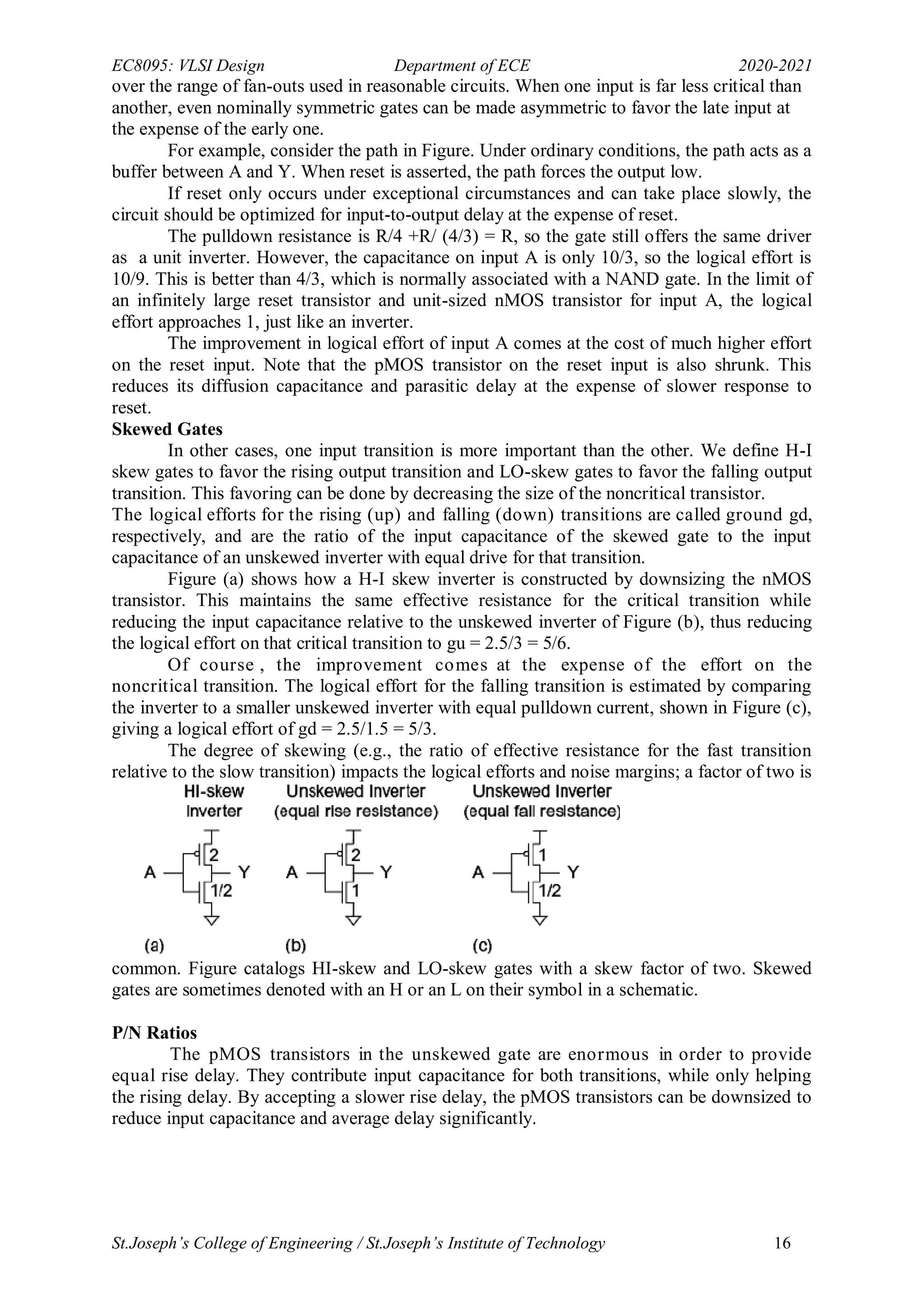 EC8095: VLSI Design Department of ECE 2020-2021
St.Joseph’s College of Engineering / St.Joseph’s Institute of Technology 16
over the range of fan-outs used in reasonable circuits. When one input is far less critical than
another, even nominally symmetric gates can be made asymmetric to favor the late input at
the expense of the early one.
For example, consider the path in Figure. Under ordinary conditions, the path acts as a
buffer between A and Y. When reset is asserted, the path forces the output low.
If reset only occurs under exceptional circumstances and can take place slowly, the
circuit should be optimized for input-to-output delay at the expense of reset.
The pulldown resistance is R/4 +R/ (4/3) = R, so the gate still offers the same driver
as a unit inverter. However, the capacitance on input A is only 10/3, so the logical effort is
10/9. This is better than 4/3, which is normally associated with a NAND gate. In the limit of
an infinitely large reset transistor and unit-sized nMOS transistor for input A, the logical
effort approaches 1, just like an inverter.
The improvement in logical effort of input A comes at the cost of much higher effort
on the reset input. Note that the pMOS transistor on the reset input is also shrunk. This
reduces its diffusion capacitance and parasitic delay at the expense of slower response to
reset.
Skewed Gates
In other cases, one input transition is more important than the other. We define H-I
skew gates to favor the rising output transition and LO-skew gates to favor the falling output
transition. This favoring can be done by decreasing the size of the noncritical transistor.
The logical efforts for the rising (up) and falling (down) transitions are called ground gd,
respectively, and are the ratio of the input capacitance of the skewed gate to the input
capacitance of an unskewed inverter with equal drive for that transition.
Figure (a) shows how a H-I skew inverter is constructed by downsizing the nMOS
transistor. This maintains the same effective resistance for the critical transition while
reducing the input capacitance relative to the unskewed inverter of Figure (b), thus reducing
the logical effort on that critical transition to gu = 2.5/3 = 5/6.
Of course , the improvement comes at the expense of the effort on the
noncritical transition. The logical effort for the falling transition is estimated by comparing
the inverter to a smaller unskewed inverter with equal pulldown current, shown in Figure (c),
giving a logical effort of gd = 2.5/1.5 = 5/3.
The degree of skewing (e.g., the ratio of effective resistance for the fast transition
relative to the slow transition) impacts the logical efforts and noise margins; a factor of two is
common. Figure catalogs HI-skew and LO-skew gates with a skew factor of two. Skewed
gates are sometimes denoted with an H or an L on their symbol in a schematic.
P/N Ratios
The pMOS transistors in the unskewed gate are enormous in order to provide
equal rise delay. They contribute input capacitance for both transitions, while only helping
the rising delay. By accepting a slower rise delay, the pMOS transistors can be downsized to
reduce input capacitance and average delay significantly.
 