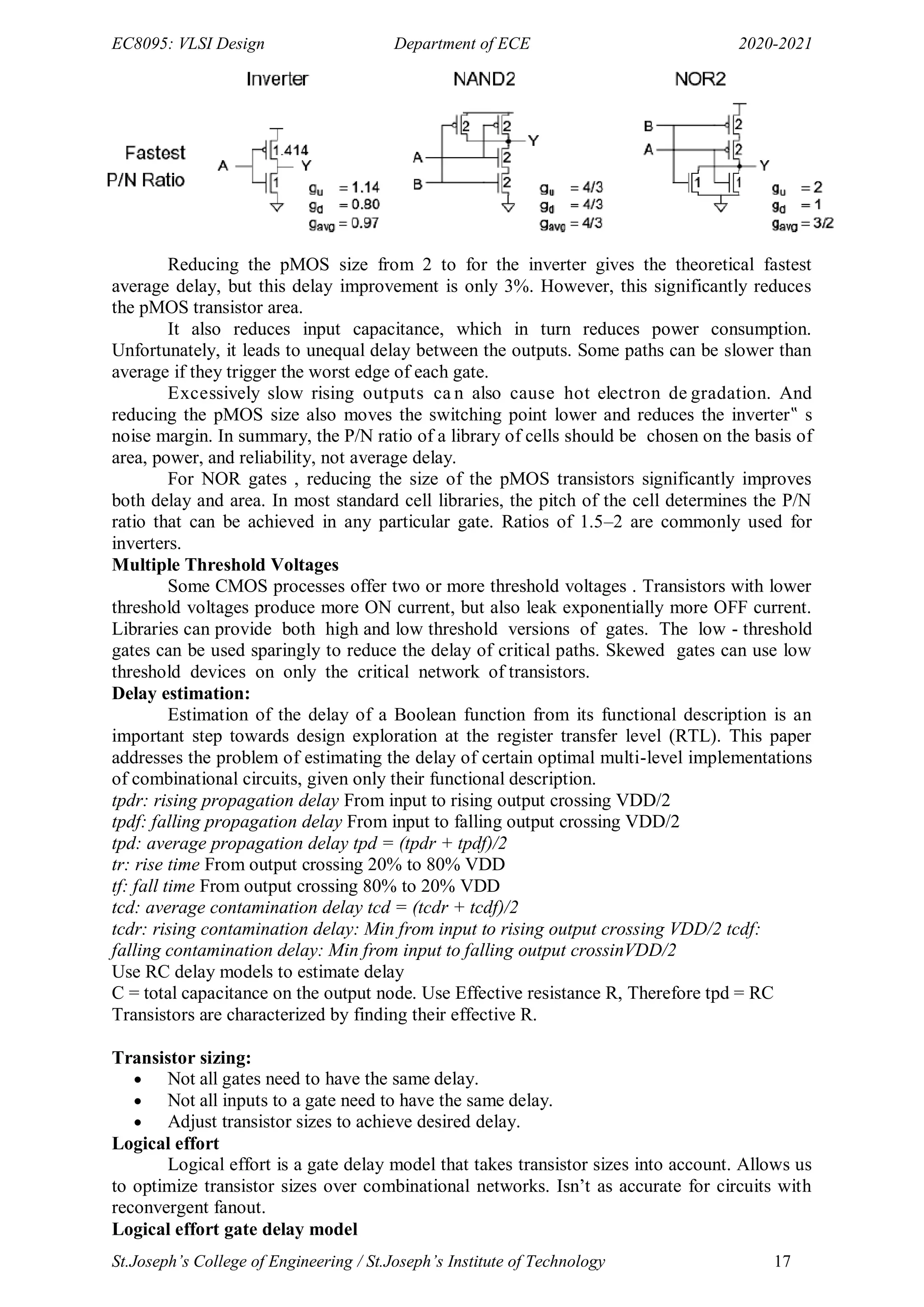 EC8095: VLSI Design Department of ECE 2020-2021
St.Joseph’s College of Engineering / St.Joseph’s Institute of Technology 17
Reducing the pMOS size from 2 to for the inverter gives the theoretical fastest
average delay, but this delay improvement is only 3%. However, this significantly reduces
the pMOS transistor area.
It also reduces input capacitance, which in turn reduces power consumption.
Unfortunately, it leads to unequal delay between the outputs. Some paths can be slower than
average if they trigger the worst edge of each gate.
Excessively slow rising outputs ca n also cause hot electron de gradation. And
reducing the pMOS size also moves the switching point lower and reduces the inverter‟ s
noise margin. In summary, the P/N ratio of a library of cells should be chosen on the basis of
area, power, and reliability, not average delay.
For NOR gates , reducing the size of the pMOS transistors significantly improves
both delay and area. In most standard cell libraries, the pitch of the cell determines the P/N
ratio that can be achieved in any particular gate. Ratios of 1.5–2 are commonly used for
inverters.
Multiple Threshold Voltages
Some CMOS processes offer two or more threshold voltages . Transistors with lower
threshold voltages produce more ON current, but also leak exponentially more OFF current.
Libraries can provide both high and low threshold versions of gates. The low - threshold
gates can be used sparingly to reduce the delay of critical paths. Skewed gates can use low
threshold devices on only the critical network of transistors.
Delay estimation:
Estimation of the delay of a Boolean function from its functional description is an
important step towards design exploration at the register transfer level (RTL). This paper
addresses the problem of estimating the delay of certain optimal multi-level implementations
of combinational circuits, given only their functional description.
tpdr: rising propagation delay From input to rising output crossing VDD/2
tpdf: falling propagation delay From input to falling output crossing VDD/2
tpd: average propagation delay tpd = (tpdr + tpdf)/2
tr: rise time From output crossing 20% to 80% VDD
tf: fall time From output crossing 80% to 20% VDD
tcd: average contamination delay tcd = (tcdr + tcdf)/2
tcdr: rising contamination delay: Min from input to rising output crossing VDD/2 tcdf:
falling contamination delay: Min from input to falling output crossinVDD/2
Use RC delay models to estimate delay
C = total capacitance on the output node. Use Effective resistance R, Therefore tpd = RC
Transistors are characterized by finding their effective R.
Transistor sizing:
 Not all gates need to have the same delay.
 Not all inputs to a gate need to have the same delay.
 Adjust transistor sizes to achieve desired delay.
Logical effort
Logical effort is a gate delay model that takes transistor sizes into account. Allows us
to optimize transistor sizes over combinational networks. Isn‘t as accurate for circuits with
reconvergent fanout.
Logical effort gate delay model
 