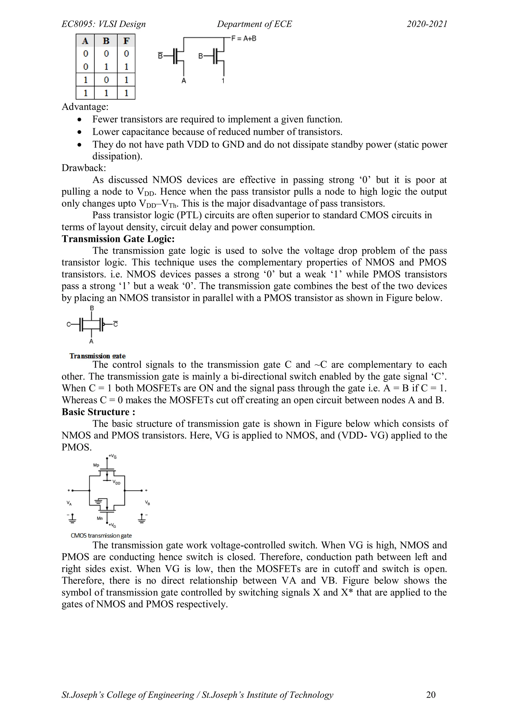 EC8095: VLSI Design Department of ECE 2020-2021
St.Joseph’s College of Engineering / St.Joseph’s Institute of Technology 20
Advantage:
 Fewer transistors are required to implement a given function.
 Lower capacitance because of reduced number of transistors.
 They do not have path VDD to GND and do not dissipate standby power (static power
dissipation).
Drawback:
As discussed NMOS devices are effective in passing strong ‗0‘ but it is poor at
pulling a node to VDD. Hence when the pass transistor pulls a node to high logic the output
only changes upto VDD–VTh. This is the major disadvantage of pass transistors.
Pass transistor logic (PTL) circuits are often superior to standard CMOS circuits in
terms of layout density, circuit delay and power consumption.
Transmission Gate Logic:
The transmission gate logic is used to solve the voltage drop problem of the pass
transistor logic. This technique uses the complementary properties of NMOS and PMOS
transistors. i.e. NMOS devices passes a strong ‗0‘ but a weak ‗1‘ while PMOS transistors
pass a strong ‗1‘ but a weak ‗0‘. The transmission gate combines the best of the two devices
by placing an NMOS transistor in parallel with a PMOS transistor as shown in Figure below.
The control signals to the transmission gate C and ~C are complementary to each
other. The transmission gate is mainly a bi-directional switch enabled by the gate signal ‗C‘.
When C = 1 both MOSFETs are ON and the signal pass through the gate i.e. A = B if C = 1.
Whereas C = 0 makes the MOSFETs cut off creating an open circuit between nodes A and B.
Basic Structure :
The basic structure of transmission gate is shown in Figure below which consists of
NMOS and PMOS transistors. Here, VG is applied to NMOS, and (VDD- VG) applied to the
PMOS.
The transmission gate work voltage-controlled switch. When VG is high, NMOS and
PMOS are conducting hence switch is closed. Therefore, conduction path between left and
right sides exist. When VG is low, then the MOSFETs are in cutoff and switch is open.
Therefore, there is no direct relationship between VA and VB. Figure below shows the
symbol of transmission gate controlled by switching signals X and X* that are applied to the
gates of NMOS and PMOS respectively.
 