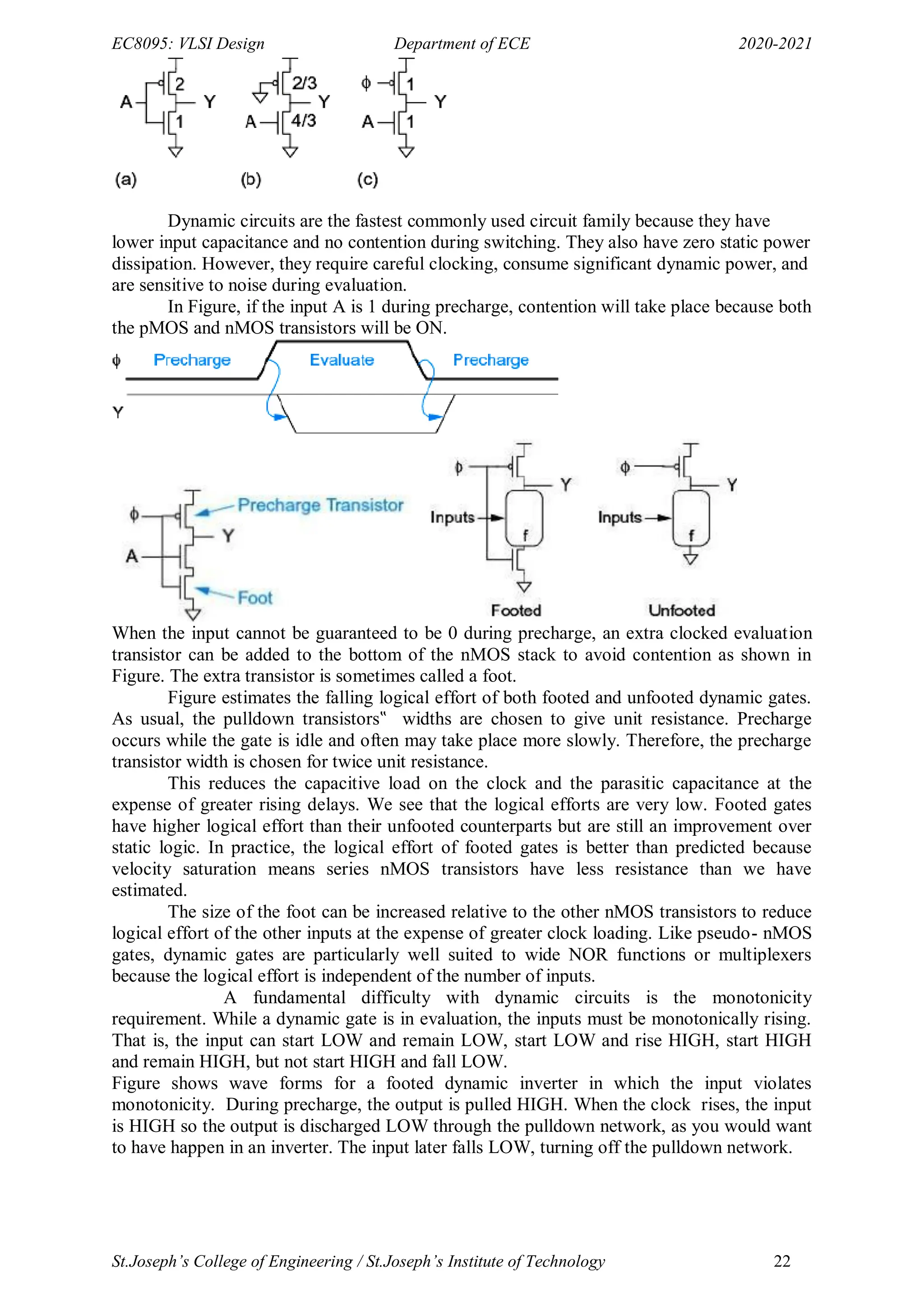 EC8095: VLSI Design Department of ECE 2020-2021
St.Joseph’s College of Engineering / St.Joseph’s Institute of Technology 22
Dynamic circuits are the fastest commonly used circuit family because they have
lower input capacitance and no contention during switching. They also have zero static power
dissipation. However, they require careful clocking, consume significant dynamic power, and
are sensitive to noise during evaluation.
In Figure, if the input A is 1 during precharge, contention will take place because both
the pMOS and nMOS transistors will be ON.
When the input cannot be guaranteed to be 0 during precharge, an extra clocked evaluation
transistor can be added to the bottom of the nMOS stack to avoid contention as shown in
Figure. The extra transistor is sometimes called a foot.
Figure estimates the falling logical effort of both footed and unfooted dynamic gates.
As usual, the pulldown transistors‟ widths are chosen to give unit resistance. Precharge
occurs while the gate is idle and often may take place more slowly. Therefore, the precharge
transistor width is chosen for twice unit resistance.
This reduces the capacitive load on the clock and the parasitic capacitance at the
expense of greater rising delays. We see that the logical efforts are very low. Footed gates
have higher logical effort than their unfooted counterparts but are still an improvement over
static logic. In practice, the logical effort of footed gates is better than predicted because
velocity saturation means series nMOS transistors have less resistance than we have
estimated.
The size of the foot can be increased relative to the other nMOS transistors to reduce
logical effort of the other inputs at the expense of greater clock loading. Like pseudo- nMOS
gates, dynamic gates are particularly well suited to wide NOR functions or multiplexers
because the logical effort is independent of the number of inputs.
A fundamental difficulty with dynamic circuits is the monotonicity
requirement. While a dynamic gate is in evaluation, the inputs must be monotonically rising.
That is, the input can start LOW and remain LOW, start LOW and rise HIGH, start HIGH
and remain HIGH, but not start HIGH and fall LOW.
Figure shows wave forms for a footed dynamic inverter in which the input violates
monotonicity. During precharge, the output is pulled HIGH. When the clock rises, the input
is HIGH so the output is discharged LOW through the pulldown network, as you would want
to have happen in an inverter. The input later falls LOW, turning off the pulldown network.
 