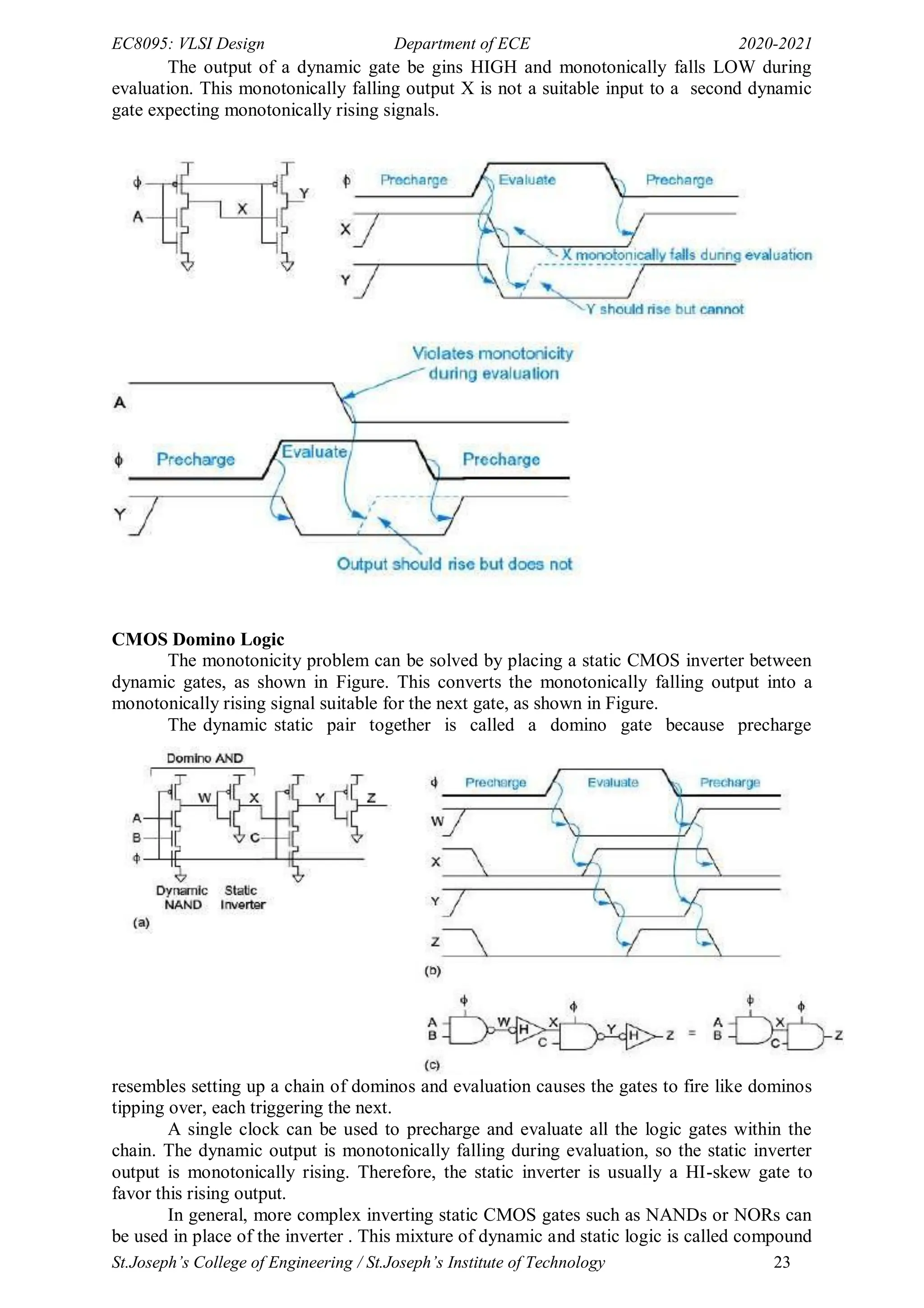 EC8095: VLSI Design Department of ECE 2020-2021
St.Joseph’s College of Engineering / St.Joseph’s Institute of Technology 23
The output of a dynamic gate be gins HIGH and monotonically falls LOW during
evaluation. This monotonically falling output X is not a suitable input to a second dynamic
gate expecting monotonically rising signals.
CMOS Domino Logic
The monotonicity problem can be solved by placing a static CMOS inverter between
dynamic gates, as shown in Figure. This converts the monotonically falling output into a
monotonically rising signal suitable for the next gate, as shown in Figure.
The dynamic static pair together is called a domino gate because precharge
resembles setting up a chain of dominos and evaluation causes the gates to fire like dominos
tipping over, each triggering the next.
A single clock can be used to precharge and evaluate all the logic gates within the
chain. The dynamic output is monotonically falling during evaluation, so the static inverter
output is monotonically rising. Therefore, the static inverter is usually a HI-skew gate to
favor this rising output.
In general, more complex inverting static CMOS gates such as NANDs or NORs can
be used in place of the inverter . This mixture of dynamic and static logic is called compound
 