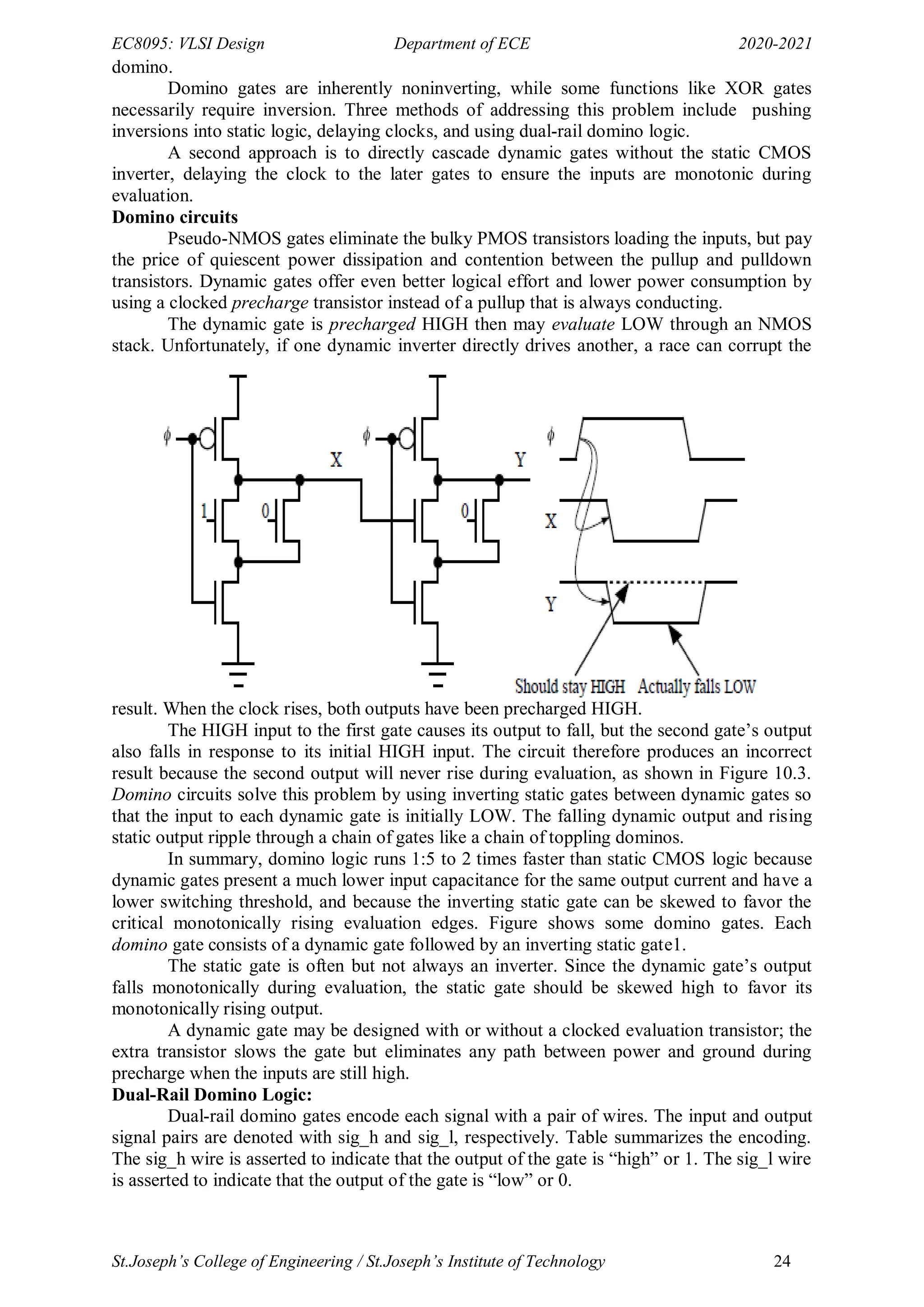 EC8095: VLSI Design Department of ECE 2020-2021
St.Joseph’s College of Engineering / St.Joseph’s Institute of Technology 24
domino.
Domino gates are inherently noninverting, while some functions like XOR gates
necessarily require inversion. Three methods of addressing this problem include pushing
inversions into static logic, delaying clocks, and using dual-rail domino logic.
A second approach is to directly cascade dynamic gates without the static CMOS
inverter, delaying the clock to the later gates to ensure the inputs are monotonic during
evaluation.
Domino circuits
Pseudo-NMOS gates eliminate the bulky PMOS transistors loading the inputs, but pay
the price of quiescent power dissipation and contention between the pullup and pulldown
transistors. Dynamic gates offer even better logical effort and lower power consumption by
using a clocked precharge transistor instead of a pullup that is always conducting.
The dynamic gate is precharged HIGH then may evaluate LOW through an NMOS
stack. Unfortunately, if one dynamic inverter directly drives another, a race can corrupt the
result. When the clock rises, both outputs have been precharged HIGH.
The HIGH input to the first gate causes its output to fall, but the second gate‘s output
also falls in response to its initial HIGH input. The circuit therefore produces an incorrect
result because the second output will never rise during evaluation, as shown in Figure 10.3.
Domino circuits solve this problem by using inverting static gates between dynamic gates so
that the input to each dynamic gate is initially LOW. The falling dynamic output and rising
static output ripple through a chain of gates like a chain of toppling dominos.
In summary, domino logic runs 1:5 to 2 times faster than static CMOS logic because
dynamic gates present a much lower input capacitance for the same output current and have a
lower switching threshold, and because the inverting static gate can be skewed to favor the
critical monotonically rising evaluation edges. Figure shows some domino gates. Each
domino gate consists of a dynamic gate followed by an inverting static gate1.
The static gate is often but not always an inverter. Since the dynamic gate‘s output
falls monotonically during evaluation, the static gate should be skewed high to favor its
monotonically rising output.
A dynamic gate may be designed with or without a clocked evaluation transistor; the
extra transistor slows the gate but eliminates any path between power and ground during
precharge when the inputs are still high.
Dual-Rail Domino Logic:
Dual-rail domino gates encode each signal with a pair of wires. The input and output
signal pairs are denoted with sig_h and sig_l, respectively. Table summarizes the encoding.
The sig_h wire is asserted to indicate that the output of the gate is ―high‖ or 1. The sig_l wire
is asserted to indicate that the output of the gate is ―low‖ or 0.
 