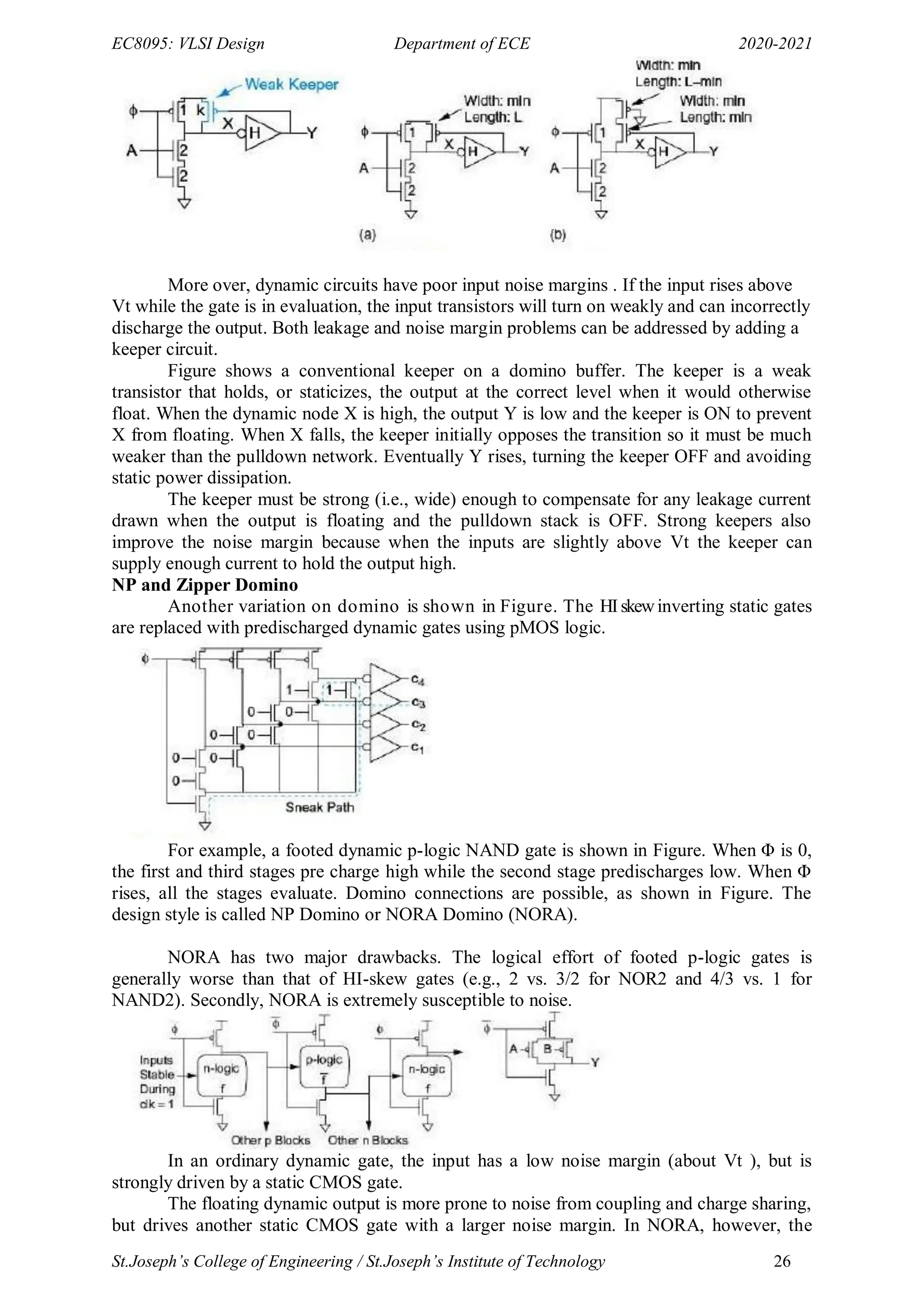 EC8095: VLSI Design Department of ECE 2020-2021
St.Joseph’s College of Engineering / St.Joseph’s Institute of Technology 26
More over, dynamic circuits have poor input noise margins . If the input rises above
Vt while the gate is in evaluation, the input transistors will turn on weakly and can incorrectly
discharge the output. Both leakage and noise margin problems can be addressed by adding a
keeper circuit.
Figure shows a conventional keeper on a domino buffer. The keeper is a weak
transistor that holds, or staticizes, the output at the correct level when it would otherwise
float. When the dynamic node X is high, the output Y is low and the keeper is ON to prevent
X from floating. When X falls, the keeper initially opposes the transition so it must be much
weaker than the pulldown network. Eventually Y rises, turning the keeper OFF and avoiding
static power dissipation.
The keeper must be strong (i.e., wide) enough to compensate for any leakage current
drawn when the output is floating and the pulldown stack is OFF. Strong keepers also
improve the noise margin because when the inputs are slightly above Vt the keeper can
supply enough current to hold the output high.
NP and Zipper Domino
Another variation on domino is shown in Figure. The HIskewinverting static gates
are replaced with predischarged dynamic gates using pMOS logic.
For example, a footed dynamic p-logic NAND gate is shown in Figure. When Φ is 0,
the first and third stages pre charge high while the second stage predischarges low. When Φ
rises, all the stages evaluate. Domino connections are possible, as shown in Figure. The
design style is called NP Domino or NORA Domino (NORA).
NORA has two major drawbacks. The logical effort of footed p-logic gates is
generally worse than that of HI-skew gates (e.g., 2 vs. 3/2 for NOR2 and 4/3 vs. 1 for
NAND2). Secondly, NORA is extremely susceptible to noise.
In an ordinary dynamic gate, the input has a low noise margin (about Vt ), but is
strongly driven by a static CMOS gate.
The floating dynamic output is more prone to noise from coupling and charge sharing,
but drives another static CMOS gate with a larger noise margin. In NORA, however, the
 