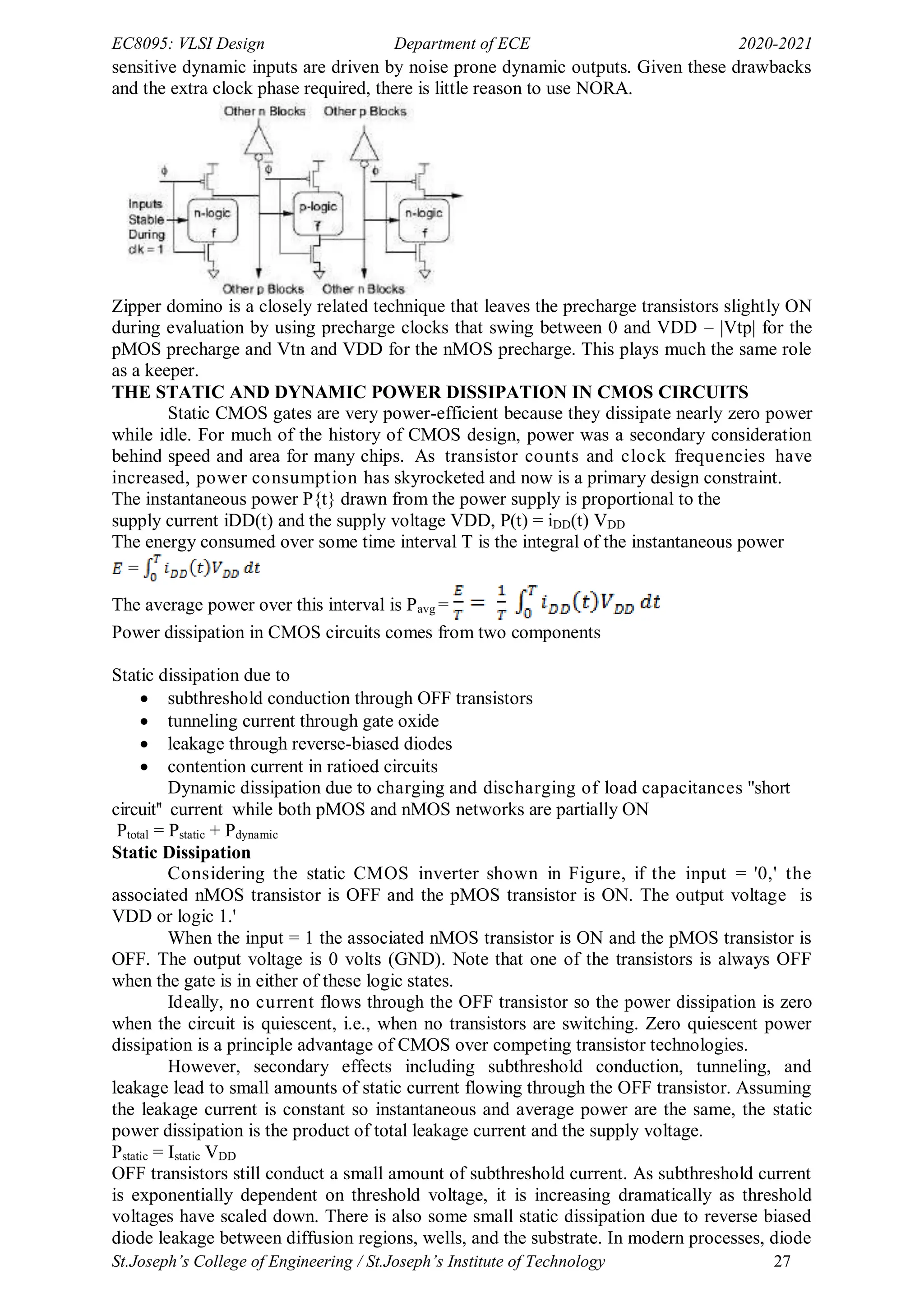 EC8095: VLSI Design Department of ECE 2020-2021
St.Joseph’s College of Engineering / St.Joseph’s Institute of Technology 27
sensitive dynamic inputs are driven by noise prone dynamic outputs. Given these drawbacks
and the extra clock phase required, there is little reason to use NORA.
Zipper domino is a closely related technique that leaves the precharge transistors slightly ON
during evaluation by using precharge clocks that swing between 0 and VDD – |Vtp| for the
pMOS precharge and Vtn and VDD for the nMOS precharge. This plays much the same role
as a keeper.
THE STATIC AND DYNAMIC POWER DISSIPATION IN CMOS CIRCUITS
Static CMOS gates are very power-efficient because they dissipate nearly zero power
while idle. For much of the history of CMOS design, power was a secondary consideration
behind speed and area for many chips. As transistor counts and clock frequencies have
increased, power consumption has skyrocketed and now is a primary design constraint.
The instantaneous power P{t} drawn from the power supply is proportional to the
supply current iDD(t) and the supply voltage VDD, P(t) = iDD(t) VDD
The energy consumed over some time interval T is the integral of the instantaneous power
=
The average power over this interval is Pavg =
Power dissipation in CMOS circuits comes from two components
Static dissipation due to
 subthreshold conduction through OFF transistors
 tunneling current through gate oxide
 leakage through reverse-biased diodes
 contention current in ratioed circuits
Dynamic dissipation due to charging and discharging of load capacitances "short
circuit'' current while both pMOS and nMOS networks are partially ON
Ptotal = Pstatic + Pdynamic
Static Dissipation
Considering the static CMOS inverter shown in Figure, if the input = '0,' the
associated nMOS transistor is OFF and the pMOS transistor is ON. The output voltage is
VDD or logic 1.'
When the input = 1 the associated nMOS transistor is ON and the pMOS transistor is
OFF. The output voltage is 0 volts (GND). Note that one of the transistors is always OFF
when the gate is in either of these logic states.
Ideally, no current flows through the OFF transistor so the power dissipation is zero
when the circuit is quiescent, i.e., when no transistors are switching. Zero quiescent power
dissipation is a principle advantage of CMOS over competing transistor technologies.
However, secondary effects including subthreshold conduction, tunneling, and
leakage lead to small amounts of static current flowing through the OFF transistor. Assuming
the leakage current is constant so instantaneous and average power are the same, the static
power dissipation is the product of total leakage current and the supply voltage.
Pstatic = Istatic VDD
OFF transistors still conduct a small amount of subthreshold current. As subthreshold current
is exponentially dependent on threshold voltage, it is increasing dramatically as threshold
voltages have scaled down. There is also some small static dissipation due to reverse biased
diode leakage between diffusion regions, wells, and the substrate. In modern processes, diode
 