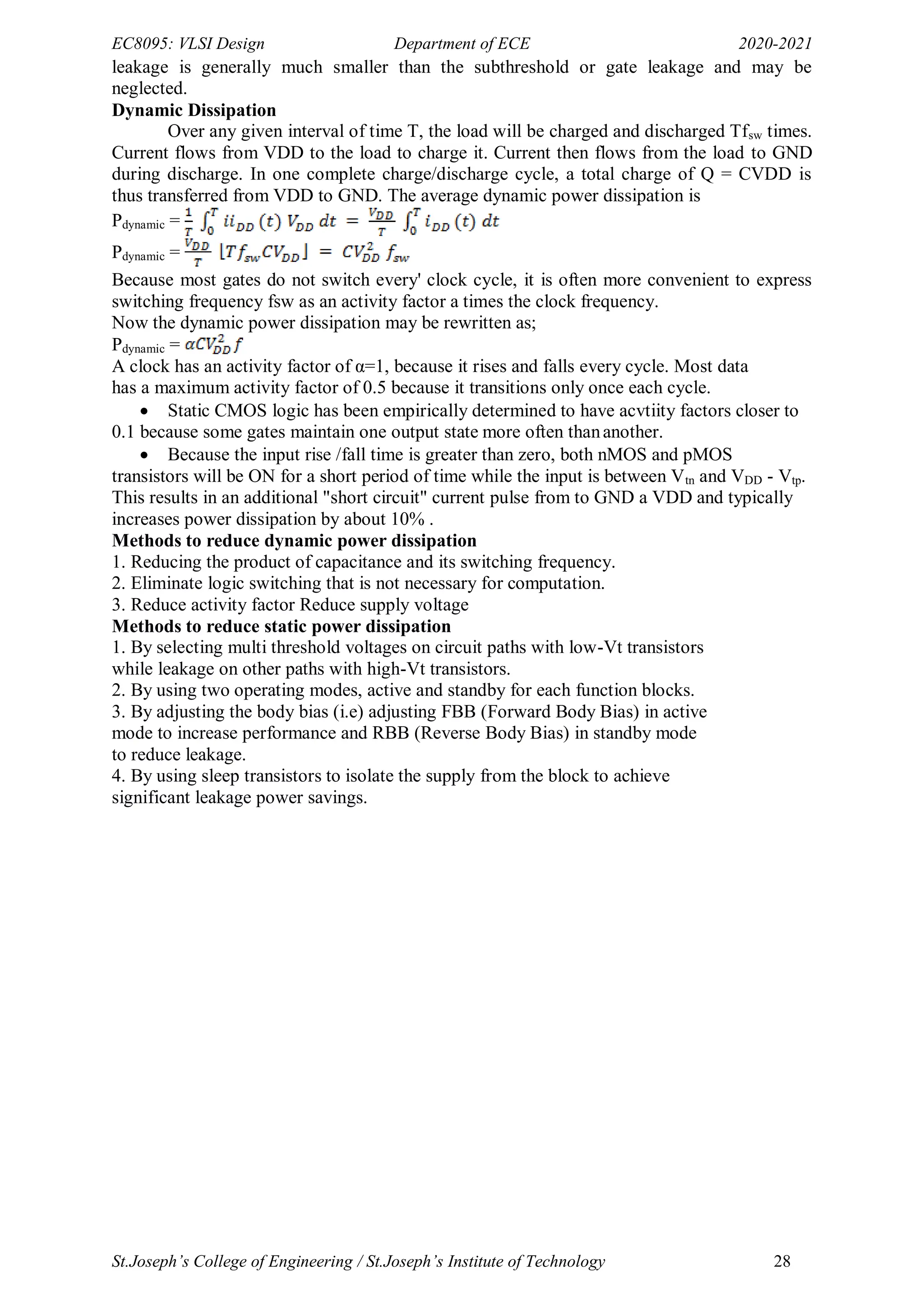 EC8095: VLSI Design Department of ECE 2020-2021
St.Joseph’s College of Engineering / St.Joseph’s Institute of Technology 28
leakage is generally much smaller than the subthreshold or gate leakage and may be
neglected.
Dynamic Dissipation
Over any given interval of time T, the load will be charged and discharged Tfsw times.
Current flows from VDD to the load to charge it. Current then flows from the load to GND
during discharge. In one complete charge/discharge cycle, a total charge of Q = CVDD is
thus transferred from VDD to GND. The average dynamic power dissipation is
Pdynamic =
Pdynamic =
Because most gates do not switch every' clock cycle, it is often more convenient to express
switching frequency fsw as an activity factor a times the clock frequency.
Now the dynamic power dissipation may be rewritten as;
Pdynamic =
A clock has an activity factor of α=1, because it rises and falls every cycle. Most data
has a maximum activity factor of 0.5 because it transitions only once each cycle.
 Static CMOS logic has been empirically determined to have acvtiity factors closer to
0.1 because some gates maintain one output state more often thananother.
 Because the input rise /fall time is greater than zero, both nMOS and pMOS
transistors will be ON for a short period of time while the input is between Vtn and VDD - Vtp.
This results in an additional "short circuit" current pulse from to GND a VDD and typically
increases power dissipation by about 10% .
Methods to reduce dynamic power dissipation
1. Reducing the product of capacitance and its switching frequency.
2. Eliminate logic switching that is not necessary for computation.
3. Reduce activity factor Reduce supply voltage
Methods to reduce static power dissipation
1. By selecting multi threshold voltages on circuit paths with low-Vt transistors
while leakage on other paths with high-Vt transistors.
2. By using two operating modes, active and standby for each function blocks.
3. By adjusting the body bias (i.e) adjusting FBB (Forward Body Bias) in active
mode to increase performance and RBB (Reverse Body Bias) in standby mode
to reduce leakage.
4. By using sleep transistors to isolate the supply from the block to achieve
significant leakage power savings.
 