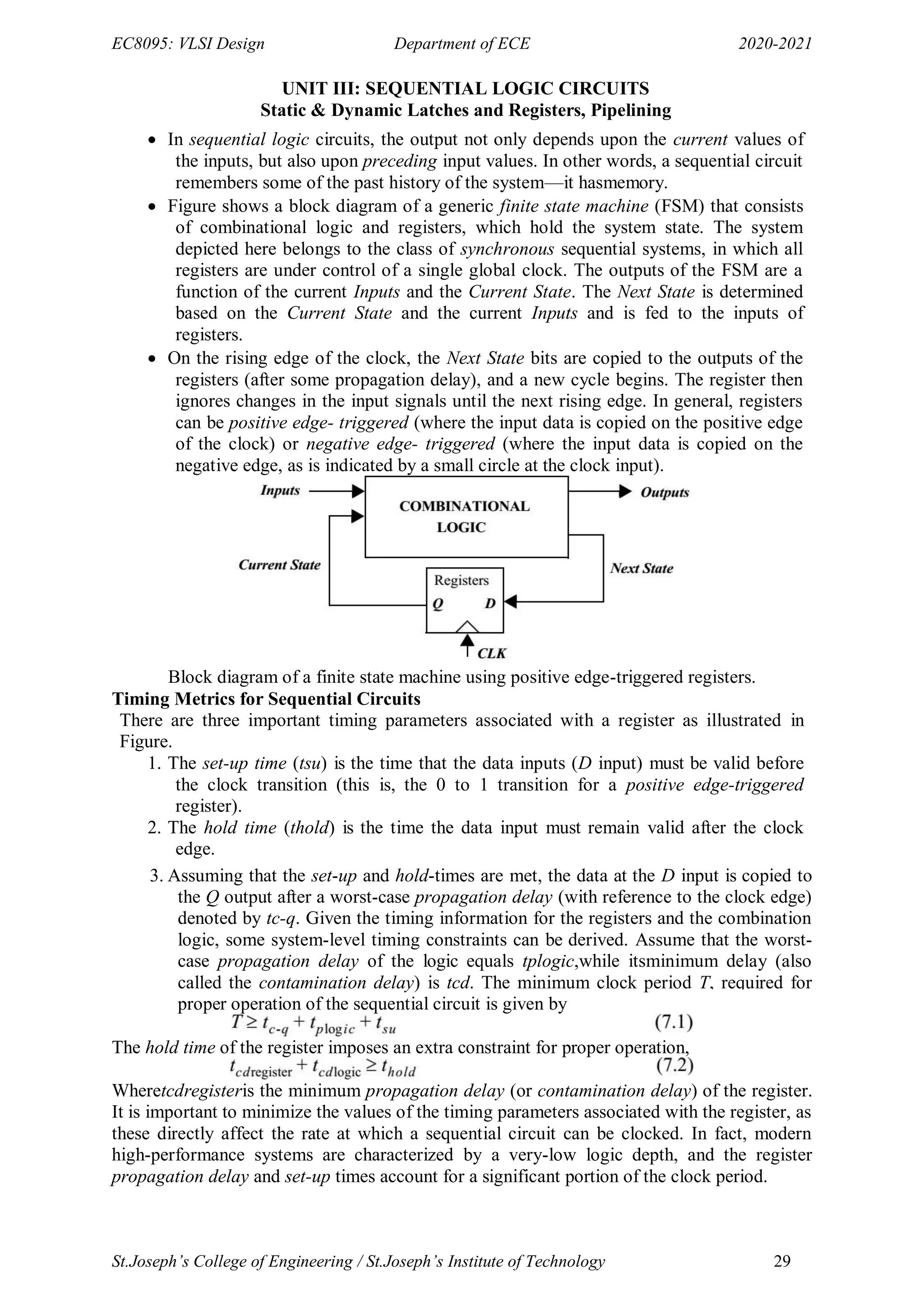 EC8095: VLSI Design Department of ECE 2020-2021
St.Joseph’s College of Engineering / St.Joseph’s Institute of Technology 29
UNIT III: SEQUENTIAL LOGIC CIRCUITS
Static & Dynamic Latches and Registers, Pipelining
 In sequential logic circuits, the output not only depends upon the current values of
the inputs, but also upon preceding input values. In other words, a sequential circuit
remembers some of the past history of the system—it hasmemory.
 Figure shows a block diagram of a generic finite state machine (FSM) that consists
of combinational logic and registers, which hold the system state. The system
depicted here belongs to the class of synchronous sequential systems, in which all
registers are under control of a single global clock. The outputs of the FSM are a
function of the current Inputs and the Current State. The Next State is determined
based on the Current State and the current Inputs and is fed to the inputs of
registers.
 On the rising edge of the clock, the Next State bits are copied to the outputs of the
registers (after some propagation delay), and a new cycle begins. The register then
ignores changes in the input signals until the next rising edge. In general, registers
can be positive edge- triggered (where the input data is copied on the positive edge
of the clock) or negative edge- triggered (where the input data is copied on the
negative edge, as is indicated by a small circle at the clock input).
Block diagram of a finite state machine using positive edge-triggered registers.
Timing Metrics for Sequential Circuits
There are three important timing parameters associated with a register as illustrated in
Figure.
1. The set-up time (tsu) is the time that the data inputs (D input) must be valid before
the clock transition (this is, the 0 to 1 transition for a positive edge-triggered
register).
2. The hold time (thold) is the time the data input must remain valid after the clock
edge.
3. Assuming that the set-up and hold-times are met, the data at the D input is copied to
the Q output after a worst-case propagation delay (with reference to the clock edge)
denoted by tc-q. Given the timing information for the registers and the combination
logic, some system-level timing constraints can be derived. Assume that the worst-
case propagation delay of the logic equals tplogic,while itsminimum delay (also
called the contamination delay) is tcd. The minimum clock period T, required for
proper operation of the sequential circuit is given by
The hold time of the register imposes an extra constraint for proper operation,
Wheretcdregisteris the minimum propagation delay (or contamination delay) of the register.
It is important to minimize the values of the timing parameters associated with the register, as
these directly affect the rate at which a sequential circuit can be clocked. In fact, modern
high-performance systems are characterized by a very-low logic depth, and the register
propagation delay and set-up times account for a significant portion of the clock period.
 