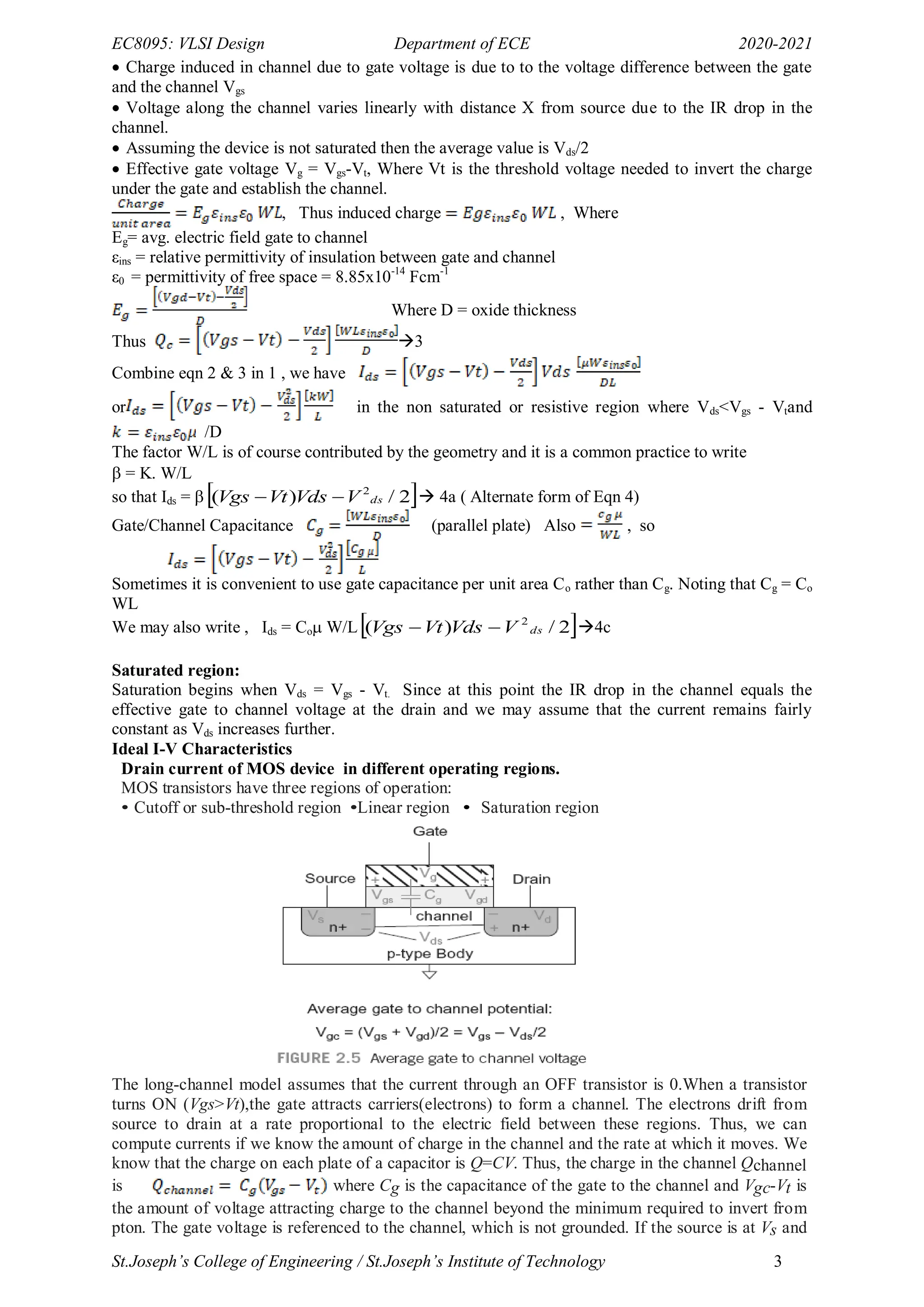 EC8095: VLSI Design Department of ECE 2020-2021
St.Joseph’s College of Engineering / St.Joseph’s Institute of Technology 3
 Charge induced in channel due to gate voltage is due to to the voltage difference between the gate
and the channel Vgs
 Voltage along the channel varies linearly with distance X from source due to the IR drop in the
channel.
 Assuming the device is not saturated then the average value is Vds/2
 Effective gate voltage Vg = Vgs-Vt, Where Vt is the threshold voltage needed to invert the charge
under the gate and establish the channel.
, Thus induced charge , Where
Eg= avg. electric field gate to channel
εins = relative permittivity of insulation between gate and channel
ε0 = permittivity of free space = 8.85x10-14
Fcm-1
Where D = oxide thickness
Thus 3
Combine eqn 2 & 3 in 1 , we have
or in the non saturated or resistive region where Vds<Vgs - Vtand
/D
The factor W/L is of course contributed by the geometry and it is a common practice to write
 = K. W/L
so that Ids =   
2
/
)
( 2
ds
V
Vds
Vt
Vgs 
  4a ( Alternate form of Eqn 4)
Gate/Channel Capacitance (parallel plate) Also , so
Sometimes it is convenient to use gate capacitance per unit area Co rather than Cg. Noting that Cg = Co
WL
We may also write , Ids = Co W/L 
2
/
)
( 2
ds
V
Vds
Vt
Vgs 
 4c
Saturated region:
Saturation begins when Vds = Vgs - Vt. Since at this point the IR drop in the channel equals the
effective gate to channel voltage at the drain and we may assume that the current remains fairly
constant as Vds increases further.
Ideal I-V Characteristics
Drain current of MOS device in different operating regions.
MOS transistors have three regions of operation:
• Cutoff or sub-threshold region •Linear region • Saturation region
The long-channel model assumes that the current through an OFF transistor is 0.When a transistor
turns ON (Vgs>Vt),the gate attracts carriers(electrons) to form a channel. The electrons drift from
source to drain at a rate proportional to the electric field between these regions. Thus, we can
compute currents if we know the amount of charge in the channel and the rate at which it moves. We
know that the charge on each plate of a capacitor is Q=CV. Thus, the charge in the channel Qchannel
is where Cg is the capacitance of the gate to the channel and Vgc-Vt is
the amount of voltage attracting charge to the channel beyond the minimum required to invert from
pton. The gate voltage is referenced to the channel, which is not grounded. If the source is at Vs and
 