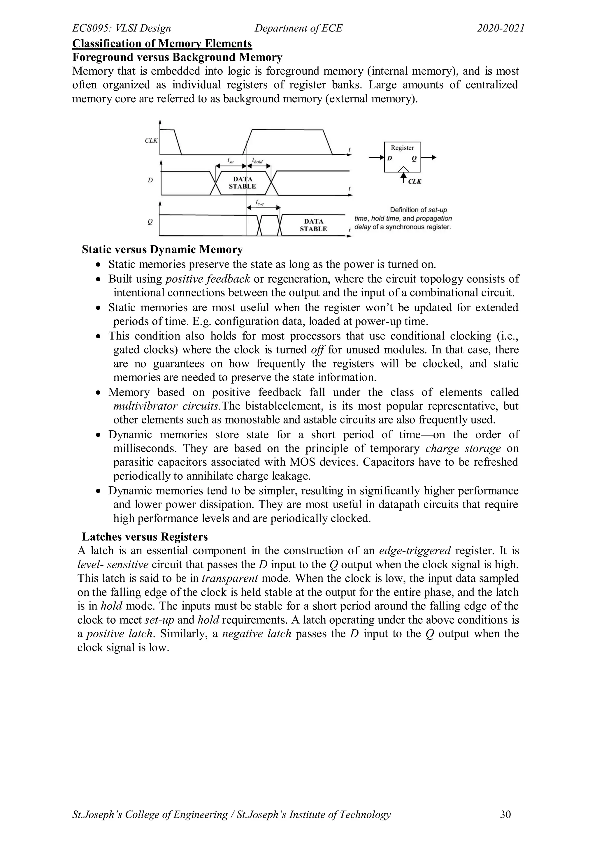 EC8095: VLSI Design Department of ECE 2020-2021
St.Joseph’s College of Engineering / St.Joseph’s Institute of Technology 30
Classification of Memory Elements
Foreground versus Background Memory
Memory that is embedded into logic is foreground memory (internal memory), and is most
often organized as individual registers of register banks. Large amounts of centralized
memory core are referred to as background memory (external memory).
Static versus Dynamic Memory
 Static memories preserve the state as long as the power is turned on.
 Built using positive feedback or regeneration, where the circuit topology consists of
intentional connections between the output and the input of a combinational circuit.
 Static memories are most useful when the register won‘t be updated for extended
periods of time. E.g. configuration data, loaded at power-up time.
 This condition also holds for most processors that use conditional clocking (i.e.,
gated clocks) where the clock is turned off for unused modules. In that case, there
are no guarantees on how frequently the registers will be clocked, and static
memories are needed to preserve the state information.
 Memory based on positive feedback fall under the class of elements called
multivibrator circuits.The bistableelement, is its most popular representative, but
other elements such as monostable and astable circuits are also frequently used.
 Dynamic memories store state for a short period of time—on the order of
milliseconds. They are based on the principle of temporary charge storage on
parasitic capacitors associated with MOS devices. Capacitors have to be refreshed
periodically to annihilate charge leakage.
 Dynamic memories tend to be simpler, resulting in significantly higher performance
and lower power dissipation. They are most useful in datapath circuits that require
high performance levels and are periodically clocked.
Latches versus Registers
A latch is an essential component in the construction of an edge-triggered register. It is
level- sensitive circuit that passes the D input to the Q output when the clock signal is high.
This latch is said to be in transparent mode. When the clock is low, the input data sampled
on the falling edge of the clock is held stable at the output for the entire phase, and the latch
is in hold mode. The inputs must be stable for a short period around the falling edge of the
clock to meet set-up and hold requirements. A latch operating under the above conditions is
a positive latch. Similarly, a negative latch passes the D input to the Q output when the
clock signal is low.
 