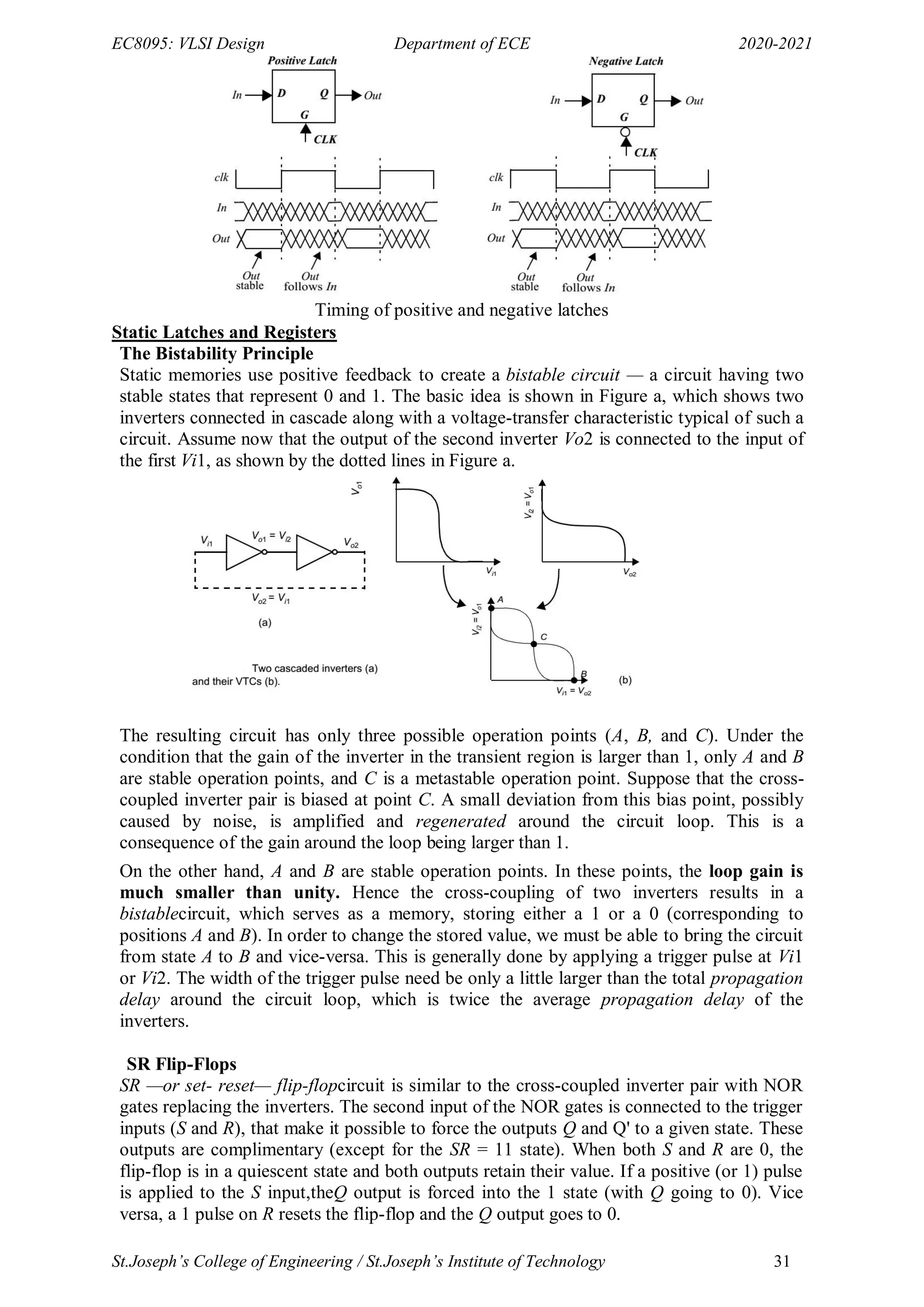 EC8095: VLSI Design Department of ECE 2020-2021
St.Joseph’s College of Engineering / St.Joseph’s Institute of Technology 31
Timing of positive and negative latches
Static Latches and Registers
The Bistability Principle
Static memories use positive feedback to create a bistable circuit — a circuit having two
stable states that represent 0 and 1. The basic idea is shown in Figure a, which shows two
inverters connected in cascade along with a voltage-transfer characteristic typical of such a
circuit. Assume now that the output of the second inverter Vo2 is connected to the input of
the first Vi1, as shown by the dotted lines in Figure a.
The resulting circuit has only three possible operation points (A, B, and C). Under the
condition that the gain of the inverter in the transient region is larger than 1, only A and B
are stable operation points, and C is a metastable operation point. Suppose that the cross-
coupled inverter pair is biased at point C. A small deviation from this bias point, possibly
caused by noise, is amplified and regenerated around the circuit loop. This is a
consequence of the gain around the loop being larger than 1.
On the other hand, A and B are stable operation points. In these points, the loop gain is
much smaller than unity. Hence the cross-coupling of two inverters results in a
bistablecircuit, which serves as a memory, storing either a 1 or a 0 (corresponding to
positions A and B). In order to change the stored value, we must be able to bring the circuit
from state A to B and vice-versa. This is generally done by applying a trigger pulse at Vi1
or Vi2. The width of the trigger pulse need be only a little larger than the total propagation
delay around the circuit loop, which is twice the average propagation delay of the
inverters.
SR Flip-Flops
SR —or set- reset— flip-flopcircuit is similar to the cross-coupled inverter pair with NOR
gates replacing the inverters. The second input of the NOR gates is connected to the trigger
inputs (S and R), that make it possible to force the outputs Q and Q' to a given state. These
outputs are complimentary (except for the SR = 11 state). When both S and R are 0, the
flip-flop is in a quiescent state and both outputs retain their value. If a positive (or 1) pulse
is applied to the S input,theQ output is forced into the 1 state (with Q going to 0). Vice
versa, a 1 pulse on R resets the flip-flop and the Q output goes to 0.
 