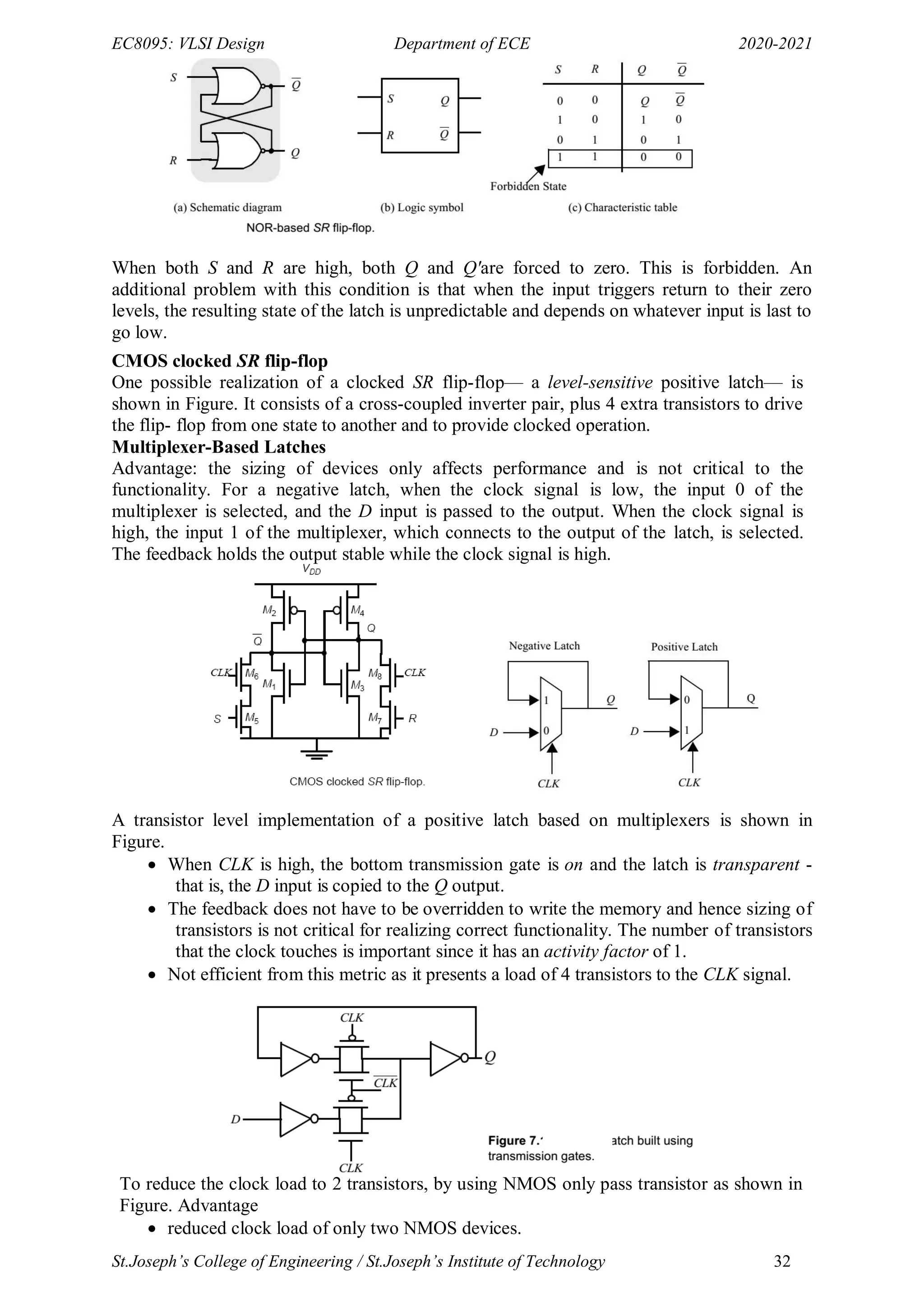 EC8095: VLSI Design Department of ECE 2020-2021
St.Joseph’s College of Engineering / St.Joseph’s Institute of Technology 32
When both S and R are high, both Q and Q'are forced to zero. This is forbidden. An
additional problem with this condition is that when the input triggers return to their zero
levels, the resulting state of the latch is unpredictable and depends on whatever input is last to
go low.
CMOS clocked SR flip-flop
One possible realization of a clocked SR flip-flop— a level-sensitive positive latch— is
shown in Figure. It consists of a cross-coupled inverter pair, plus 4 extra transistors to drive
the flip- flop from one state to another and to provide clocked operation.
Multiplexer-Based Latches
Advantage: the sizing of devices only affects performance and is not critical to the
functionality. For a negative latch, when the clock signal is low, the input 0 of the
multiplexer is selected, and the D input is passed to the output. When the clock signal is
high, the input 1 of the multiplexer, which connects to the output of the latch, is selected.
The feedback holds the output stable while the clock signal is high.
A transistor level implementation of a positive latch based on multiplexers is shown in
Figure.
 When CLK is high, the bottom transmission gate is on and the latch is transparent -
that is, the D input is copied to the Q output.
 The feedback does not have to be overridden to write the memory and hence sizing of
transistors is not critical for realizing correct functionality. The number of transistors
that the clock touches is important since it has an activity factor of 1.
 Not efficient from this metric as it presents a load of 4 transistors to the CLK signal.
To reduce the clock load to 2 transistors, by using NMOS only pass transistor as shown in
Figure. Advantage
 reduced clock load of only two NMOS devices.
 