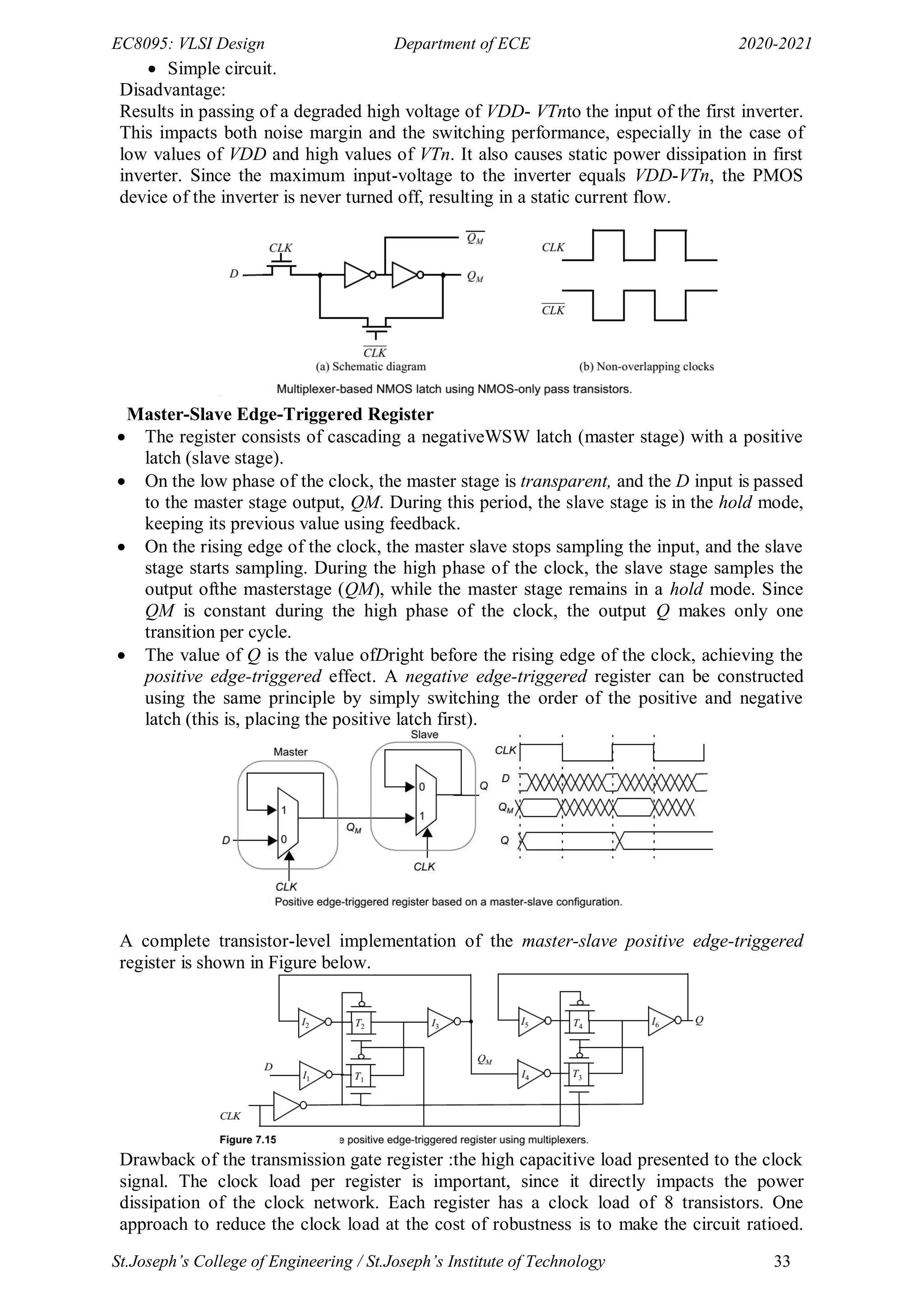 EC8095: VLSI Design Department of ECE 2020-2021
St.Joseph’s College of Engineering / St.Joseph’s Institute of Technology 33
 Simple circuit.
Disadvantage:
Results in passing of a degraded high voltage of VDD- VTnto the input of the first inverter.
This impacts both noise margin and the switching performance, especially in the case of
low values of VDD and high values of VTn. It also causes static power dissipation in first
inverter. Since the maximum input-voltage to the inverter equals VDD-VTn, the PMOS
device of the inverter is never turned off, resulting in a static current flow.
Master-Slave Edge-Triggered Register
 The register consists of cascading a negativeWSW latch (master stage) with a positive
latch (slave stage).
 On the low phase of the clock, the master stage is transparent, and the D input is passed
to the master stage output, QM. During this period, the slave stage is in the hold mode,
keeping its previous value using feedback.
 On the rising edge of the clock, the master slave stops sampling the input, and the slave
stage starts sampling. During the high phase of the clock, the slave stage samples the
output ofthe masterstage (QM), while the master stage remains in a hold mode. Since
QM is constant during the high phase of the clock, the output Q makes only one
transition per cycle.
 The value of Q is the value ofDright before the rising edge of the clock, achieving the
positive edge-triggered effect. A negative edge-triggered register can be constructed
using the same principle by simply switching the order of the positive and negative
latch (this is, placing the positive latch first).
A complete transistor-level implementation of the master-slave positive edge-triggered
register is shown in Figure below.
Drawback of the transmission gate register :the high capacitive load presented to the clock
signal. The clock load per register is important, since it directly impacts the power
dissipation of the clock network. Each register has a clock load of 8 transistors. One
approach to reduce the clock load at the cost of robustness is to make the circuit ratioed.
 
