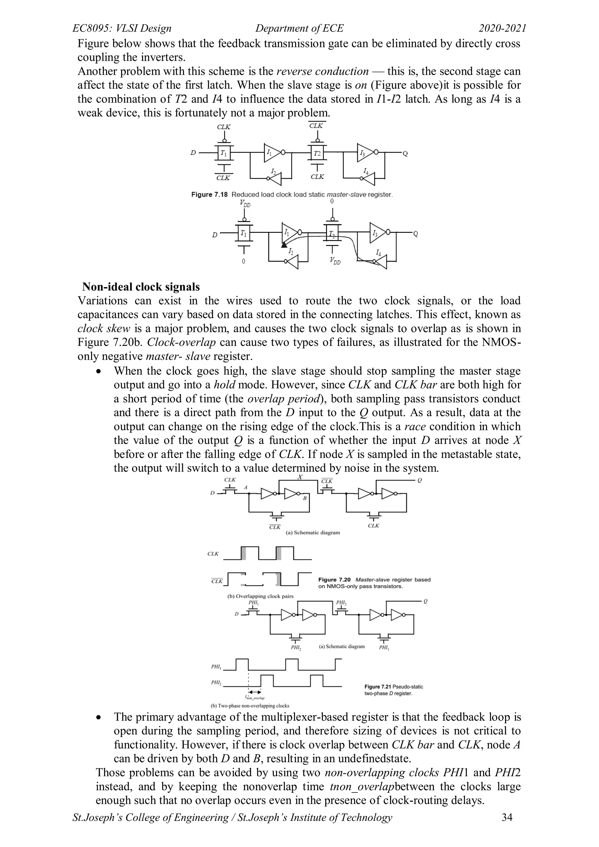 EC8095: VLSI Design Department of ECE 2020-2021
St.Joseph’s College of Engineering / St.Joseph’s Institute of Technology 34
Figure below shows that the feedback transmission gate can be eliminated by directly cross
coupling the inverters.
Another problem with this scheme is the reverse conduction — this is, the second stage can
affect the state of the first latch. When the slave stage is on (Figure above)it is possible for
the combination of T2 and I4 to influence the data stored in I1-I2 latch. As long as I4 is a
weak device, this is fortunately not a major problem.
Non-ideal clock signals
Variations can exist in the wires used to route the two clock signals, or the load
capacitances can vary based on data stored in the connecting latches. This effect, known as
clock skew is a major problem, and causes the two clock signals to overlap as is shown in
Figure 7.20b. Clock-overlap can cause two types of failures, as illustrated for the NMOS-
only negative master- slave register.
 When the clock goes high, the slave stage should stop sampling the master stage
output and go into a hold mode. However, since CLK and CLK bar are both high for
a short period of time (the overlap period), both sampling pass transistors conduct
and there is a direct path from the D input to the Q output. As a result, data at the
output can change on the rising edge of the clock.This is a race condition in which
the value of the output Q is a function of whether the input D arrives at node X
before or after the falling edge of CLK. If node X is sampled in the metastable state,
the output will switch to a value determined by noise in the system.
 The primary advantage of the multiplexer-based register is that the feedback loop is
open during the sampling period, and therefore sizing of devices is not critical to
functionality. However, if there is clock overlap between CLK bar and CLK, node A
can be driven by both D and B, resulting in an undefinedstate.
Those problems can be avoided by using two non-overlapping clocks PHI1 and PHI2
instead, and by keeping the nonoverlap time tnon_overlapbetween the clocks large
enough such that no overlap occurs even in the presence of clock-routing delays.
 
