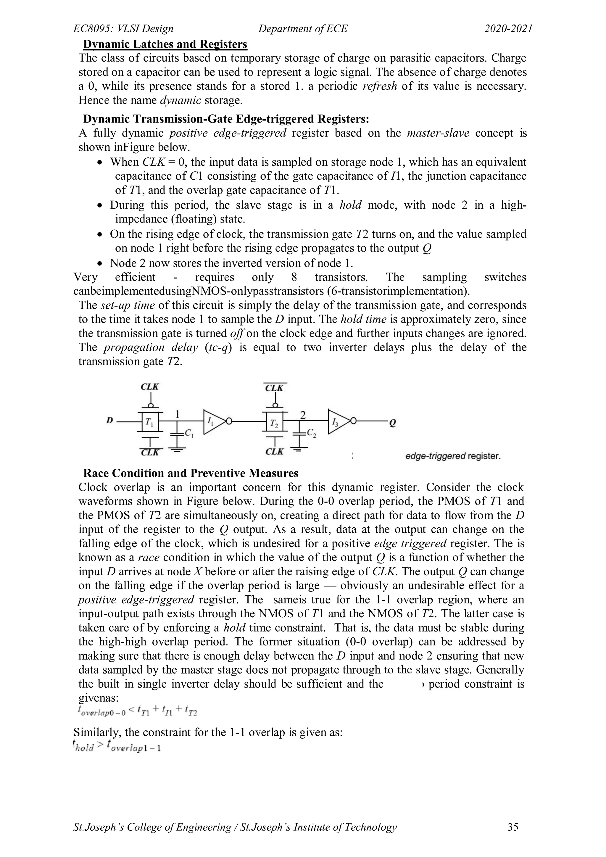 EC8095: VLSI Design Department of ECE 2020-2021
St.Joseph’s College of Engineering / St.Joseph’s Institute of Technology 35
Dynamic Latches and Registers
The class of circuits based on temporary storage of charge on parasitic capacitors. Charge
stored on a capacitor can be used to represent a logic signal. The absence of charge denotes
a 0, while its presence stands for a stored 1. a periodic refresh of its value is necessary.
Hence the name dynamic storage.
Dynamic Transmission-Gate Edge-triggered Registers:
A fully dynamic positive edge-triggered register based on the master-slave concept is
shown inFigure below.
 When CLK = 0, the input data is sampled on storage node 1, which has an equivalent
capacitance of C1 consisting of the gate capacitance of I1, the junction capacitance
of T1, and the overlap gate capacitance of T1.
 During this period, the slave stage is in a hold mode, with node 2 in a high-
impedance (floating) state.
 On the rising edge of clock, the transmission gate T2 turns on, and the value sampled
on node 1 right before the rising edge propagates to the output Q
 Node 2 now stores the inverted version of node 1.
Very efficient - requires only 8 transistors. The sampling switches
canbeimplementedusingNMOS-onlypasstransistors (6-transistorimplementation).
The set-up time of this circuit is simply the delay of the transmission gate, and corresponds
to the time it takes node 1 to sample the D input. The hold time is approximately zero, since
the transmission gate is turned off on the clock edge and further inputs changes are ignored.
The propagation delay (tc-q) is equal to two inverter delays plus the delay of the
transmission gate T2.
Race Condition and Preventive Measures
Clock overlap is an important concern for this dynamic register. Consider the clock
waveforms shown in Figure below. During the 0-0 overlap period, the PMOS of T1 and
the PMOS of T2 are simultaneously on, creating a direct path for data to flow from the D
input of the register to the Q output. As a result, data at the output can change on the
falling edge of the clock, which is undesired for a positive edge triggered register. The is
known as a race condition in which the value of the output Q is a function of whether the
input D arrives at node X before or after the raising edge of CLK. The output Q can change
on the falling edge if the overlap period is large — obviously an undesirable effect for a
positive edge-triggered register. The sameis true for the 1-1 overlap region, where an
input-output path exists through the NMOS of T1 and the NMOS of T2. The latter case is
taken care of by enforcing a hold time constraint. That is, the data must be stable during
the high-high overlap period. The former situation (0-0 overlap) can be addressed by
making sure that there is enough delay between the D input and node 2 ensuring that new
data sampled by the master stage does not propagate through to the slave stage. Generally
the built in single inverter delay should be sufficient and the overlap period constraint is
givenas:
Similarly, the constraint for the 1-1 overlap is given as:
 