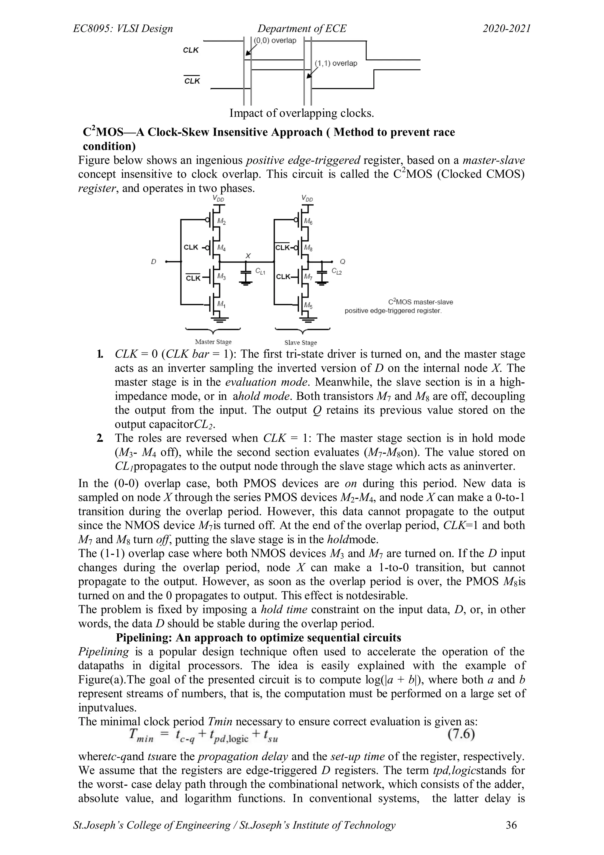 EC8095: VLSI Design Department of ECE 2020-2021
St.Joseph’s College of Engineering / St.Joseph’s Institute of Technology 36
Impact of overlapping clocks.
C2
MOS—A Clock-Skew Insensitive Approach ( Method to prevent race
condition)
Figure below shows an ingenious positive edge-triggered register, based on a master-slave
concept insensitive to clock overlap. This circuit is called the C2
MOS (Clocked CMOS)
register, and operates in two phases.
1. CLK = 0 (CLK bar = 1): The first tri-state driver is turned on, and the master stage
acts as an inverter sampling the inverted version of D on the internal node X. The
master stage is in the evaluation mode. Meanwhile, the slave section is in a high-
impedance mode, or in ahold mode. Both transistors M7 and M8 are off, decoupling
the output from the input. The output Q retains its previous value stored on the
output capacitorCL2.
2. The roles are reversed when CLK = 1: The master stage section is in hold mode
(M3- M4 off), while the second section evaluates (M7-M8on). The value stored on
CL1propagates to the output node through the slave stage which acts as aninverter.
In the (0-0) overlap case, both PMOS devices are on during this period. New data is
sampled on node X through the series PMOS devices M2-M4, and node X can make a 0-to-1
transition during the overlap period. However, this data cannot propagate to the output
since the NMOS device M7is turned off. At the end of the overlap period, CLK=1 and both
M7 and M8 turn off, putting the slave stage is in the holdmode.
The (1-1) overlap case where both NMOS devices M3 and M7 are turned on. If the D input
changes during the overlap period, node X can make a 1-to-0 transition, but cannot
propagate to the output. However, as soon as the overlap period is over, the PMOS M8is
turned on and the 0 propagates to output. This effect is notdesirable.
The problem is fixed by imposing a hold time constraint on the input data, D, or, in other
words, the data D should be stable during the overlap period.
Pipelining: An approach to optimize sequential circuits
Pipelining is a popular design technique often used to accelerate the operation of the
datapaths in digital processors. The idea is easily explained with the example of
Figure(a).The goal of the presented circuit is to compute log(|a + b|), where both a and b
represent streams of numbers, that is, the computation must be performed on a large set of
inputvalues.
The minimal clock period Tmin necessary to ensure correct evaluation is given as:
wheretc-qand tsuare the propagation delay and the set-up time of the register, respectively.
We assume that the registers are edge-triggered D registers. The term tpd,logicstands for
the worst- case delay path through the combinational network, which consists of the adder,
absolute value, and logarithm functions. In conventional systems, the latter delay is
 