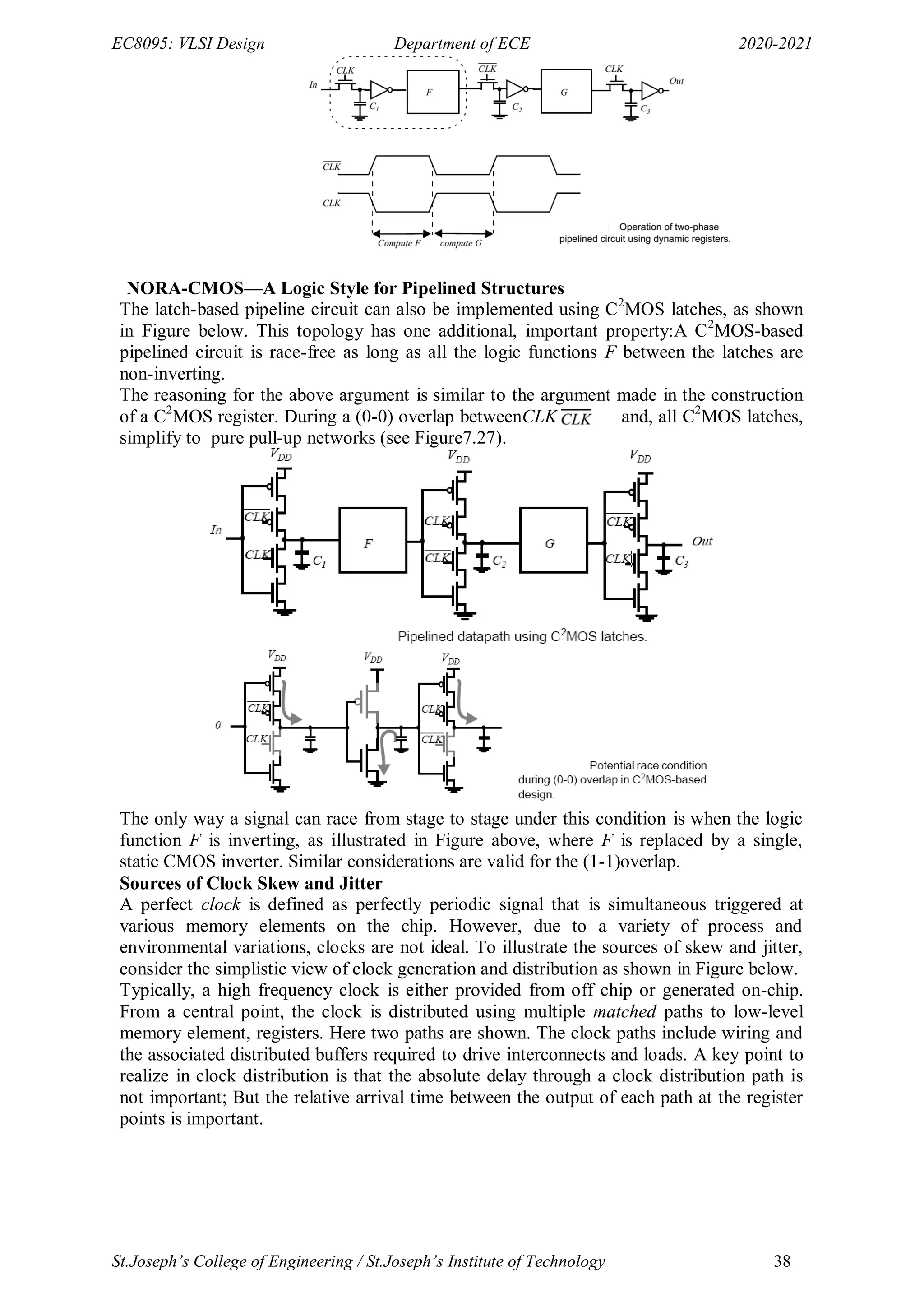 EC8095: VLSI Design Department of ECE 2020-2021
St.Joseph’s College of Engineering / St.Joseph’s Institute of Technology 38
NORA-CMOS—A Logic Style for Pipelined Structures
The latch-based pipeline circuit can also be implemented using C2
MOS latches, as shown
in Figure below. This topology has one additional, important property:A C2
MOS-based
pipelined circuit is race-free as long as all the logic functions F between the latches are
non-inverting.
The reasoning for the above argument is similar to the argument made in the construction
of a C2
MOS register. During a (0-0) overlap betweenCLK and, all C2
MOS latches,
simplify to pure pull-up networks (see Figure7.27).
The only way a signal can race from stage to stage under this condition is when the logic
function F is inverting, as illustrated in Figure above, where F is replaced by a single,
static CMOS inverter. Similar considerations are valid for the (1-1)overlap.
Sources of Clock Skew and Jitter
A perfect clock is defined as perfectly periodic signal that is simultaneous triggered at
various memory elements on the chip. However, due to a variety of process and
environmental variations, clocks are not ideal. To illustrate the sources of skew and jitter,
consider the simplistic view of clock generation and distribution as shown in Figure below.
Typically, a high frequency clock is either provided from off chip or generated on-chip.
From a central point, the clock is distributed using multiple matched paths to low-level
memory element, registers. Here two paths are shown. The clock paths include wiring and
the associated distributed buffers required to drive interconnects and loads. A key point to
realize in clock distribution is that the absolute delay through a clock distribution path is
not important; But the relative arrival time between the output of each path at the register
points is important.
 