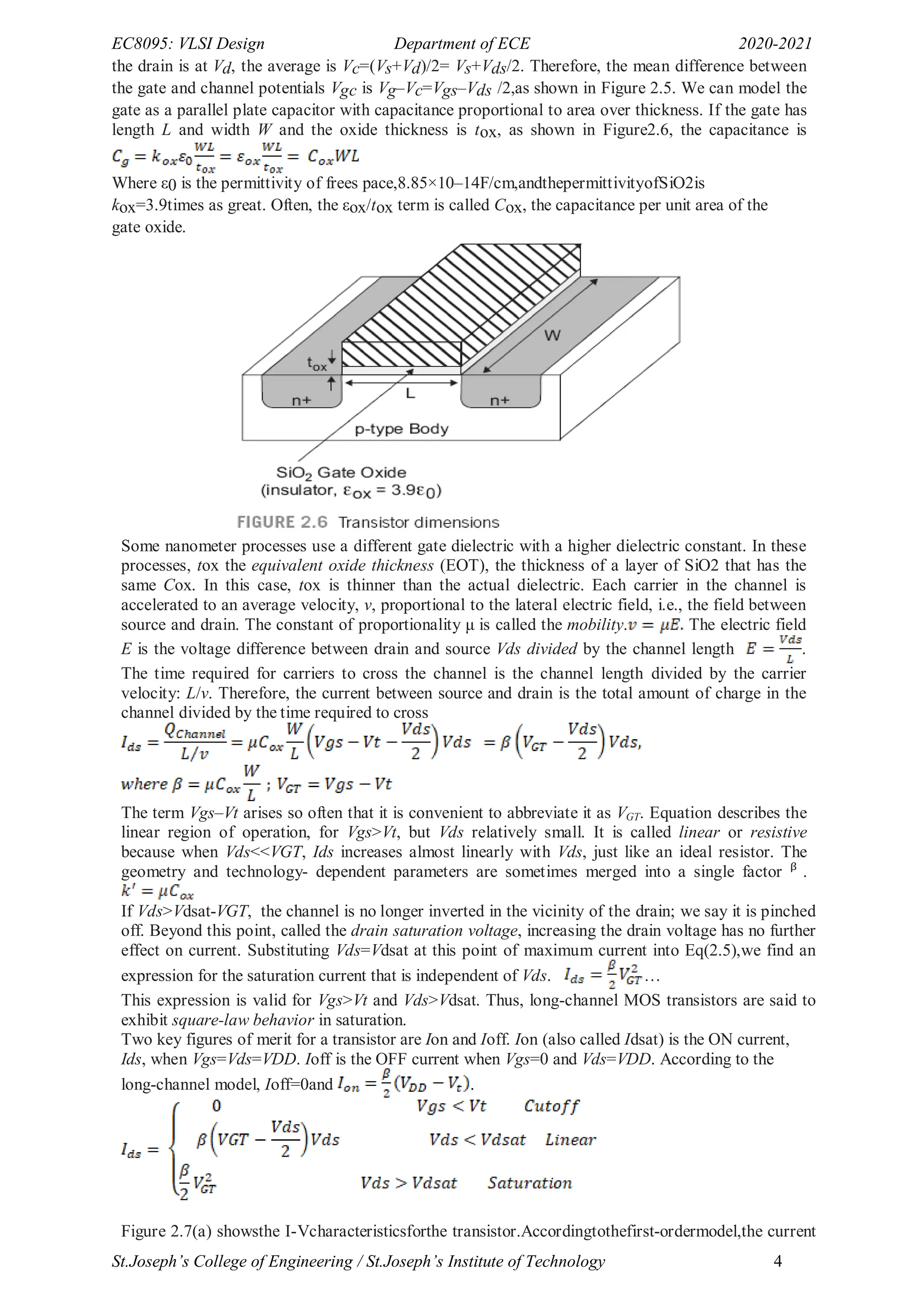 EC8095: VLSI Design Department of ECE 2020-2021
St.Joseph’s College of Engineering / St.Joseph’s Institute of Technology 4
the drain is at Vd, the average is Vc=(Vs+Vd)/2= Vs+Vds/2. Therefore, the mean difference between
the gate and channel potentials Vgc is Vg–Vc=Vgs–Vds /2,as shown in Figure 2.5. We can model the
gate as a parallel plate capacitor with capacitance proportional to area over thickness. If the gate has
length L and width W and the oxide thickness is tox, as shown in Figure2.6, the capacitance is
Where ε0 is the permittivity of frees pace,8.85×10–14F/cm,andthepermittivityofSiO2is
kox=3.9times as great. Often, the εox/tox term is called Cox, the capacitance per unit area of the
gate oxide.
Some nanometer processes use a different gate dielectric with a higher dielectric constant. In these
processes, tox the equivalent oxide thickness (EOT), the thickness of a layer of SiO2 that has the
same Cox. In this case, tox is thinner than the actual dielectric. Each carrier in the channel is
accelerated to an average velocity, v, proportional to the lateral electric field, i.e., the field between
source and drain. The constant of proportionality μ is called the mobility. The electric field
E is the voltage difference between drain and source Vds divided by the channel length .
The time required for carriers to cross the channel is the channel length divided by the carrier
velocity: L/v. Therefore, the current between source and drain is the total amount of charge in the
channel divided by the time required to cross
The term Vgs–Vt arises so often that it is convenient to abbreviate it as VGT. Equation describes the
linear region of operation, for Vgs>Vt, but Vds relatively small. It is called linear or resistive
because when Vds<<VGT, Ids increases almost linearly with Vds, just like an ideal resistor. The
geometry and technology- dependent parameters are sometimes merged into a single factor ᵝ .
If Vds>Vdsat-VGT, the channel is no longer inverted in the vicinity of the drain; we say it is pinched
off. Beyond this point, called the drain saturation voltage, increasing the drain voltage has no further
effect on current. Substituting Vds=Vdsat at this point of maximum current into Eq(2.5),we find an
expression for the saturation current that is independent of Vds. …
This expression is valid for Vgs>Vt and Vds>Vdsat. Thus, long-channel MOS transistors are said to
exhibit square-law behavior in saturation.
Two key figures of merit for a transistor are Ion and Ioff. Ion (also called Idsat) is the ON current,
Ids, when Vgs=Vds=VDD. Ioff is the OFF current when Vgs=0 and Vds=VDD. According to the
long-channel model, Ioff=0and .
Figure 2.7(a) showsthe I-Vcharacteristicsforthe transistor.Accordingtothefirst-ordermodel,the current
 