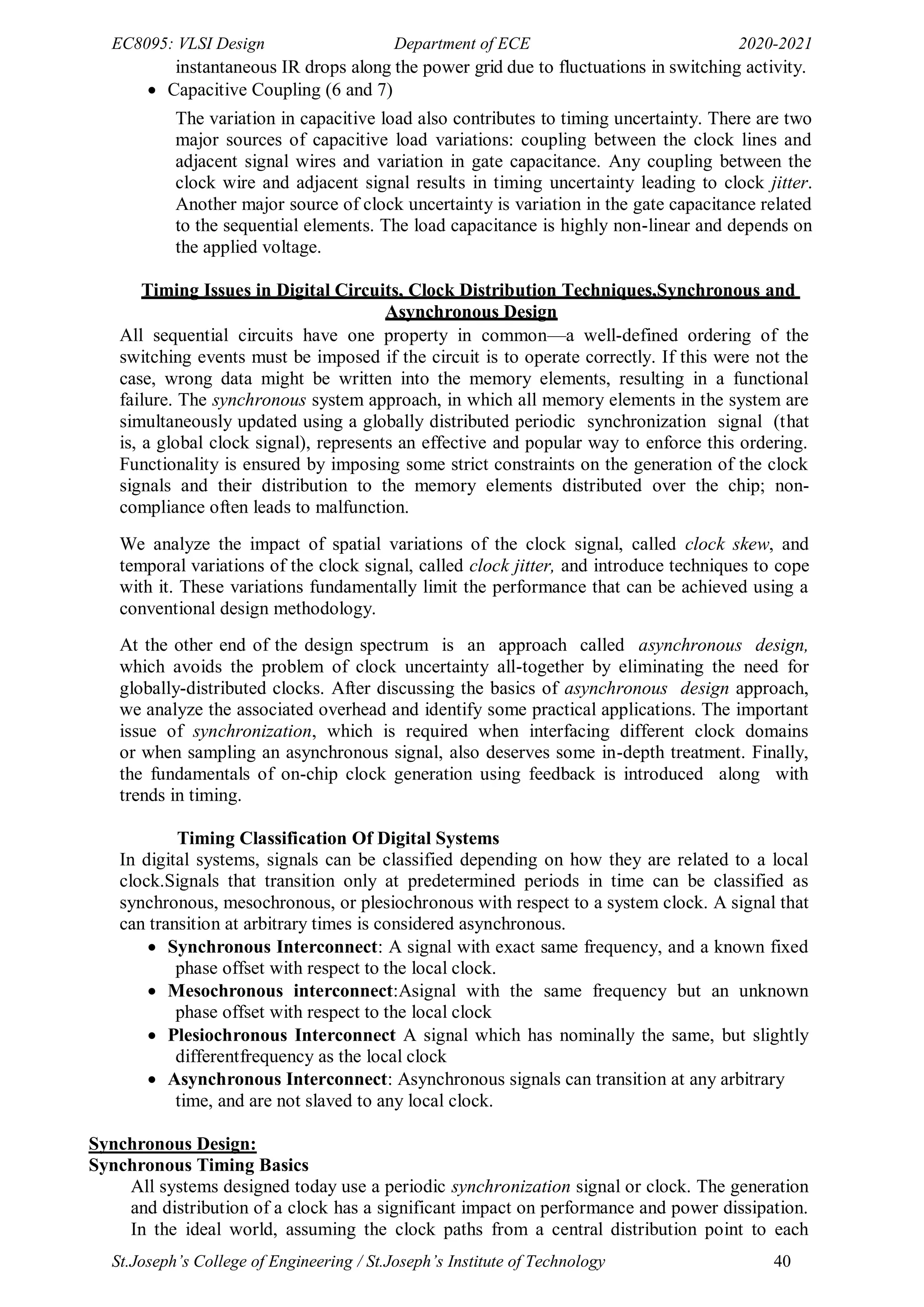 EC8095: VLSI Design Department of ECE 2020-2021
St.Joseph’s College of Engineering / St.Joseph’s Institute of Technology 40
instantaneous IR drops along the power grid due to fluctuations in switching activity.
 Capacitive Coupling (6 and 7)
The variation in capacitive load also contributes to timing uncertainty. There are two
major sources of capacitive load variations: coupling between the clock lines and
adjacent signal wires and variation in gate capacitance. Any coupling between the
clock wire and adjacent signal results in timing uncertainty leading to clock jitter.
Another major source of clock uncertainty is variation in the gate capacitance related
to the sequential elements. The load capacitance is highly non-linear and depends on
the applied voltage.
Timing Issues in Digital Circuits, Clock Distribution Techniques,Synchronous and
Asynchronous Design
All sequential circuits have one property in common—a well-defined ordering of the
switching events must be imposed if the circuit is to operate correctly. If this were not the
case, wrong data might be written into the memory elements, resulting in a functional
failure. The synchronous system approach, in which all memory elements in the system are
simultaneously updated using a globally distributed periodic synchronization signal (that
is, a global clock signal), represents an effective and popular way to enforce this ordering.
Functionality is ensured by imposing some strict constraints on the generation of the clock
signals and their distribution to the memory elements distributed over the chip; non-
compliance often leads to malfunction.
We analyze the impact of spatial variations of the clock signal, called clock skew, and
temporal variations of the clock signal, called clock jitter, and introduce techniques to cope
with it. These variations fundamentally limit the performance that can be achieved using a
conventional design methodology.
At the other end of the design spectrum is an approach called asynchronous design,
which avoids the problem of clock uncertainty all-together by eliminating the need for
globally-distributed clocks. After discussing the basics of asynchronous design approach,
we analyze the associated overhead and identify some practical applications. The important
issue of synchronization, which is required when interfacing different clock domains
or when sampling an asynchronous signal, also deserves some in-depth treatment. Finally,
the fundamentals of on-chip clock generation using feedback is introduced along with
trends in timing.
Timing Classification Of Digital Systems
In digital systems, signals can be classified depending on how they are related to a local
clock.Signals that transition only at predetermined periods in time can be classified as
synchronous, mesochronous, or plesiochronous with respect to a system clock. A signal that
can transition at arbitrary times is considered asynchronous.
 Synchronous Interconnect: A signal with exact same frequency, and a known fixed
phase offset with respect to the local clock.
 Mesochronous interconnect:Asignal with the same frequency but an unknown
phase offset with respect to the local clock
 Plesiochronous Interconnect A signal which has nominally the same, but slightly
differentfrequency as the local clock
 Asynchronous Interconnect: Asynchronous signals can transition at any arbitrary
time, and are not slaved to any local clock.
Synchronous Design:
Synchronous Timing Basics
All systems designed today use a periodic synchronization signal or clock. The generation
and distribution of a clock has a significant impact on performance and power dissipation.
In the ideal world, assuming the clock paths from a central distribution point to each
 