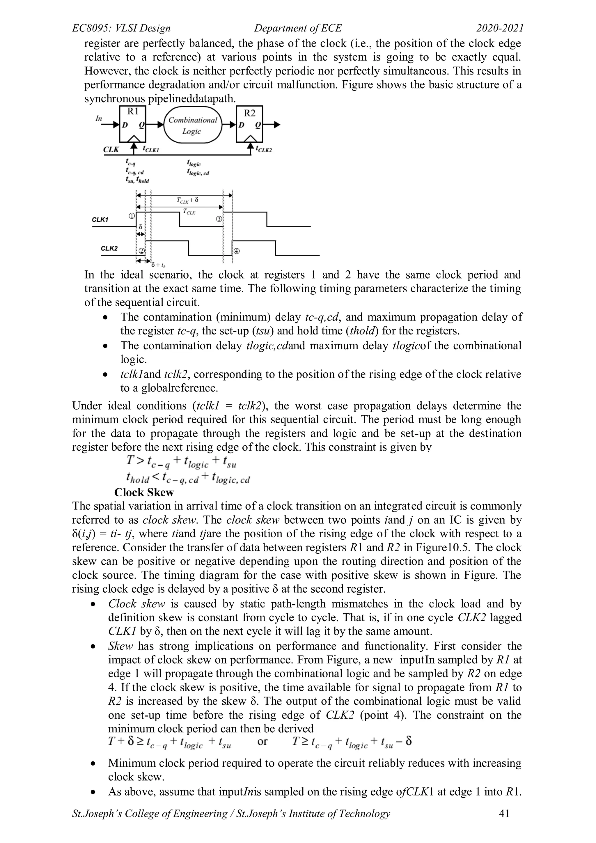 EC8095: VLSI Design Department of ECE 2020-2021
St.Joseph’s College of Engineering / St.Joseph’s Institute of Technology 41
register are perfectly balanced, the phase of the clock (i.e., the position of the clock edge
relative to a reference) at various points in the system is going to be exactly equal.
However, the clock is neither perfectly periodic nor perfectly simultaneous. This results in
performance degradation and/or circuit malfunction. Figure shows the basic structure of a
synchronous pipelineddatapath.
In the ideal scenario, the clock at registers 1 and 2 have the same clock period and
transition at the exact same time. The following timing parameters characterize the timing
of the sequential circuit.
 The contamination (minimum) delay tc-q,cd, and maximum propagation delay of
the register tc-q, the set-up (tsu) and hold time (thold) for the registers.
 The contamination delay tlogic,cdand maximum delay tlogicof the combinational
logic.
 tclk1and tclk2, corresponding to the position of the rising edge of the clock relative
to a globalreference.
Under ideal conditions (tclk1 = tclk2), the worst case propagation delays determine the
minimum clock period required for this sequential circuit. The period must be long enough
for the data to propagate through the registers and logic and be set-up at the destination
register before the next rising edge of the clock. This constraint is given by
Clock Skew
The spatial variation in arrival time of a clock transition on an integrated circuit is commonly
referred to as clock skew. The clock skew between two points iand j on an IC is given by
δ(i,j) = ti- tj, where tiand tjare the position of the rising edge of the clock with respect to a
reference. Consider the transfer of data between registers R1 and R2 in Figure10.5. The clock
skew can be positive or negative depending upon the routing direction and position of the
clock source. The timing diagram for the case with positive skew is shown in Figure. The
rising clock edge is delayed by a positive δ at the second register.
 Clock skew is caused by static path-length mismatches in the clock load and by
definition skew is constant from cycle to cycle. That is, if in one cycle CLK2 lagged
CLK1 by δ, then on the next cycle it will lag it by the same amount.
 Skew has strong implications on performance and functionality. First consider the
impact of clock skew on performance. From Figure, a new inputIn sampled by R1 at
edge 1 will propagate through the combinational logic and be sampled by R2 on edge
4. If the clock skew is positive, the time available for signal to propagate from R1 to
R2 is increased by the skew δ. The output of the combinational logic must be valid
one set-up time before the rising edge of CLK2 (point 4). The constraint on the
minimum clock period can then be derived
 Minimum clock period required to operate the circuit reliably reduces with increasing
clock skew.
 As above, assume that inputInis sampled on the rising edge ofCLK1 at edge 1 into R1.
 