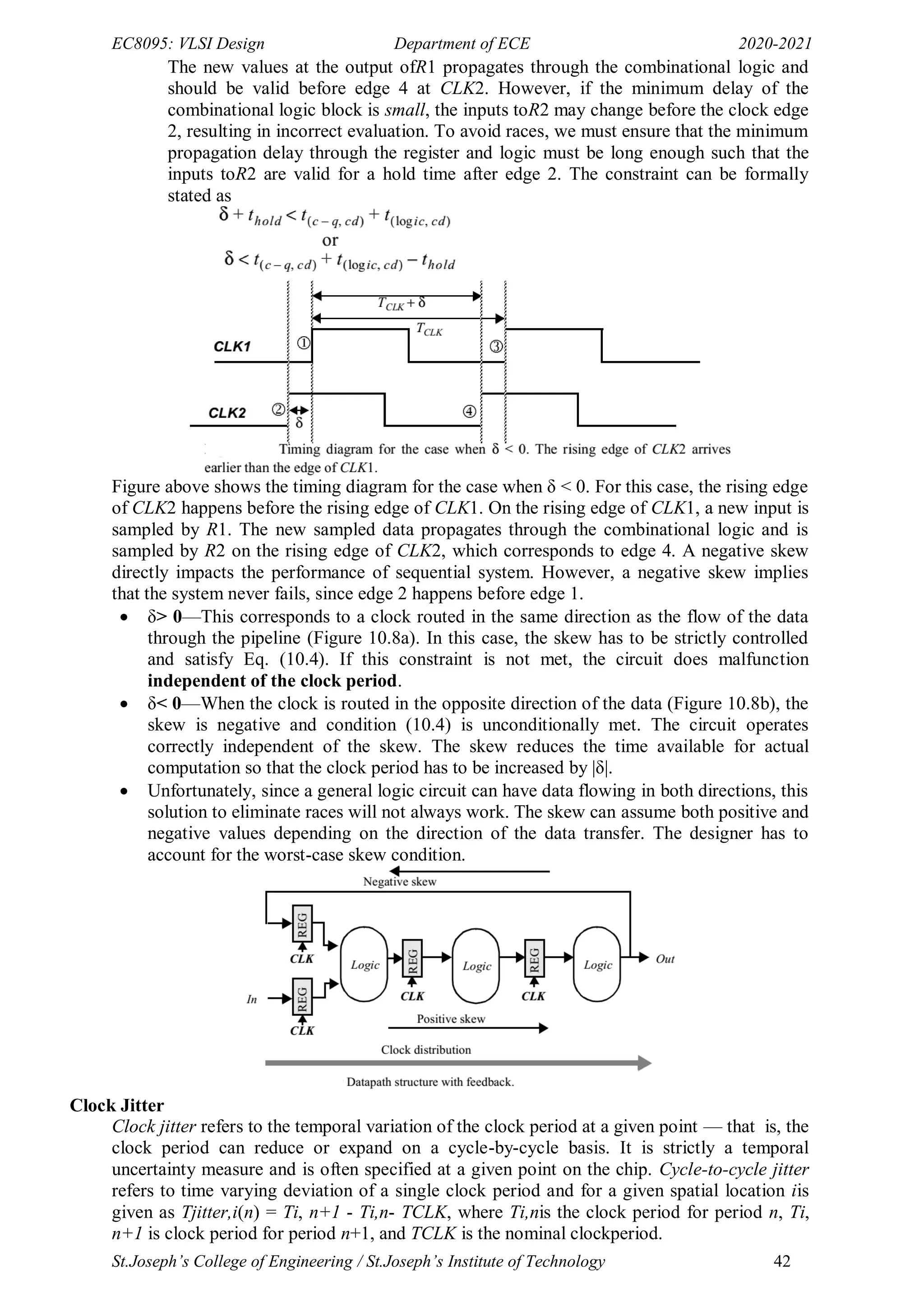 EC8095: VLSI Design Department of ECE 2020-2021
St.Joseph’s College of Engineering / St.Joseph’s Institute of Technology 42
The new values at the output ofR1 propagates through the combinational logic and
should be valid before edge 4 at CLK2. However, if the minimum delay of the
combinational logic block is small, the inputs toR2 may change before the clock edge
2, resulting in incorrect evaluation. To avoid races, we must ensure that the minimum
propagation delay through the register and logic must be long enough such that the
inputs toR2 are valid for a hold time after edge 2. The constraint can be formally
stated as
Figure above shows the timing diagram for the case when δ < 0. For this case, the rising edge
of CLK2 happens before the rising edge of CLK1. On the rising edge of CLK1, a new input is
sampled by R1. The new sampled data propagates through the combinational logic and is
sampled by R2 on the rising edge of CLK2, which corresponds to edge 4. A negative skew
directly impacts the performance of sequential system. However, a negative skew implies
that the system never fails, since edge 2 happens before edge 1.
 δ> 0—This corresponds to a clock routed in the same direction as the flow of the data
through the pipeline (Figure 10.8a). In this case, the skew has to be strictly controlled
and satisfy Eq. (10.4). If this constraint is not met, the circuit does malfunction
independent of the clock period.
 δ< 0—When the clock is routed in the opposite direction of the data (Figure 10.8b), the
skew is negative and condition (10.4) is unconditionally met. The circuit operates
correctly independent of the skew. The skew reduces the time available for actual
computation so that the clock period has to be increased by |δ|.
 Unfortunately, since a general logic circuit can have data flowing in both directions, this
solution to eliminate races will not always work. The skew can assume both positive and
negative values depending on the direction of the data transfer. The designer has to
account for the worst-case skew condition.
Clock Jitter
Clock jitter refers to the temporal variation of the clock period at a given point — that is, the
clock period can reduce or expand on a cycle-by-cycle basis. It is strictly a temporal
uncertainty measure and is often specified at a given point on the chip. Cycle-to-cycle jitter
refers to time varying deviation of a single clock period and for a given spatial location iis
given as Tjitter,i(n) = Ti, n+1 - Ti,n- TCLK, where Ti,nis the clock period for period n, Ti,
n+1 is clock period for period n+1, and TCLK is the nominal clockperiod.
 