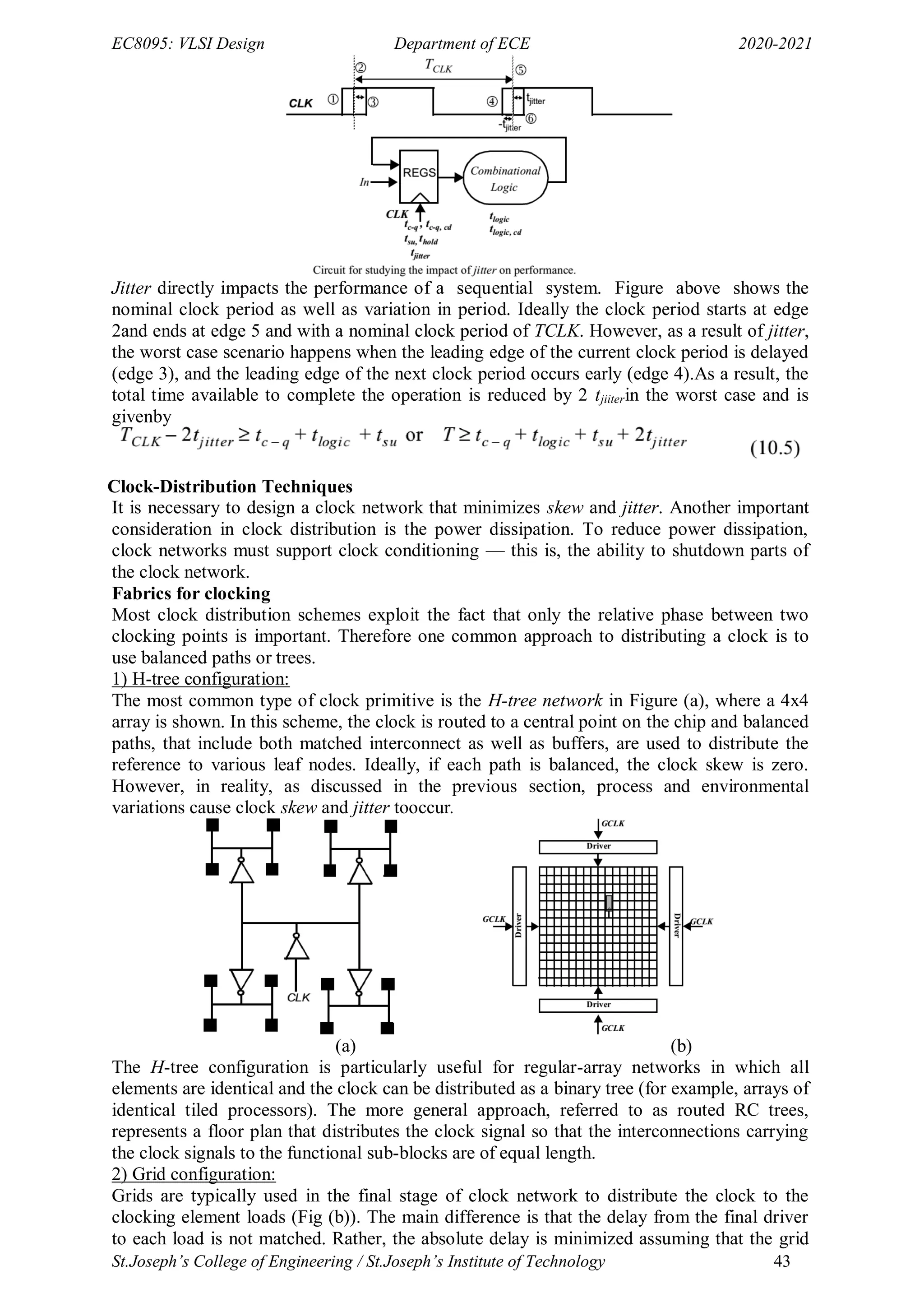 EC8095: VLSI Design Department of ECE 2020-2021
St.Joseph’s College of Engineering / St.Joseph’s Institute of Technology 43
Jitter directly impacts the performance of a sequential system. Figure above shows the
nominal clock period as well as variation in period. Ideally the clock period starts at edge
2and ends at edge 5 and with a nominal clock period of TCLK. However, as a result of jitter,
the worst case scenario happens when the leading edge of the current clock period is delayed
(edge 3), and the leading edge of the next clock period occurs early (edge 4).As a result, the
total time available to complete the operation is reduced by 2 tjiiterin the worst case and is
givenby
Clock-Distribution Techniques
It is necessary to design a clock network that minimizes skew and jitter. Another important
consideration in clock distribution is the power dissipation. To reduce power dissipation,
clock networks must support clock conditioning — this is, the ability to shutdown parts of
the clock network.
Fabrics for clocking
Most clock distribution schemes exploit the fact that only the relative phase between two
clocking points is important. Therefore one common approach to distributing a clock is to
use balanced paths or trees.
1) H-tree configuration:
The most common type of clock primitive is the H-tree network in Figure (a), where a 4x4
array is shown. In this scheme, the clock is routed to a central point on the chip and balanced
paths, that include both matched interconnect as well as buffers, are used to distribute the
reference to various leaf nodes. Ideally, if each path is balanced, the clock skew is zero.
However, in reality, as discussed in the previous section, process and environmental
variations cause clock skew and jitter tooccur.
(a) (b)
The H-tree configuration is particularly useful for regular-array networks in which all
elements are identical and the clock can be distributed as a binary tree (for example, arrays of
identical tiled processors). The more general approach, referred to as routed RC trees,
represents a floor plan that distributes the clock signal so that the interconnections carrying
the clock signals to the functional sub-blocks are of equal length.
2) Grid configuration:
Grids are typically used in the final stage of clock network to distribute the clock to the
clocking element loads (Fig (b)). The main difference is that the delay from the final driver
to each load is not matched. Rather, the absolute delay is minimized assuming that the grid
 