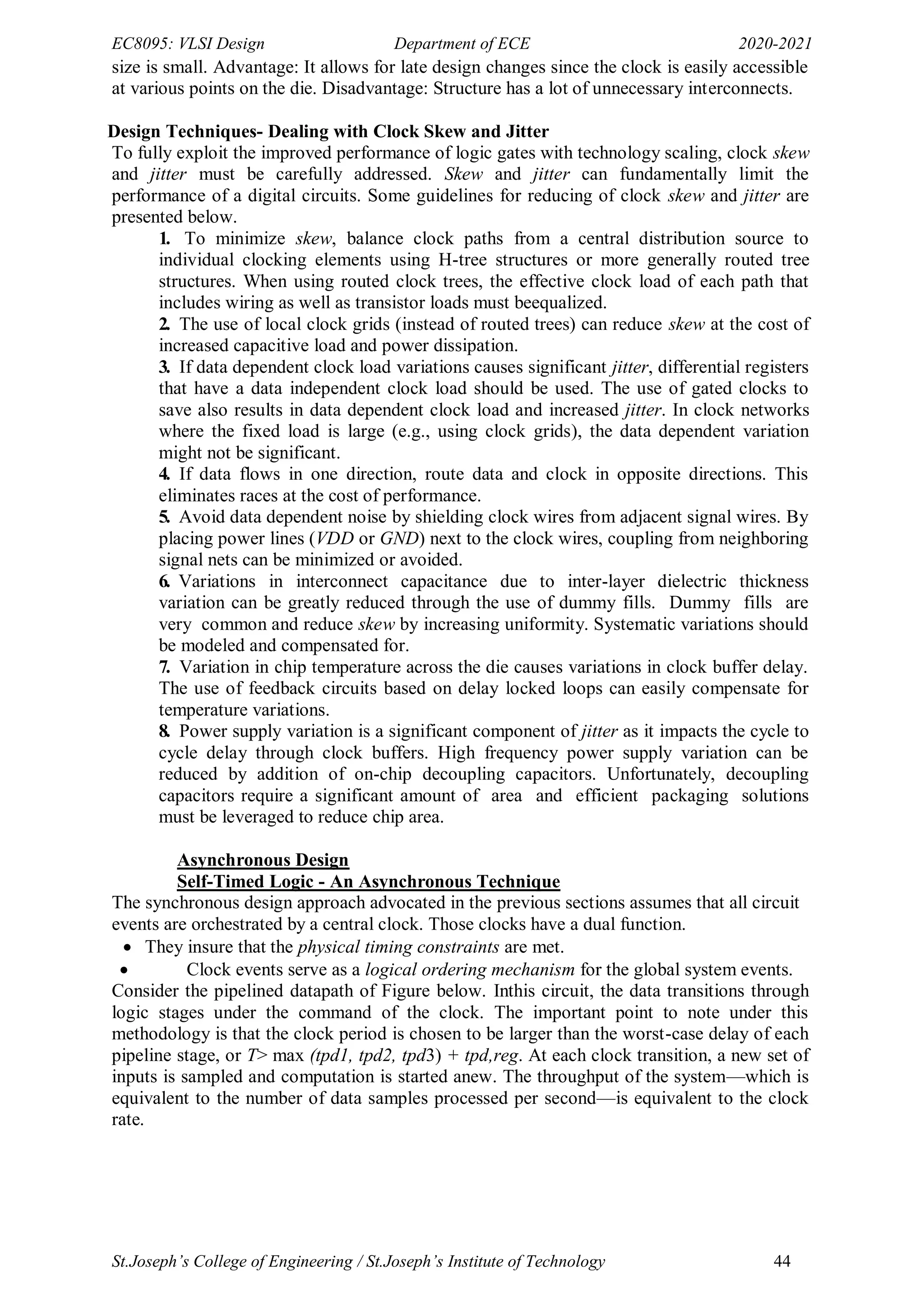 EC8095: VLSI Design Department of ECE 2020-2021
St.Joseph’s College of Engineering / St.Joseph’s Institute of Technology 44
size is small. Advantage: It allows for late design changes since the clock is easily accessible
at various points on the die. Disadvantage: Structure has a lot of unnecessary interconnects.
Design Techniques- Dealing with Clock Skew and Jitter
To fully exploit the improved performance of logic gates with technology scaling, clock skew
and jitter must be carefully addressed. Skew and jitter can fundamentally limit the
performance of a digital circuits. Some guidelines for reducing of clock skew and jitter are
presented below.
1. To minimize skew, balance clock paths from a central distribution source to
individual clocking elements using H-tree structures or more generally routed tree
structures. When using routed clock trees, the effective clock load of each path that
includes wiring as well as transistor loads must beequalized.
2. The use of local clock grids (instead of routed trees) can reduce skew at the cost of
increased capacitive load and power dissipation.
3. If data dependent clock load variations causes significant jitter, differential registers
that have a data independent clock load should be used. The use of gated clocks to
save also results in data dependent clock load and increased jitter. In clock networks
where the fixed load is large (e.g., using clock grids), the data dependent variation
might not be significant.
4. If data flows in one direction, route data and clock in opposite directions. This
eliminates races at the cost of performance.
5. Avoid data dependent noise by shielding clock wires from adjacent signal wires. By
placing power lines (VDD or GND) next to the clock wires, coupling from neighboring
signal nets can be minimized or avoided.
6. Variations in interconnect capacitance due to inter-layer dielectric thickness
variation can be greatly reduced through the use of dummy fills. Dummy fills are
very common and reduce skew by increasing uniformity. Systematic variations should
be modeled and compensated for.
7. Variation in chip temperature across the die causes variations in clock buffer delay.
The use of feedback circuits based on delay locked loops can easily compensate for
temperature variations.
8. Power supply variation is a significant component of jitter as it impacts the cycle to
cycle delay through clock buffers. High frequency power supply variation can be
reduced by addition of on-chip decoupling capacitors. Unfortunately, decoupling
capacitors require a significant amount of area and efficient packaging solutions
must be leveraged to reduce chip area.
Asynchronous Design
Self-Timed Logic - An Asynchronous Technique
The synchronous design approach advocated in the previous sections assumes that all circuit
events are orchestrated by a central clock. Those clocks have a dual function.
 They insure that the physical timing constraints are met.
 Clock events serve as a logical ordering mechanism for the global system events.
Consider the pipelined datapath of Figure below. Inthis circuit, the data transitions through
logic stages under the command of the clock. The important point to note under this
methodology is that the clock period is chosen to be larger than the worst-case delay of each
pipeline stage, or T> max (tpd1, tpd2, tpd3) + tpd,reg. At each clock transition, a new set of
inputs is sampled and computation is started anew. The throughput of the system—which is
equivalent to the number of data samples processed per second—is equivalent to the clock
rate.
 
