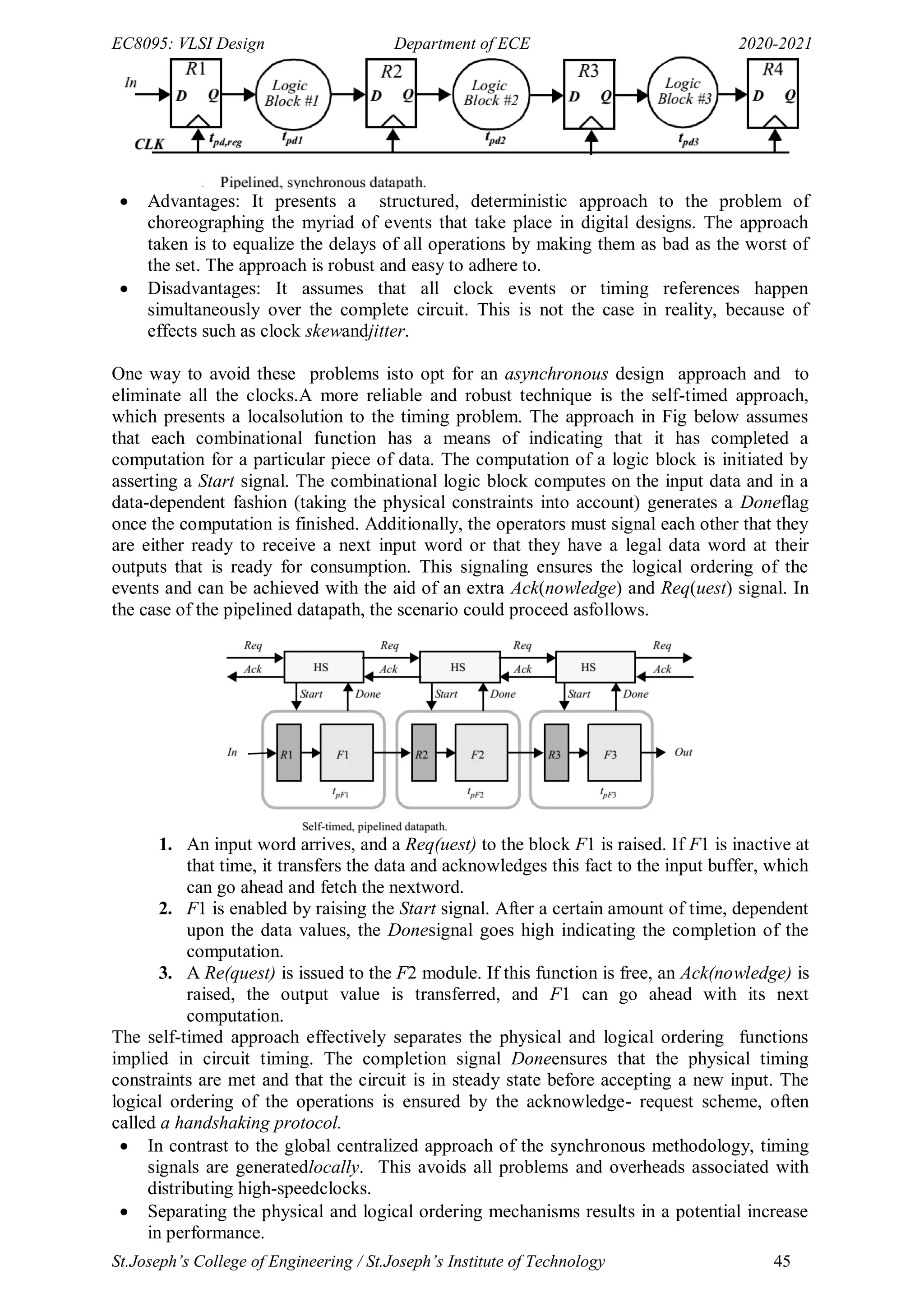 EC8095: VLSI Design Department of ECE 2020-2021
St.Joseph’s College of Engineering / St.Joseph’s Institute of Technology 45
 Advantages: It presents a structured, deterministic approach to the problem of
choreographing the myriad of events that take place in digital designs. The approach
taken is to equalize the delays of all operations by making them as bad as the worst of
the set. The approach is robust and easy to adhere to.
 Disadvantages: It assumes that all clock events or timing references happen
simultaneously over the complete circuit. This is not the case in reality, because of
effects such as clock skewandjitter.
One way to avoid these problems isto opt for an asynchronous design approach and to
eliminate all the clocks.A more reliable and robust technique is the self-timed approach,
which presents a localsolution to the timing problem. The approach in Fig below assumes
that each combinational function has a means of indicating that it has completed a
computation for a particular piece of data. The computation of a logic block is initiated by
asserting a Start signal. The combinational logic block computes on the input data and in a
data-dependent fashion (taking the physical constraints into account) generates a Doneflag
once the computation is finished. Additionally, the operators must signal each other that they
are either ready to receive a next input word or that they have a legal data word at their
outputs that is ready for consumption. This signaling ensures the logical ordering of the
events and can be achieved with the aid of an extra Ack(nowledge) and Req(uest) signal. In
the case of the pipelined datapath, the scenario could proceed asfollows.
1. An input word arrives, and a Req(uest) to the block F1 is raised. If F1 is inactive at
that time, it transfers the data and acknowledges this fact to the input buffer, which
can go ahead and fetch the nextword.
2. F1 is enabled by raising the Start signal. After a certain amount of time, dependent
upon the data values, the Donesignal goes high indicating the completion of the
computation.
3. A Re(quest) is issued to the F2 module. If this function is free, an Ack(nowledge) is
raised, the output value is transferred, and F1 can go ahead with its next
computation.
The self-timed approach effectively separates the physical and logical ordering functions
implied in circuit timing. The completion signal Doneensures that the physical timing
constraints are met and that the circuit is in steady state before accepting a new input. The
logical ordering of the operations is ensured by the acknowledge- request scheme, often
called a handshaking protocol.
 In contrast to the global centralized approach of the synchronous methodology, timing
signals are generatedlocally. This avoids all problems and overheads associated with
distributing high-speedclocks.
 Separating the physical and logical ordering mechanisms results in a potential increase
in performance.
 