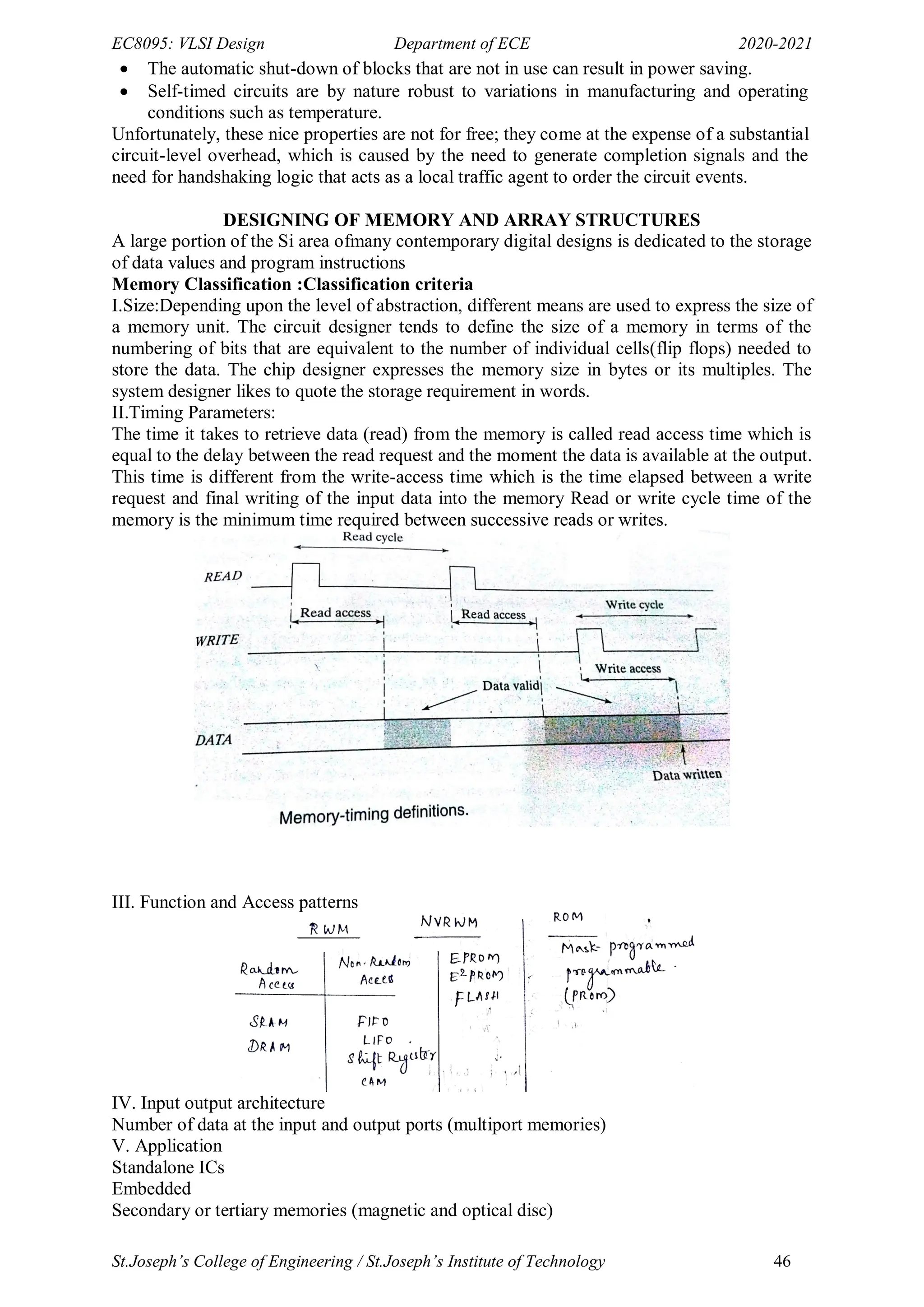 EC8095: VLSI Design Department of ECE 2020-2021
St.Joseph’s College of Engineering / St.Joseph’s Institute of Technology 46
 The automatic shut-down of blocks that are not in use can result in power saving.
 Self-timed circuits are by nature robust to variations in manufacturing and operating
conditions such as temperature.
Unfortunately, these nice properties are not for free; they come at the expense of a substantial
circuit-level overhead, which is caused by the need to generate completion signals and the
need for handshaking logic that acts as a local traffic agent to order the circuit events.
DESIGNING OF MEMORY AND ARRAY STRUCTURES
A large portion of the Si area ofmany contemporary digital designs is dedicated to the storage
of data values and program instructions
Memory Classification :Classification criteria
I.Size:Depending upon the level of abstraction, different means are used to express the size of
a memory unit. The circuit designer tends to define the size of a memory in terms of the
numbering of bits that are equivalent to the number of individual cells(flip flops) needed to
store the data. The chip designer expresses the memory size in bytes or its multiples. The
system designer likes to quote the storage requirement in words.
II.Timing Parameters:
The time it takes to retrieve data (read) from the memory is called read access time which is
equal to the delay between the read request and the moment the data is available at the output.
This time is different from the write-access time which is the time elapsed between a write
request and final writing of the input data into the memory Read or write cycle time of the
memory is the minimum time required between successive reads or writes.
III. Function and Access patterns
IV. Input output architecture
Number of data at the input and output ports (multiport memories)
V. Application
Standalone ICs
Embedded
Secondary or tertiary memories (magnetic and optical disc)
 