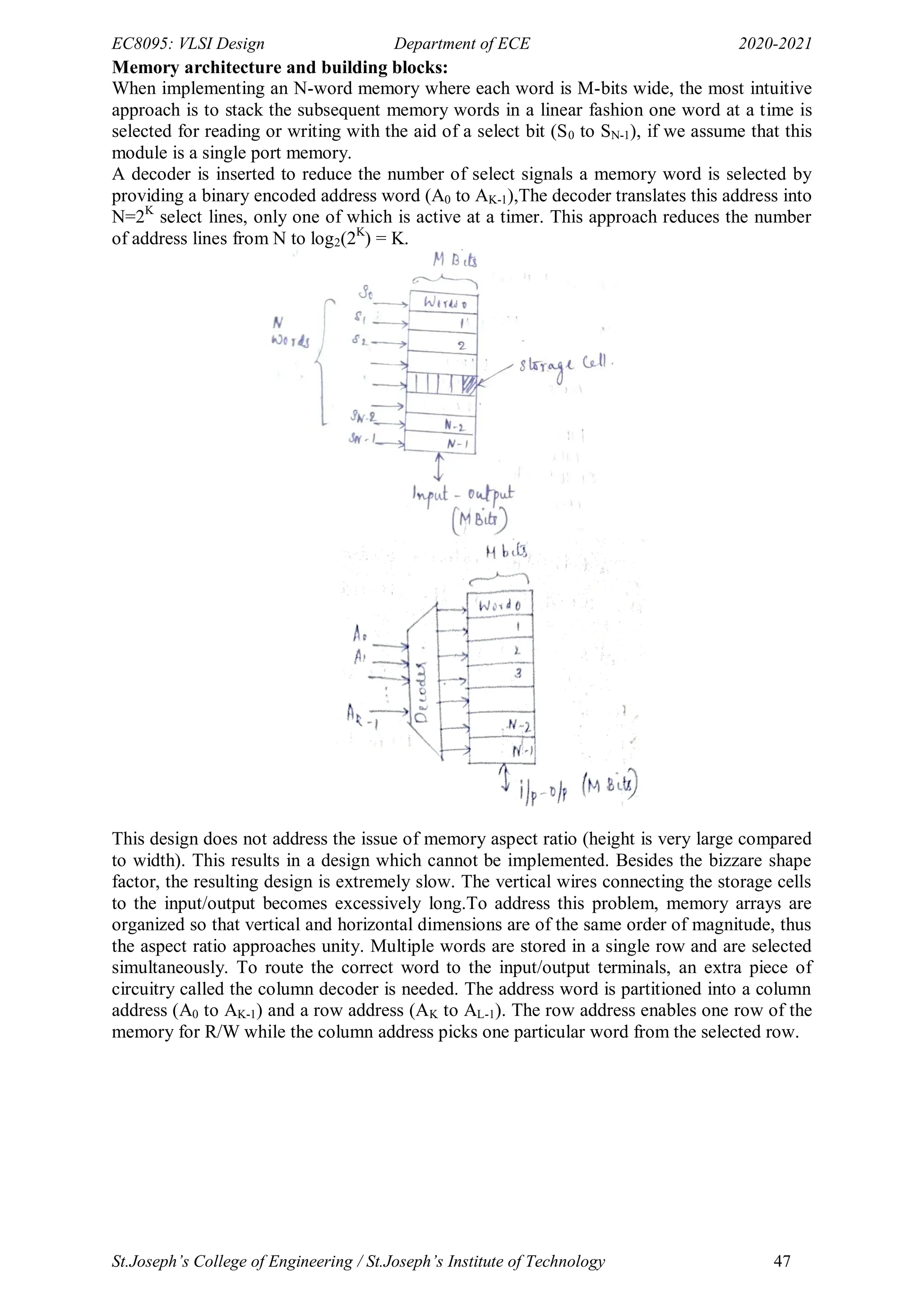 EC8095: VLSI Design Department of ECE 2020-2021
St.Joseph’s College of Engineering / St.Joseph’s Institute of Technology 47
Memory architecture and building blocks:
When implementing an N-word memory where each word is M-bits wide, the most intuitive
approach is to stack the subsequent memory words in a linear fashion one word at a time is
selected for reading or writing with the aid of a select bit (S0 to SN-1), if we assume that this
module is a single port memory.
A decoder is inserted to reduce the number of select signals a memory word is selected by
providing a binary encoded address word (A0 to AK-1),The decoder translates this address into
N=2K
select lines, only one of which is active at a timer. This approach reduces the number
of address lines from N to log2(2K
) = K.
This design does not address the issue of memory aspect ratio (height is very large compared
to width). This results in a design which cannot be implemented. Besides the bizzare shape
factor, the resulting design is extremely slow. The vertical wires connecting the storage cells
to the input/output becomes excessively long.To address this problem, memory arrays are
organized so that vertical and horizontal dimensions are of the same order of magnitude, thus
the aspect ratio approaches unity. Multiple words are stored in a single row and are selected
simultaneously. To route the correct word to the input/output terminals, an extra piece of
circuitry called the column decoder is needed. The address word is partitioned into a column
address (A0 to AK-1) and a row address (AK to AL-1). The row address enables one row of the
memory for R/W while the column address picks one particular word from the selected row.
 