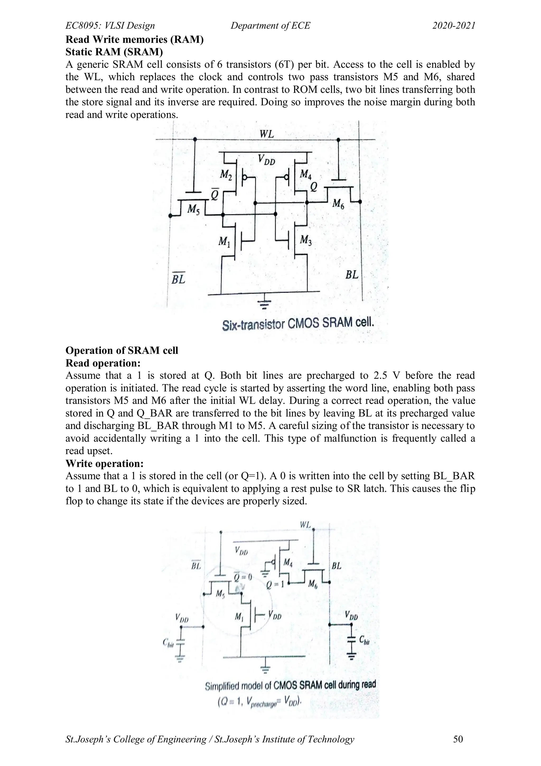 EC8095: VLSI Design Department of ECE 2020-2021
St.Joseph’s College of Engineering / St.Joseph’s Institute of Technology 50
Read Write memories (RAM)
Static RAM (SRAM)
A generic SRAM cell consists of 6 transistors (6T) per bit. Access to the cell is enabled by
the WL, which replaces the clock and controls two pass transistors M5 and M6, shared
between the read and write operation. In contrast to ROM cells, two bit lines transferring both
the store signal and its inverse are required. Doing so improves the noise margin during both
read and write operations.
Operation of SRAM cell
Read operation:
Assume that a 1 is stored at Q. Both bit lines are precharged to 2.5 V before the read
operation is initiated. The read cycle is started by asserting the word line, enabling both pass
transistors M5 and M6 after the initial WL delay. During a correct read operation, the value
stored in Q and Q_BAR are transferred to the bit lines by leaving BL at its precharged value
and discharging BL_BAR through M1 to M5. A careful sizing of the transistor is necessary to
avoid accidentally writing a 1 into the cell. This type of malfunction is frequently called a
read upset.
Write operation:
Assume that a 1 is stored in the cell (or Q=1). A 0 is written into the cell by setting BL_BAR
to 1 and BL to 0, which is equivalent to applying a rest pulse to SR latch. This causes the flip
flop to change its state if the devices are properly sized.
 
