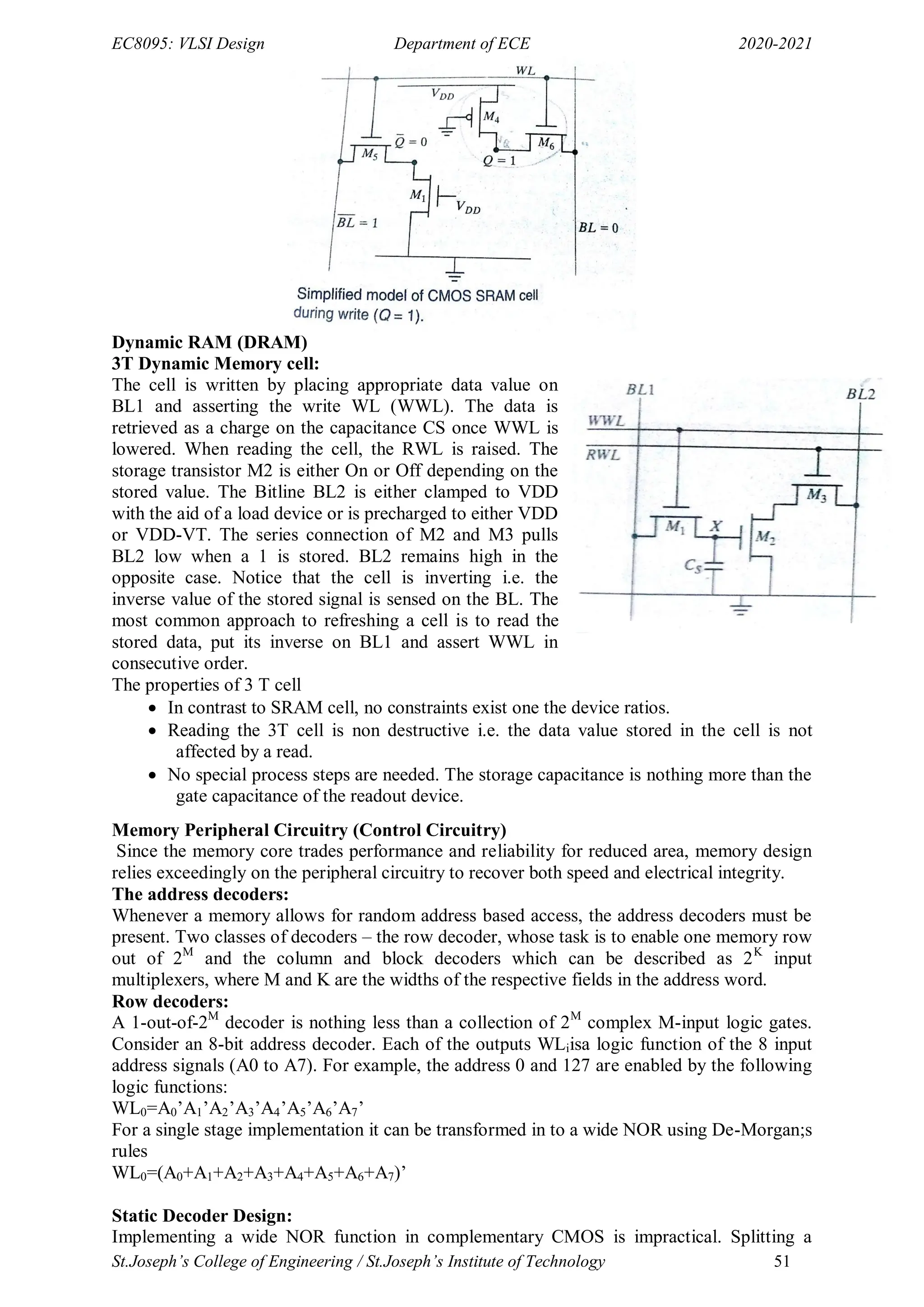 EC8095: VLSI Design Department of ECE 2020-2021
St.Joseph’s College of Engineering / St.Joseph’s Institute of Technology 51
Dynamic RAM (DRAM)
3T Dynamic Memory cell:
The cell is written by placing appropriate data value on
BL1 and asserting the write WL (WWL). The data is
retrieved as a charge on the capacitance CS once WWL is
lowered. When reading the cell, the RWL is raised. The
storage transistor M2 is either On or Off depending on the
stored value. The Bitline BL2 is either clamped to VDD
with the aid of a load device or is precharged to either VDD
or VDD-VT. The series connection of M2 and M3 pulls
BL2 low when a 1 is stored. BL2 remains high in the
opposite case. Notice that the cell is inverting i.e. the
inverse value of the stored signal is sensed on the BL. The
most common approach to refreshing a cell is to read the
stored data, put its inverse on BL1 and assert WWL in
consecutive order.
The properties of 3 T cell
 In contrast to SRAM cell, no constraints exist one the device ratios.
 Reading the 3T cell is non destructive i.e. the data value stored in the cell is not
affected by a read.
 No special process steps are needed. The storage capacitance is nothing more than the
gate capacitance of the readout device.
Memory Peripheral Circuitry (Control Circuitry)
Since the memory core trades performance and reliability for reduced area, memory design
relies exceedingly on the peripheral circuitry to recover both speed and electrical integrity.
The address decoders:
Whenever a memory allows for random address based access, the address decoders must be
present. Two classes of decoders – the row decoder, whose task is to enable one memory row
out of 2M
and the column and block decoders which can be described as 2K
input
multiplexers, where M and K are the widths of the respective fields in the address word.
Row decoders:
A 1-out-of-2M
decoder is nothing less than a collection of 2M
complex M-input logic gates.
Consider an 8-bit address decoder. Each of the outputs WLiisa logic function of the 8 input
address signals (A0 to A7). For example, the address 0 and 127 are enabled by the following
logic functions:
WL0=A0‘A1‘A2‘A3‘A4‘A5‘A6‘A7‘
For a single stage implementation it can be transformed in to a wide NOR using De-Morgan;s
rules
WL0=(A0+A1+A2+A3+A4+A5+A6+A7)‘
Static Decoder Design:
Implementing a wide NOR function in complementary CMOS is impractical. Splitting a
 