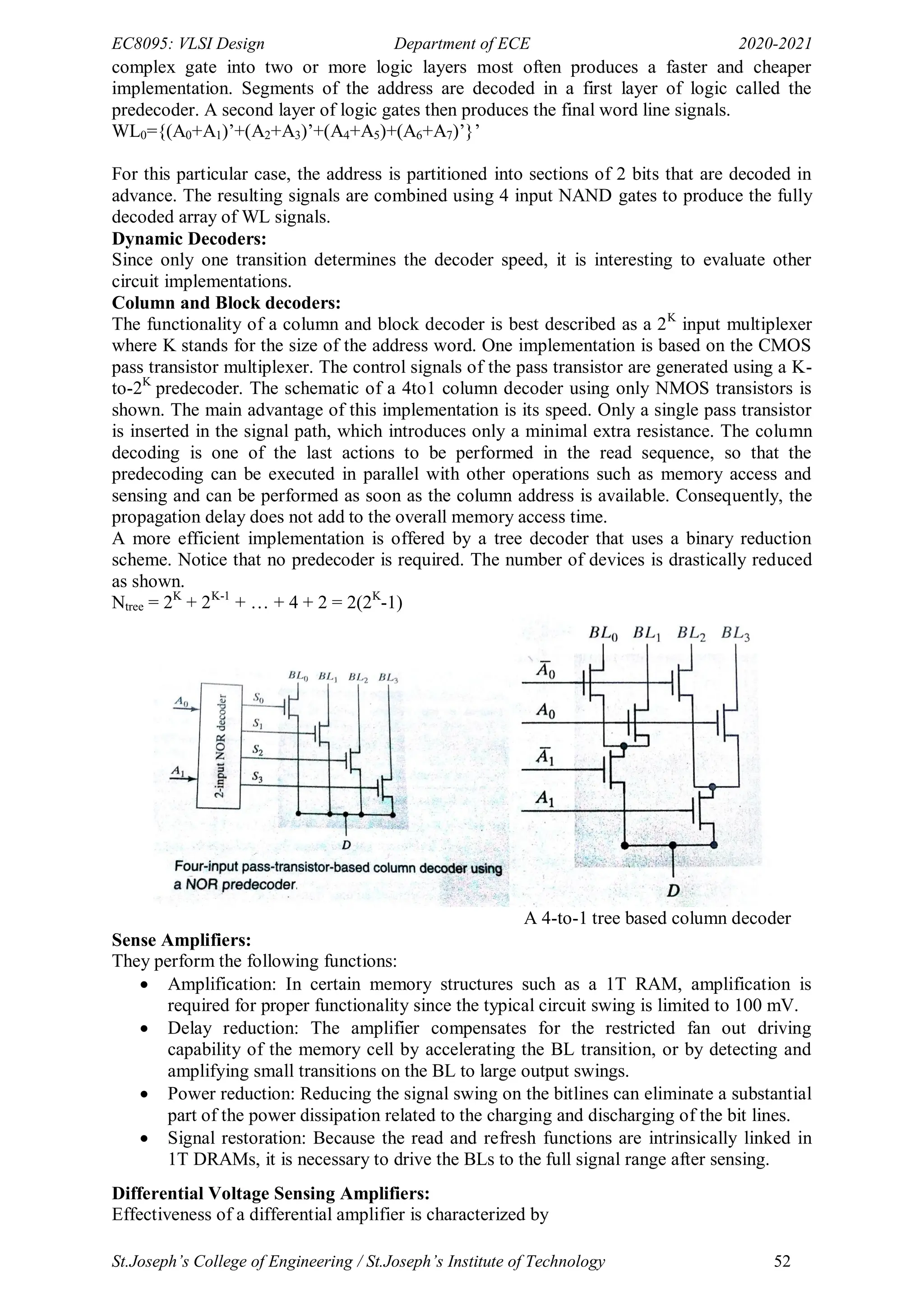 EC8095: VLSI Design Department of ECE 2020-2021
St.Joseph’s College of Engineering / St.Joseph’s Institute of Technology 52
complex gate into two or more logic layers most often produces a faster and cheaper
implementation. Segments of the address are decoded in a first layer of logic called the
predecoder. A second layer of logic gates then produces the final word line signals.
WL0={(A0+A1)‘+(A2+A3)‘+(A4+A5)+(A6+A7)‘}‘
For this particular case, the address is partitioned into sections of 2 bits that are decoded in
advance. The resulting signals are combined using 4 input NAND gates to produce the fully
decoded array of WL signals.
Dynamic Decoders:
Since only one transition determines the decoder speed, it is interesting to evaluate other
circuit implementations.
Column and Block decoders:
The functionality of a column and block decoder is best described as a 2K
input multiplexer
where K stands for the size of the address word. One implementation is based on the CMOS
pass transistor multiplexer. The control signals of the pass transistor are generated using a K-
to-2K
predecoder. The schematic of a 4to1 column decoder using only NMOS transistors is
shown. The main advantage of this implementation is its speed. Only a single pass transistor
is inserted in the signal path, which introduces only a minimal extra resistance. The column
decoding is one of the last actions to be performed in the read sequence, so that the
predecoding can be executed in parallel with other operations such as memory access and
sensing and can be performed as soon as the column address is available. Consequently, the
propagation delay does not add to the overall memory access time.
A more efficient implementation is offered by a tree decoder that uses a binary reduction
scheme. Notice that no predecoder is required. The number of devices is drastically reduced
as shown.
Ntree = 2K
+ 2K-1
+ … + 4 + 2 = 2(2K
-1)
A 4-to-1 tree based column decoder
Sense Amplifiers:
They perform the following functions:
 Amplification: In certain memory structures such as a 1T RAM, amplification is
required for proper functionality since the typical circuit swing is limited to 100 mV.
 Delay reduction: The amplifier compensates for the restricted fan out driving
capability of the memory cell by accelerating the BL transition, or by detecting and
amplifying small transitions on the BL to large output swings.
 Power reduction: Reducing the signal swing on the bitlines can eliminate a substantial
part of the power dissipation related to the charging and discharging of the bit lines.
 Signal restoration: Because the read and refresh functions are intrinsically linked in
1T DRAMs, it is necessary to drive the BLs to the full signal range after sensing.
Differential Voltage Sensing Amplifiers:
Effectiveness of a differential amplifier is characterized by
 