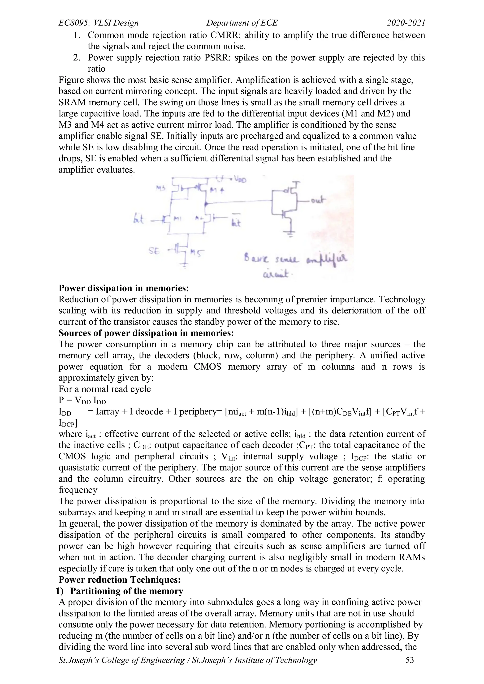 EC8095: VLSI Design Department of ECE 2020-2021
St.Joseph’s College of Engineering / St.Joseph’s Institute of Technology 53
1. Common mode rejection ratio CMRR: ability to amplify the true difference between
the signals and reject the common noise.
2. Power supply rejection ratio PSRR: spikes on the power supply are rejected by this
ratio
Figure shows the most basic sense amplifier. Amplification is achieved with a single stage,
based on current mirroring concept. The input signals are heavily loaded and driven by the
SRAM memory cell. The swing on those lines is small as the small memory cell drives a
large capacitive load. The inputs are fed to the differential input devices (M1 and M2) and
M3 and M4 act as active current mirror load. The amplifier is conditioned by the sense
amplifier enable signal SE. Initially inputs are precharged and equalized to a common value
while SE is low disabling the circuit. Once the read operation is initiated, one of the bit line
drops, SE is enabled when a sufficient differential signal has been established and the
amplifier evaluates.
Power dissipation in memories:
Reduction of power dissipation in memories is becoming of premier importance. Technology
scaling with its reduction in supply and threshold voltages and its deterioration of the off
current of the transistor causes the standby power of the memory to rise.
Sources of power dissipation in memories:
The power consumption in a memory chip can be attributed to three major sources – the
memory cell array, the decoders (block, row, column) and the periphery. A unified active
power equation for a modern CMOS memory array of m columns and n rows is
approximately given by:
For a normal read cycle
P = VDD IDD
IDD = Iarray + I deocde + I periphery= [miact + m(n-1)ihld] + [(n+m)CDEVintf] + [CPTVintf +
IDCP]
where iact : effective current of the selected or active cells; ihld : the data retention current of
the inactive cells ; CDE: output capacitance of each decoder ;CPT: the total capacitance of the
CMOS logic and peripheral circuits ; Vint: internal supply voltage ; IDCP: the static or
quasistatic current of the periphery. The major source of this current are the sense amplifiers
and the column circuitry. Other sources are the on chip voltage generator; f: operating
frequency
The power dissipation is proportional to the size of the memory. Dividing the memory into
subarrays and keeping n and m small are essential to keep the power within bounds.
In general, the power dissipation of the memory is dominated by the array. The active power
dissipation of the peripheral circuits is small compared to other components. Its standby
power can be high however requiring that circuits such as sense amplifiers are turned off
when not in action. The decoder charging current is also negligibly small in modern RAMs
especially if care is taken that only one out of the n or m nodes is charged at every cycle.
Power reduction Techniques:
1) Partitioning of the memory
A proper division of the memory into submodules goes a long way in confining active power
dissipation to the limited areas of the overall array. Memory units that are not in use should
consume only the power necessary for data retention. Memory portioning is accomplished by
reducing m (the number of cells on a bit line) and/or n (the number of cells on a bit line). By
dividing the word line into several sub word lines that are enabled only when addressed, the
 