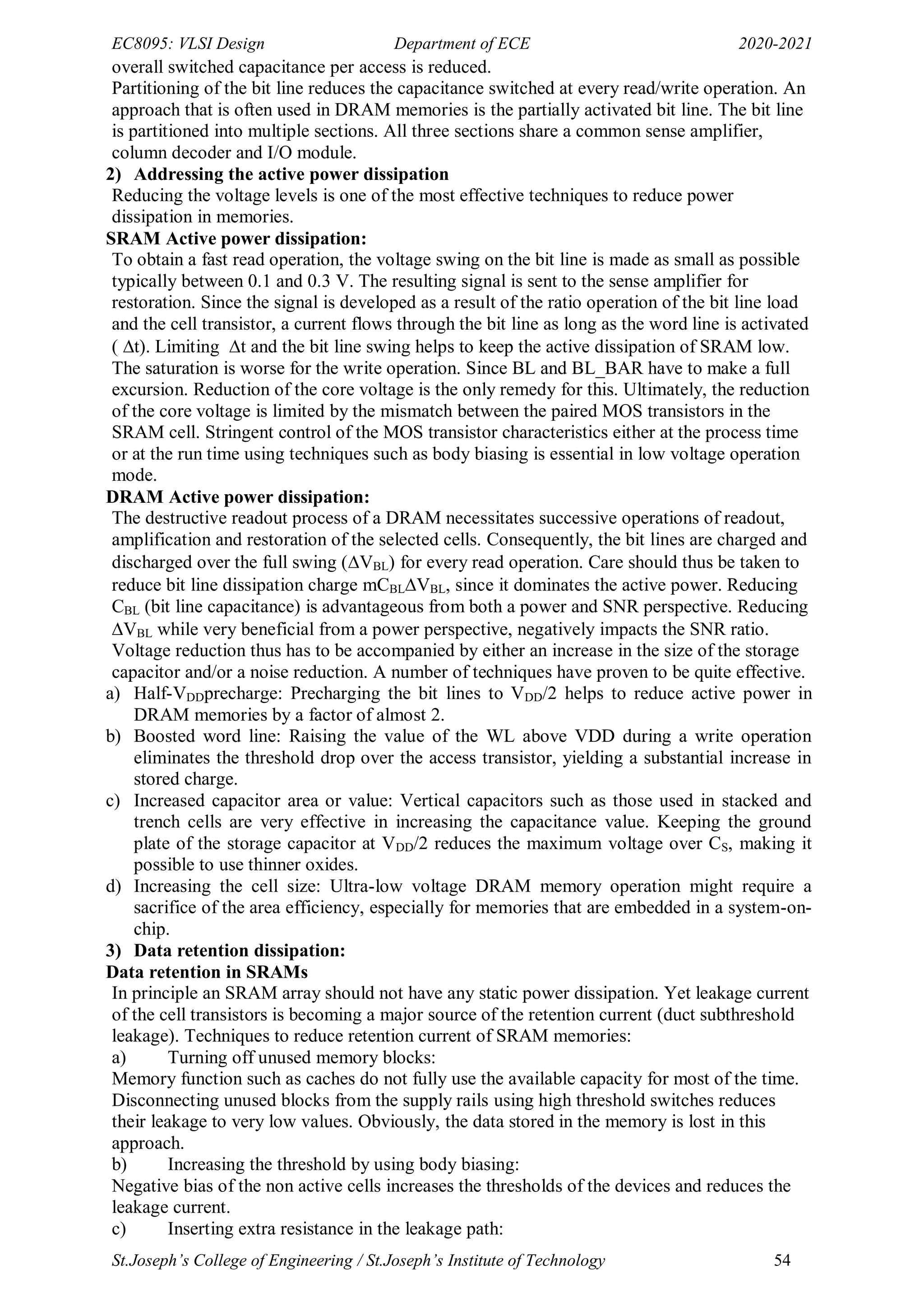 EC8095: VLSI Design Department of ECE 2020-2021
St.Joseph’s College of Engineering / St.Joseph’s Institute of Technology 54
overall switched capacitance per access is reduced.
Partitioning of the bit line reduces the capacitance switched at every read/write operation. An
approach that is often used in DRAM memories is the partially activated bit line. The bit line
is partitioned into multiple sections. All three sections share a common sense amplifier,
column decoder and I/O module.
2) Addressing the active power dissipation
Reducing the voltage levels is one of the most effective techniques to reduce power
dissipation in memories.
SRAM Active power dissipation:
To obtain a fast read operation, the voltage swing on the bit line is made as small as possible
typically between 0.1 and 0.3 V. The resulting signal is sent to the sense amplifier for
restoration. Since the signal is developed as a result of the ratio operation of the bit line load
and the cell transistor, a current flows through the bit line as long as the word line is activated
(t). Limiting t and the bit line swing helps to keep the active dissipation of SRAM low.
The saturation is worse for the write operation. Since BL and BL_BAR have to make a full
excursion. Reduction of the core voltage is the only remedy for this. Ultimately, the reduction
of the core voltage is limited by the mismatch between the paired MOS transistors in the
SRAM cell. Stringent control of the MOS transistor characteristics either at the process time
or at the run time using techniques such as body biasing is essential in low voltage operation
mode.
DRAM Active power dissipation:
The destructive readout process of a DRAM necessitates successive operations of readout,
amplification and restoration of the selected cells. Consequently, the bit lines are charged and
discharged over the full swing (VBL) for every read operation. Care should thus be taken to
reduce bit line dissipation charge mCBLVBL, since it dominates the active power. Reducing
CBL (bit line capacitance) is advantageous from both a power and SNR perspective. Reducing
VBL while very beneficial from a power perspective, negatively impacts the SNR ratio.
Voltage reduction thus has to be accompanied by either an increase in the size of the storage
capacitor and/or a noise reduction. A number of techniques have proven to be quite effective.
a) Half-VDDprecharge: Precharging the bit lines to VDD/2 helps to reduce active power in
DRAM memories by a factor of almost 2.
b) Boosted word line: Raising the value of the WL above VDD during a write operation
eliminates the threshold drop over the access transistor, yielding a substantial increase in
stored charge.
c) Increased capacitor area or value: Vertical capacitors such as those used in stacked and
trench cells are very effective in increasing the capacitance value. Keeping the ground
plate of the storage capacitor at VDD/2 reduces the maximum voltage over CS, making it
possible to use thinner oxides.
d) Increasing the cell size: Ultra-low voltage DRAM memory operation might require a
sacrifice of the area efficiency, especially for memories that are embedded in a system-on-
chip.
3) Data retention dissipation:
Data retention in SRAMs
In principle an SRAM array should not have any static power dissipation. Yet leakage current
of the cell transistors is becoming a major source of the retention current (duct subthreshold
leakage). Techniques to reduce retention current of SRAM memories:
a) Turning off unused memory blocks:
Memory function such as caches do not fully use the available capacity for most of the time.
Disconnecting unused blocks from the supply rails using high threshold switches reduces
their leakage to very low values. Obviously, the data stored in the memory is lost in this
approach.
b) Increasing the threshold by using body biasing:
Negative bias of the non active cells increases the thresholds of the devices and reduces the
leakage current.
c) Inserting extra resistance in the leakage path:
 