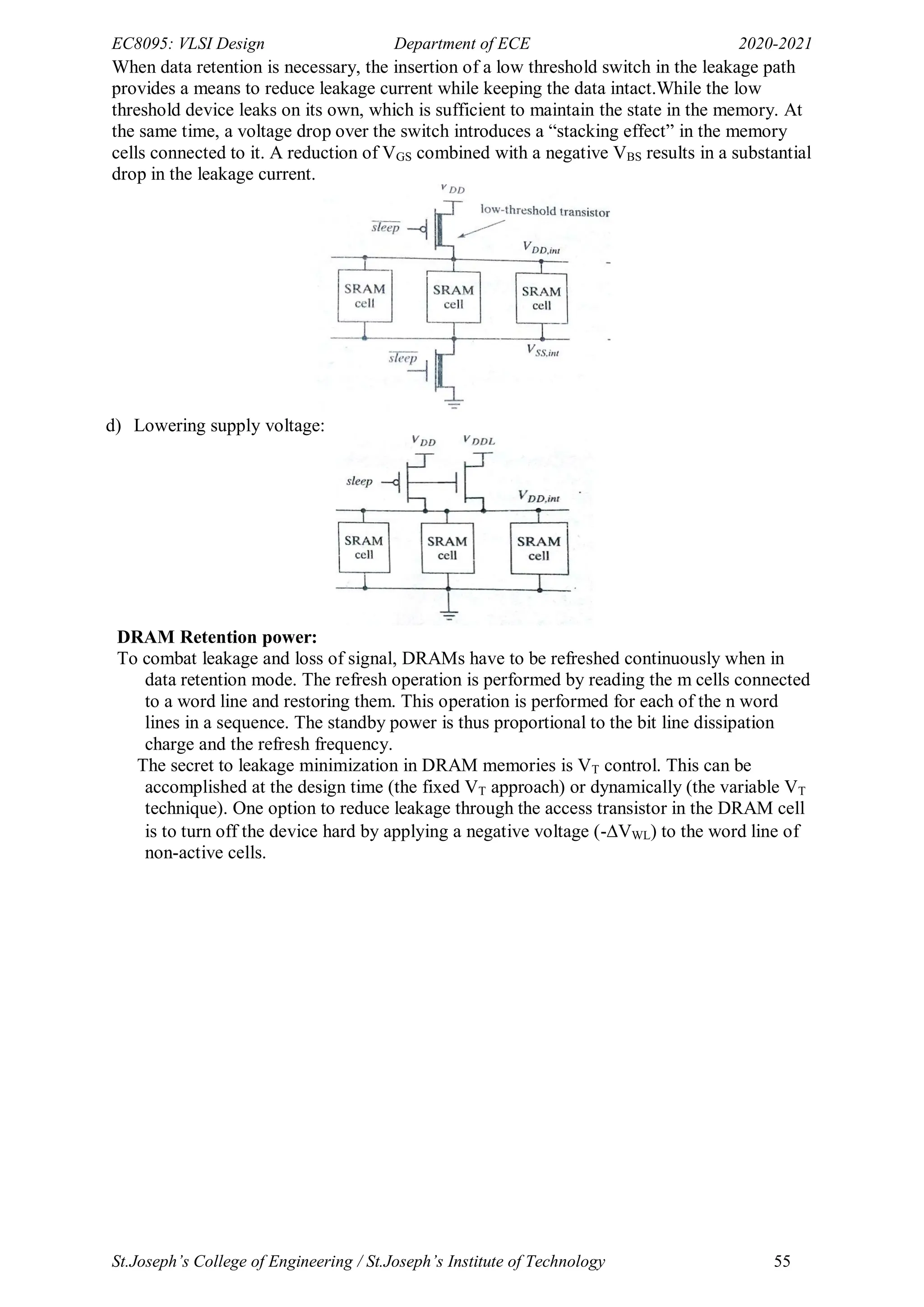 EC8095: VLSI Design Department of ECE 2020-2021
St.Joseph’s College of Engineering / St.Joseph’s Institute of Technology 55
When data retention is necessary, the insertion of a low threshold switch in the leakage path
provides a means to reduce leakage current while keeping the data intact.While the low
threshold device leaks on its own, which is sufficient to maintain the state in the memory. At
the same time, a voltage drop over the switch introduces a ―stacking effect‖ in the memory
cells connected to it. A reduction of VGS combined with a negative VBS results in a substantial
drop in the leakage current.
d) Lowering supply voltage:
DRAM Retention power:
To combat leakage and loss of signal, DRAMs have to be refreshed continuously when in
data retention mode. The refresh operation is performed by reading the m cells connected
to a word line and restoring them. This operation is performed for each of the n word
lines in a sequence. The standby power is thus proportional to the bit line dissipation
charge and the refresh frequency.
The secret to leakage minimization in DRAM memories is VT control. This can be
accomplished at the design time (the fixed VT approach) or dynamically (the variable VT
technique). One option to reduce leakage through the access transistor in the DRAM cell
is to turn off the device hard by applying a negative voltage (-VWL) to the word line of
non-active cells.
 