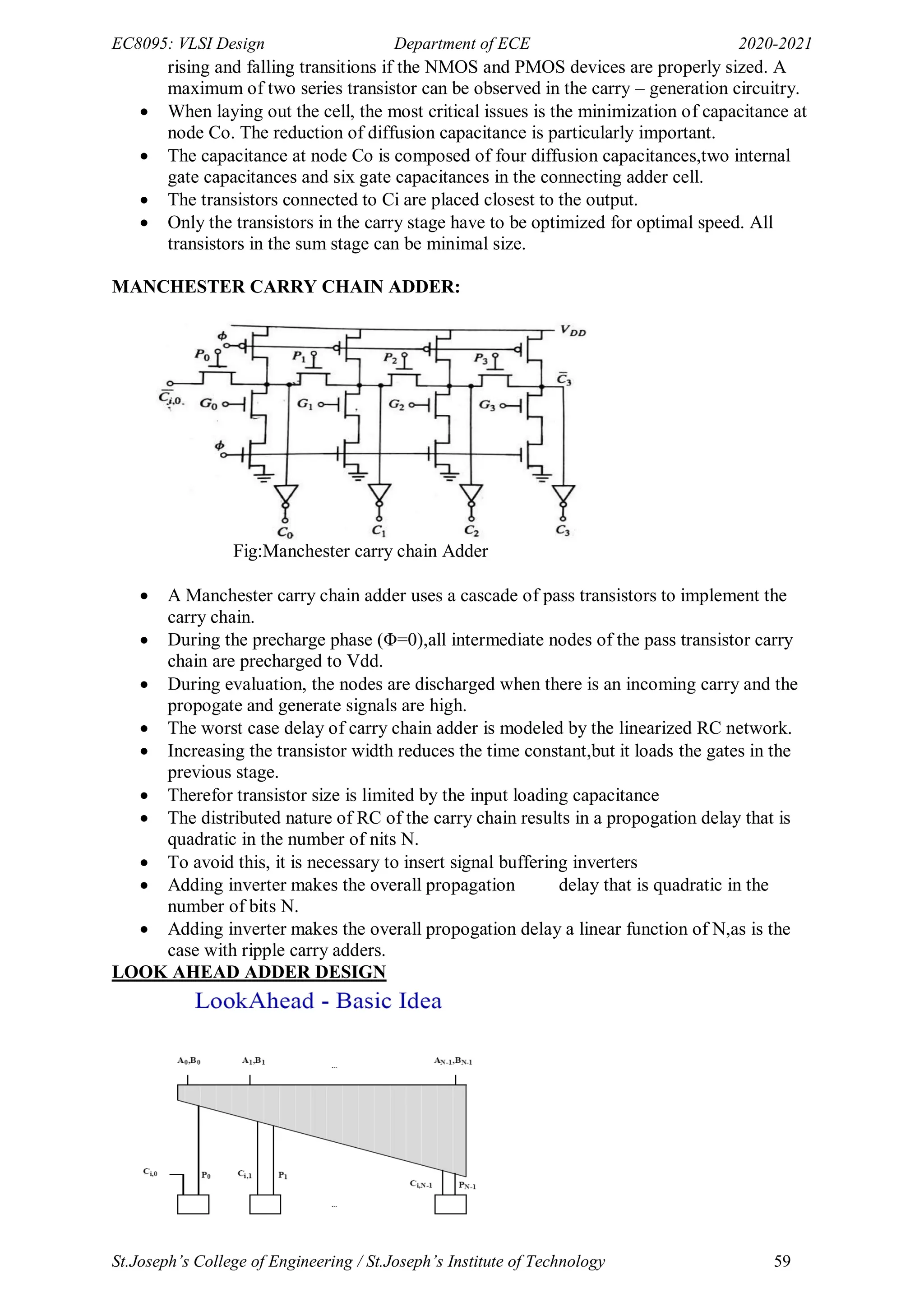 EC8095: VLSI Design Department of ECE 2020-2021
St.Joseph’s College of Engineering / St.Joseph’s Institute of Technology 59
rising and falling transitions if the NMOS and PMOS devices are properly sized. A
maximum of two series transistor can be observed in the carry – generation circuitry.
 When laying out the cell, the most critical issues is the minimization of capacitance at
node Co. The reduction of diffusion capacitance is particularly important.
 The capacitance at node Co is composed of four diffusion capacitances,two internal
gate capacitances and six gate capacitances in the connecting adder cell.
 The transistors connected to Ci are placed closest to the output.
 Only the transistors in the carry stage have to be optimized for optimal speed. All
transistors in the sum stage can be minimal size.
MANCHESTER CARRY CHAIN ADDER:
Fig:Manchester carry chain Adder
 A Manchester carry chain adder uses a cascade of pass transistors to implement the
carry chain.
 During the precharge phase (Φ=0),all intermediate nodes of the pass transistor carry
chain are precharged to Vdd.
 During evaluation, the nodes are discharged when there is an incoming carry and the
propogate and generate signals are high.
 The worst case delay of carry chain adder is modeled by the linearized RC network.
 Increasing the transistor width reduces the time constant,but it loads the gates in the
previous stage.
 Therefor transistor size is limited by the input loading capacitance
 The distributed nature of RC of the carry chain results in a propogation delay that is
quadratic in the number of nits N.
 To avoid this, it is necessary to insert signal buffering inverters
 Adding inverter makes the overall propagation delay that is quadratic in the
number of bits N.
 Adding inverter makes the overall propogation delay a linear function of N,as is the
case with ripple carry adders.
LOOK AHEAD ADDER DESIGN
 