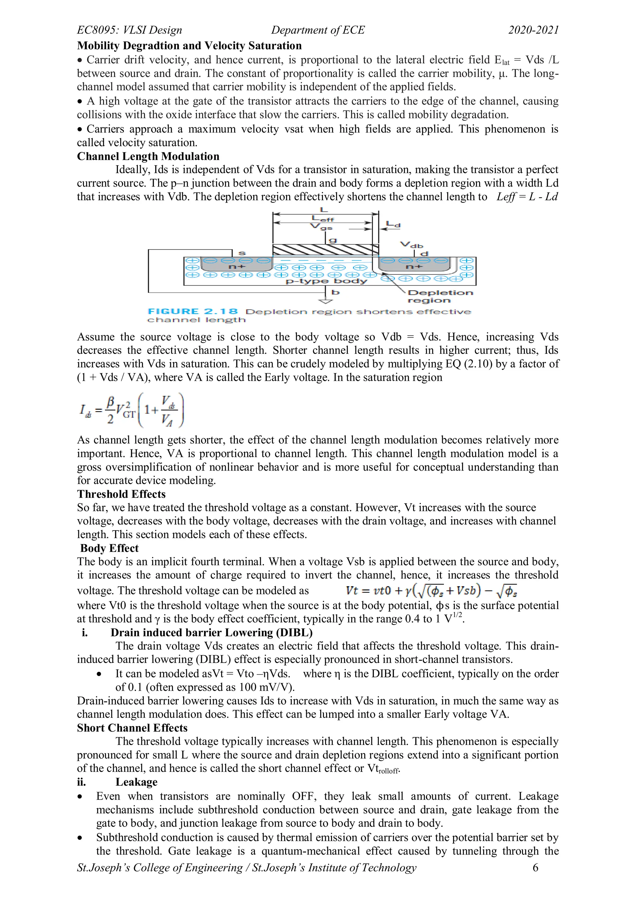 EC8095: VLSI Design Department of ECE 2020-2021
St.Joseph’s College of Engineering / St.Joseph’s Institute of Technology 6
Mobility Degradtion and Velocity Saturation
 Carrier drift velocity, and hence current, is proportional to the lateral electric field Elat = Vds /L
between source and drain. The constant of proportionality is called the carrier mobility, μ. The long-
channel model assumed that carrier mobility is independent of the applied fields.
 A high voltage at the gate of the transistor attracts the carriers to the edge of the channel, causing
collisions with the oxide interface that slow the carriers. This is called mobility degradation.
 Carriers approach a maximum velocity vsat when high fields are applied. This phenomenon is
called velocity saturation.
Channel Length Modulation
Ideally, Ids is independent of Vds for a transistor in saturation, making the transistor a perfect
current source. The p–n junction between the drain and body forms a depletion region with a width Ld
that increases with Vdb. The depletion region effectively shortens the channel length to Leff = L - Ld
Assume the source voltage is close to the body voltage so Vdb = Vds. Hence, increasing Vds
decreases the effective channel length. Shorter channel length results in higher current; thus, Ids
increases with Vds in saturation. This can be crudely modeled by multiplying EQ (2.10) by a factor of
(1 + Vds / VA), where VA is called the Early voltage. In the saturation region
As channel length gets shorter, the effect of the channel length modulation becomes relatively more
important. Hence, VA is proportional to channel length. This channel length modulation model is a
gross oversimplification of nonlinear behavior and is more useful for conceptual understanding than
for accurate device modeling.
Threshold Effects
So far, we have treated the threshold voltage as a constant. However, Vt increases with the source
voltage, decreases with the body voltage, decreases with the drain voltage, and increases with channel
length. This section models each of these effects.
Body Effect
The body is an implicit fourth terminal. When a voltage Vsb is applied between the source and body,
it increases the amount of charge required to invert the channel, hence, it increases the threshold
voltage. The threshold voltage can be modeled as
where Vt0 is the threshold voltage when the source is at the body potential, ϕs is the surface potential
at threshold and γ is the body effect coefficient, typically in the range 0.4 to 1 V1/2
.
i. Drain induced barrier Lowering (DIBL)
The drain voltage Vds creates an electric field that affects the threshold voltage. This drain-
induced barrier lowering (DIBL) effect is especially pronounced in short-channel transistors.
 It can be modeled asVt = Vto –ηVds. where η is the DIBL coefficient, typically on the order
of 0.1 (often expressed as 100 mV/V).
Drain-induced barrier lowering causes Ids to increase with Vds in saturation, in much the same way as
channel length modulation does. This effect can be lumped into a smaller Early voltage VA.
Short Channel Effects
The threshold voltage typically increases with channel length. This phenomenon is especially
pronounced for small L where the source and drain depletion regions extend into a significant portion
of the channel, and hence is called the short channel effect or Vtrolloff.
ii. Leakage
 Even when transistors are nominally OFF, they leak small amounts of current. Leakage
mechanisms include subthreshold conduction between source and drain, gate leakage from the
gate to body, and junction leakage from source to body and drain to body.
 Subthreshold conduction is caused by thermal emission of carriers over the potential barrier set by
the threshold. Gate leakage is a quantum-mechanical effect caused by tunneling through the
 