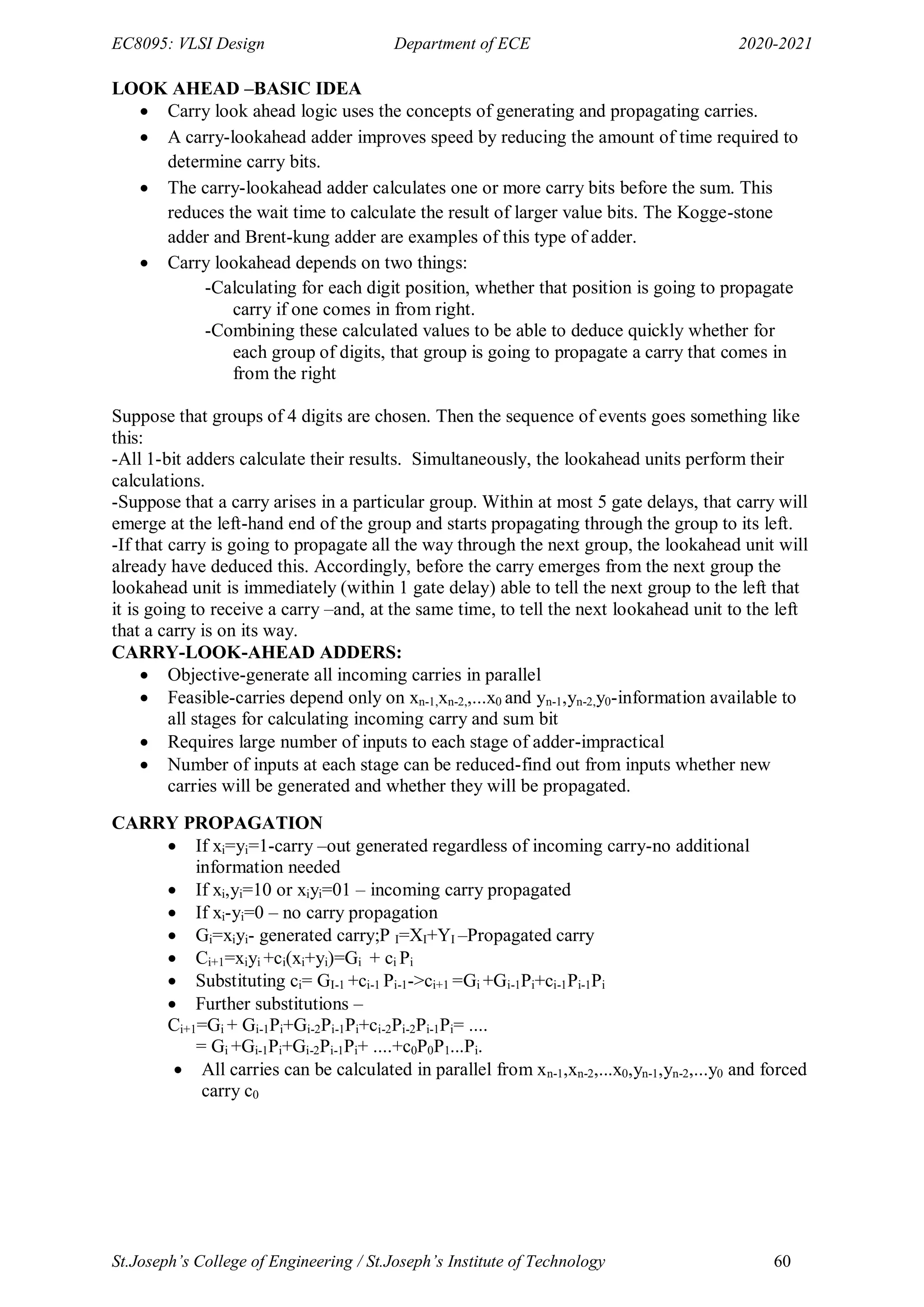EC8095: VLSI Design Department of ECE 2020-2021
St.Joseph’s College of Engineering / St.Joseph’s Institute of Technology 60
LOOK AHEAD –BASIC IDEA
 Carry look ahead logic uses the concepts of generating and propagating carries.
 A carry-lookahead adder improves speed by reducing the amount of time required to
determine carry bits.
 The carry-lookahead adder calculates one or more carry bits before the sum. This
reduces the wait time to calculate the result of larger value bits. The Kogge-stone
adder and Brent-kung adder are examples of this type of adder.
 Carry lookahead depends on two things:
-Calculating for each digit position, whether that position is going to propagate
carry if one comes in from right.
-Combining these calculated values to be able to deduce quickly whether for
each group of digits, that group is going to propagate a carry that comes in
from the right
Suppose that groups of 4 digits are chosen. Then the sequence of events goes something like
this:
-All 1-bit adders calculate their results. Simultaneously, the lookahead units perform their
calculations.
-Suppose that a carry arises in a particular group. Within at most 5 gate delays, that carry will
emerge at the left-hand end of the group and starts propagating through the group to its left.
-If that carry is going to propagate all the way through the next group, the lookahead unit will
already have deduced this. Accordingly, before the carry emerges from the next group the
lookahead unit is immediately (within 1 gate delay) able to tell the next group to the left that
it is going to receive a carry –and, at the same time, to tell the next lookahead unit to the left
that a carry is on its way.
CARRY-LOOK-AHEAD ADDERS:
 Objective-generate all incoming carries in parallel
 Feasible-carries depend only on xn-1,xn-2,,...x0 and yn-1,yn-2,y0-information available to
all stages for calculating incoming carry and sum bit
 Requires large number of inputs to each stage of adder-impractical
 Number of inputs at each stage can be reduced-find out from inputs whether new
carries will be generated and whether they will be propagated.
CARRY PROPAGATION
 If xi=yi=1-carry –out generated regardless of incoming carry-no additional
information needed
 If xi,yi=10 or xiyi=01 – incoming carry propagated
 If xi-yi=0 – no carry propagation
 Gi=xiyi- generated carry;P I=XI+YI –Propagated carry
 Ci+1=xiyi +ci(xi+yi)=Gi + ci Pi
 Substituting ci= GI-1 +ci-1 Pi-1->ci+1 =Gi +Gi-1Pi+ci-1Pi-1Pi
 Further substitutions –
Ci+1=Gi + Gi-1Pi+Gi-2Pi-1Pi+ci-2Pi-2Pi-1Pi= ....
= Gi +Gi-1Pi+Gi-2Pi-1Pi+ ....+c0P0P1...Pi.
 All carries can be calculated in parallel from xn-1,xn-2,...x0,yn-1,yn-2,...y0 and forced
carry c0
 