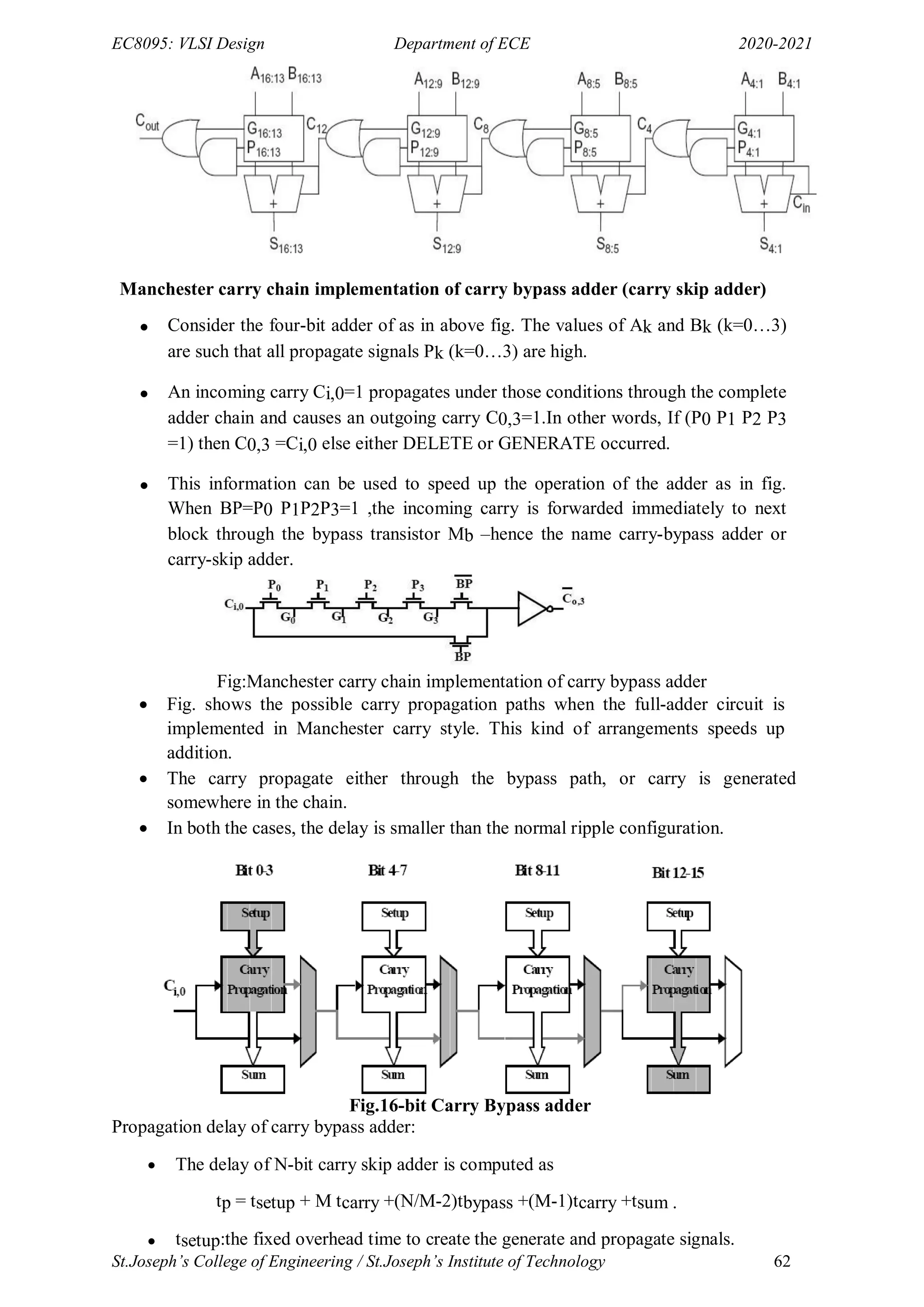 EC8095: VLSI Design Department of ECE 2020-2021
St.Joseph’s College of Engineering / St.Joseph’s Institute of Technology 62
Manchester carry chain implementation of carry bypass adder (carry skip adder)
 Consider the four-bit adder of as in above fig. The values of Ak and Bk (k=0…3)
are such that all propagate signals Pk (k=0…3) are high.
 An incoming carry Ci,0=1 propagates under those conditions through the complete
adder chain and causes an outgoing carry C0,3=1.In other words, If (P0 P1 P2 P3
=1) then C0,3 =Ci,0 else either DELETE or GENERATE occurred.
 This information can be used to speed up the operation of the adder as in fig.
When BP=P0 P1P2P3=1 ,the incoming carry is forwarded immediately to next
block through the bypass transistor Mb –hence the name carry-bypass adder or
carry-skip adder.
Fig:Manchester carry chain implementation of carry bypass adder
 Fig. shows the possible carry propagation paths when the full-adder circuit is
implemented in Manchester carry style. This kind of arrangements speeds up
addition.
 The carry propagate either through the bypass path, or carry is generated
somewhere in the chain.
 In both the cases, the delay is smaller than the normal ripple configuration.
Fig.16-bit Carry Bypass adder
Propagation delay of carry bypass adder:
 The delay of N-bit carry skip adder is computed as
tp = tsetup + M tcarry +(N/M-2)tbypass +(M-1)tcarry +tsum .
 tsetup:the fixed overhead time to create the generate and propagate signals.
 